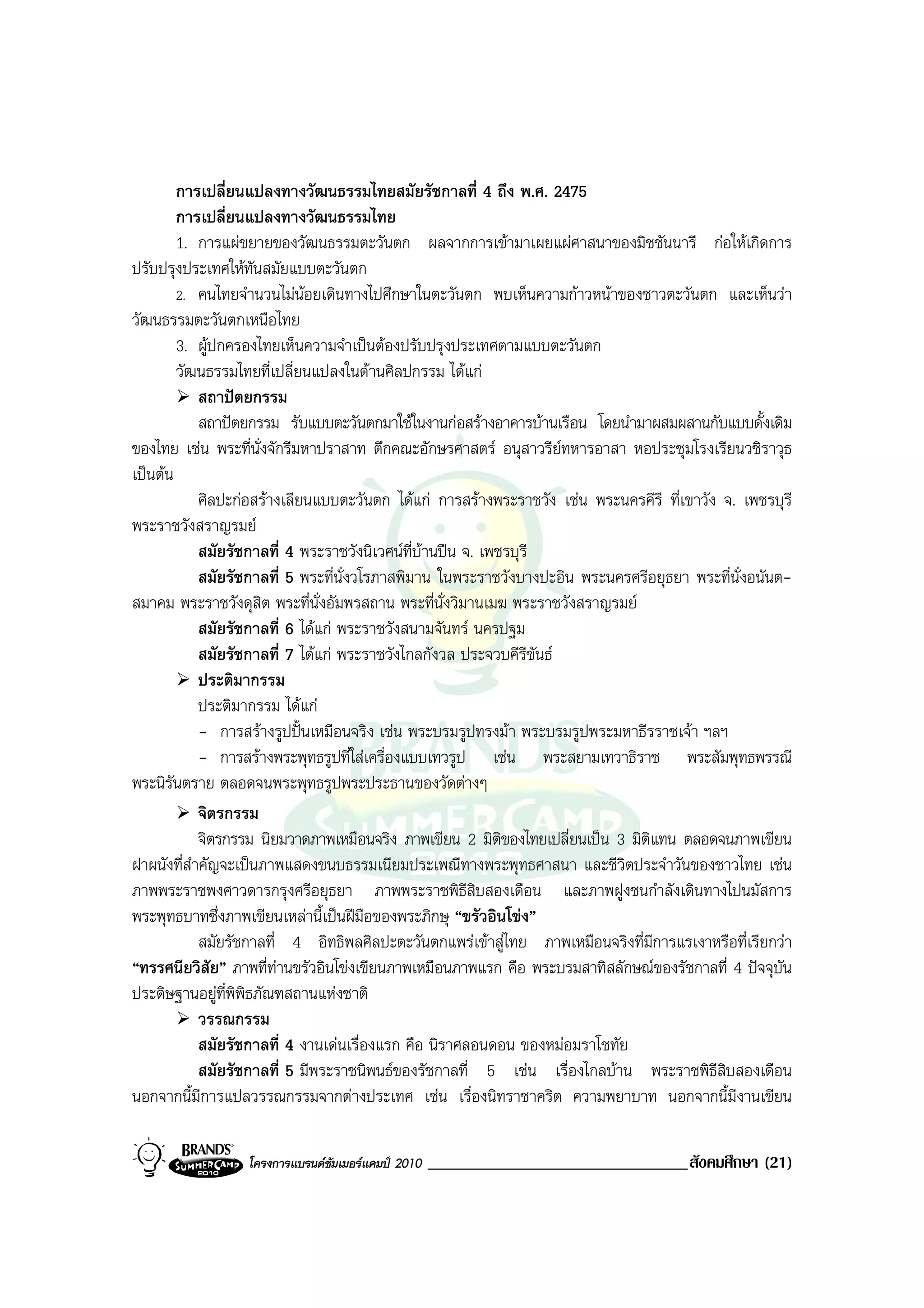 การเปลี่ยนแปลงทางวัฒนธรรมไทยสมัยรัชกาลที่ 4 ถึง พ.ศ. 2475
        การเปลี่ยนแปลงทางวัฒนธรรมไทย
        1. การแผขยายของวัฒนธรรมตะวันตก ผลจากการเขามาเผยแผศาสนาของมิชชันนารี กอใหเกิดการ
ปรับปรุงประเทศใหทันสมัยแบบตะวันตก
        2. คนไทยจํานวนไมนอยเดินทางไปศึกษาในตะวันตก พบเห็นความกาวหนาของชาวตะวันตก และเห็นวา
วัฒนธรรมตะวันตกเหนือไทย
        3. ผูปกครองไทยเห็นความจําเปนตองปรับปรุงประเทศตามแบบตะวันตก
        วัฒนธรรมไทยที่เปลี่ยนแปลงในดานศิลปกรรม ไดแก
            สถาปตยกรรม
            สถาปตยกรรม รับแบบตะวันตกมาใชในงานกอสรางอาคารบานเรือน โดยนํามาผสมผสานกับแบบดั้งเดิม
ของไทย เชน พระที่นั่งจักรีมหาปราสาท ตึกคณะอักษรศาสตร อนุสาวรียทหารอาสา หอประชุมโรงเรียนวชิราวุธ
เปนตน
            ศิลปะกอสรางเลียนแบบตะวันตก ไดแก การสรางพระราชวัง เชน พระนครคีรี ที่เขาวัง จ. เพชรบุรี
พระราชวังสราญรมย
            สมัยรัชกาลที่ 4 พระราชวังนิเวศนท่บานปน จ. เพชรบุรี
                                               ี 
            สมัยรัชกาลที่ 5 พระที่นั่งวโรภาสพิมาน ในพระราชวังบางปะอิน พระนครศรีอยุธยา พระที่นั่งอนันต-
สมาคม พระราชวังดุสิต พระที่นั่งอัมพรสถาน พระที่น่งวิมานเมฆ พระราชวังสราญรมย
                                                    ั
            สมัยรัชกาลที่ 6 ไดแก พระราชวังสนามจันทร นครปฐม
            สมัยรัชกาลที่ 7 ไดแก พระราชวังไกลกังวล ประจวบคีรีขันธ
            ประติมากรรม
            ประติมากรรม ไดแก
            - การสรางรูปปนเหมือนจริง เชน พระบรมรูปทรงมา พระบรมรูปพระมหาธีรราชเจา ฯลฯ
            - การสรางพระพุทธรูปที่ใสเครื่องแบบเทวรูป เชน พระสยามเทวาธิราช พระสัมพุทธพรรณี
พระนิรันตราย ตลอดจนพระพุทธรูปพระประธานของวัดตางๆ
            จิตรกรรม
            จิตรกรรม นิยมวาดภาพเหมือนจริง ภาพเขียน 2 มิติของไทยเปลี่ยนเปน 3 มิติแทน ตลอดจนภาพเขียน
ฝาผนังที่สําคัญจะเปนภาพแสดงขนบธรรมเนียมประเพณีทางพระพุทธศาสนา และชีวิตประจําวันของชาวไทย เชน
ภาพพระราชพงศาวดารกรุงศรีอยุธยา ภาพพระราชพิธีสิบสองเดือน และภาพฝูงชนกําลังเดินทางไปนมัสการ
พระพุทธบาทซึ่งภาพเขียนเหลานี้เปนฝมือของพระภิกษุ “ขรัวอินโขง”
            สมัยรัชกาลที่ 4 อิทธิพลศิลปะตะวันตกแพรเขาสูไทย ภาพเหมือนจริงที่มีการแรเงาหรือที่เรียกวา
“ทรรศนียวิสัย” ภาพที่ทานขรัวอินโขงเขียนภาพเหมือนภาพแรก คือ พระบรมสาทิสลักษณของรัชกาลที่ 4 ปจจุบัน
ประดิษฐานอยูที่พิพิธภัณฑสถานแหงชาติ
            วรรณกรรม
            สมัยรัชกาลที่ 4 งานเดนเรื่องแรก คือ นิราศลอนดอน ของหมอมราโชทัย
            สมัยรัชกาลที่ 5 มีพระราชนิพนธของรัชกาลที่ 5 เชน เรื่องไกลบาน พระราชพิธีสิบสองเดือน
นอกจากนี้มีการแปลวรรณกรรมจากตางประเทศ เชน เรื่องนิทราชาคริต ความพยาบาท นอกจากนี้มงานเขียน   ี

                  โครงการแบรนดซัมเมอรแคมป 2010   _______________________________สังคมศึกษา (21)
 