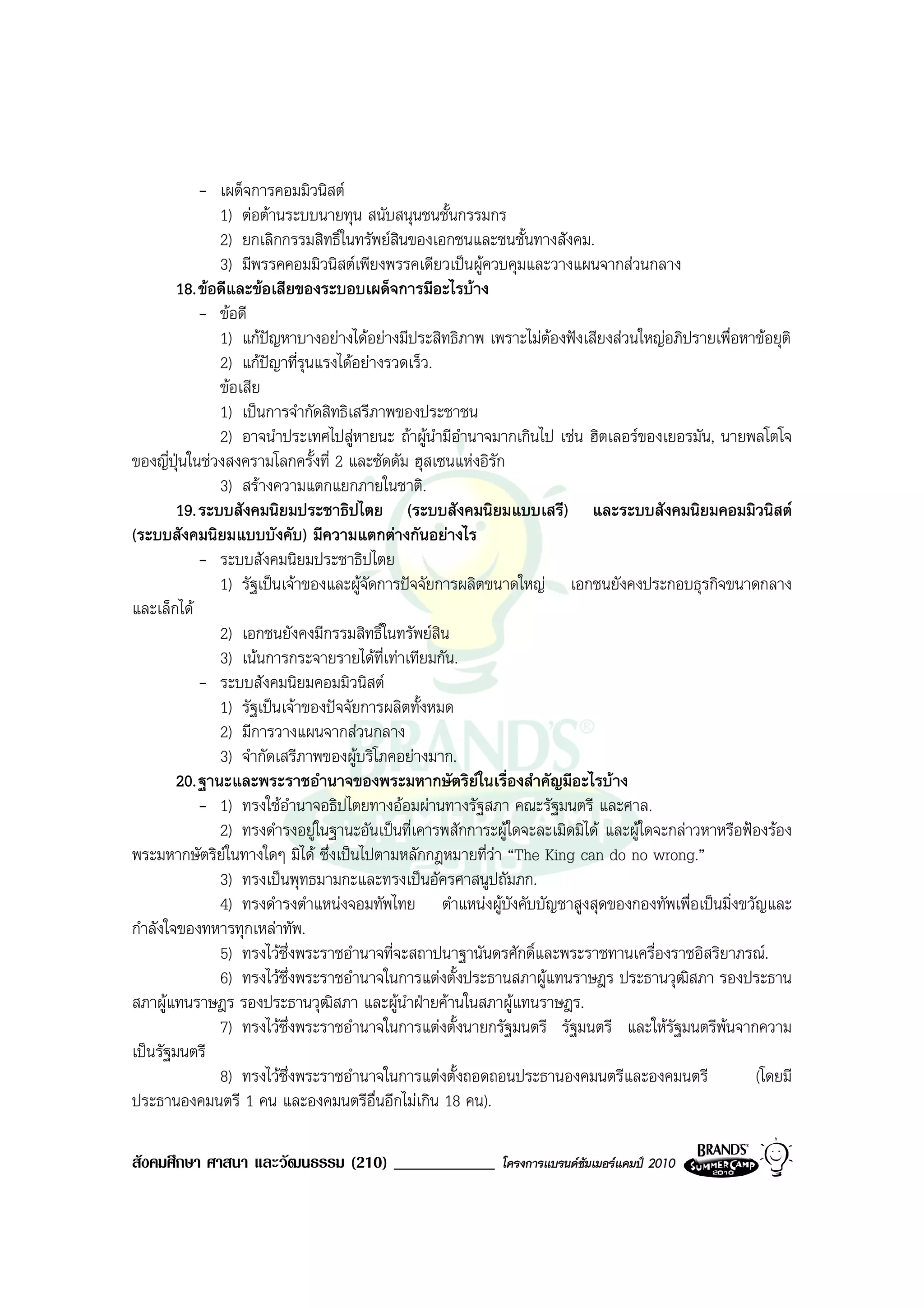 - เผด็จการคอมมิวนิสต
               1) ตอตานระบบนายทุน สนับสนุนชนชั้นกรรมกร
               2) ยกเลิกกรรมสิทธิ์ในทรัพยสินของเอกชนและชนชั้นทางสังคม.
               3) มีพรรคคอมมิวนิสตเพียงพรรคเดียวเปนผูควบคุมและวางแผนจากสวนกลาง
        18. ขอดีและขอเสียของระบอบเผด็จการมีอะไรบาง
            - ขอดี
               1) แกปญหาบางอยางไดอยางมีประสิทธิภาพ เพราะไมตองฟงเสียงสวนใหญอภิปรายเพื่อหาขอยุติ
               2) แกปญาที่รนแรงไดอยางรวดเร็ว.
                             ุ
               ขอเสีย
               1) เปนการจํากัดสิทธิเสรีภาพของประชาชน
               2) อาจนําประเทศไปสูหายนะ ถาผูนํามีอํานาจมากเกินไป เชน ฮิตเลอรของเยอรมัน, นายพลโตโจ
ของญี่ปุนในชวงสงครามโลกครั้งที่ 2 และซัดดัม ฮุสเซนแหงอิรัก
               3) สรางความแตกแยกภายในชาติ.
        19. ระบบสังคมนิยมประชาธิปไตย (ระบบสังคมนิยมแบบเสรี) และระบบสังคมนิยมคอมมิวนิสต
(ระบบสังคมนิยมแบบบังคับ) มีความแตกตางกันอยางไร
            - ระบบสังคมนิยมประชาธิปไตย
               1) รัฐเปนเจาของและผูจัดการปจจัยการผลิตขนาดใหญ เอกชนยังคงประกอบธุรกิจขนาดกลาง
และเล็กได
               2) เอกชนยังคงมีกรรมสิทธิ์ในทรัพยสิน
               3) เนนการกระจายรายไดท่เทาเทียมกัน.
                                          ี
            - ระบบสังคมนิยมคอมมิวนิสต
               1) รัฐเปนเจาของปจจัยการผลิตทั้งหมด
               2) มีการวางแผนจากสวนกลาง
               3) จํากัดเสรีภาพของผูบริโภคอยางมาก.
        20. ฐานะและพระราชอํานาจของพระมหากษัตริยในเรื่องสําคัญมีอะไรบาง
            - 1) ทรงใชอํานาจอธิปไตยทางออมผานทางรัฐสภา คณะรัฐมนตรี และศาล.
               2) ทรงดํารงอยูในฐานะอันเปนที่เคารพสักการะผูใดจะละเมิดมิได และผูใดจะกลาวหาหรือฟองรอง
พระมหากษัตริยในทางใดๆ มิได ซึ่งเปนไปตามหลักกฎหมายที่วา “The King can do no wrong.”
               3) ทรงเปนพุทธมามกะและทรงเปนอัครศาสนูปถัมภก.
               4) ทรงดํารงตําแหนงจอมทัพไทย ตําแหนงผูบังคับบัญชาสูงสุดของกองทัพเพื่อเปนมิ่งขวัญและ
กําลังใจของทหารทุกเหลาทัพ.
               5) ทรงไวซึ่งพระราชอํานาจที่จะสถาปนาฐานันดรศักดิ์และพระราชทานเครื่องราชอิสริยาภรณ.
               6) ทรงไวซึ่งพระราชอํานาจในการแตงตั้งประธานสภาผูแทนราษฎร ประธานวุฒิสภา รองประธาน
สภาผูแทนราษฎร รองประธานวุฒิสภา และผูนาฝายคานในสภาผูแทนราษฎร.
                                             ํ
               7) ทรงไวซึ่งพระราชอํานาจในการแตงตั้งนายกรัฐมนตรี รัฐมนตรี และใหรัฐมนตรีพนจากความ
เปนรัฐมนตรี
               8) ทรงไวซึ่งพระราชอํานาจในการแตงตั้งถอดถอนประธานองคมนตรีและองคมนตรี                (โดยมี
ประธานองคมนตรี 1 คน และองคมนตรีอื่นอีกไมเกิน 18 คน).

สังคมศึกษา ศาสนา และวัฒนธรรม (210) ____________            โครงการแบรนดซัมเมอรแคมป 2010
 