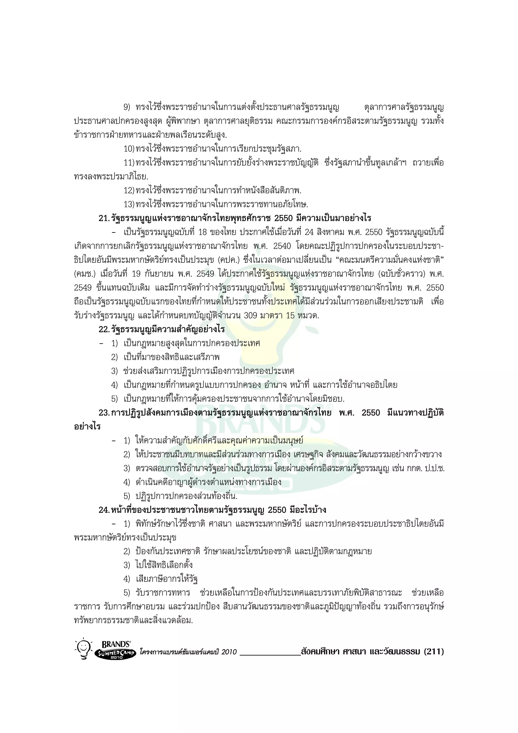 9) ทรงไวซึ่งพระราชอํานาจในการแตงตั้งประธานศาลรัฐธรรมนูญ            ตุลาการศาลรัฐธรรมนูญ
ประธานศาลปกครองสูงสุด ผูพิพากษา ตุลาการศาลยุติธรรม คณะกรรมการองคกรอิสระตามรัฐธรรมนูญ รวมทั้ง
ขาราชการฝายทหารและฝายพลเรือนระดับสูง.
                10) ทรงไวซึ่งพระราชอํานาจในการเรียกประชุมรัฐสภา.
                11) ทรงไวซึ่งพระราชอํานาจในการยับยั้งรางพระราชบัญญัติ ซึ่งรัฐสภานําขึ้นทูลเกลาฯ ถวายเพื่อ
ทรงลงพระปรมาภิไธย.
                12) ทรงไวซึ่งพระราชอํานาจในการทําหนังสือสันติภาพ.
                13) ทรงไวซึ่งพระราชอํานาจในการพระราชทานอภัยโทษ.
        21. รัฐธรรมนูญแหงราชอาณาจักรไทยพุทธศักราช 2550 มีความเปนมาอยางไร
            - เปนรัฐธรรมนูญฉบับที่ 18 ของไทย ประกาศใชเมื่อวันที่ 24 สิงหาคม พ.ศ. 2550 รัฐธรรมนูญฉบับนี้
เกิดจากการยกเลิกรัฐธรรมนูญแหงราชอาณาจักรไทย พ.ศ. 2540 โดยคณะปฏิรูปการปกครองในระบอบประชา-
ธิปไตยอันมีพระมหากษัตริยทรงเปนประมุข (คปค.) ซึ่งในเวลาตอมาเปลี่ยนเปน “คณะมนตรีความมั่นคงแหงชาติ”
(คมช.) เมื่อวันที่ 19 กันยายน พ.ศ. 2549 ไดประกาศใชรัฐธรรมนูญแหงราชอาณาจักรไทย (ฉบับชั่วคราว) พ.ศ.
2549 ขึ้นแทนฉบับเดิม และมีการจัดทํารางรัฐธรรมนูญฉบับใหม รัฐธรรมนูญแหงราชอาณาจักรไทย พ.ศ. 2550
ถือเปนรัฐธรรมนูญฉบับแรกของไทยที่กําหนดใหประชาชนทั้งประเทศไดมีสวนรวมในการออกเสียงประชามติ เพื่อ
รับรางรัฐธรรมนูญ และไดกําหนดบทบัญญัตจํานวน 309 มาตรา 15 หมวด.
                                            ิ
        22. รัฐธรรมนูญมีความสําคัญอยางไร
        - 1) เปนกฎหมายสูงสุดในการปกครองประเทศ
            2) เปนที่มาของสิทธิและเสรีภาพ
            3) ชวยสงเสริมการปฏิรูปการเมืองการปกครองประเทศ
            4) เปนกฎหมายที่กําหนดรูปแบบการปกครอง อํานาจ หนาที่ และการใชอํานาจอธิปไตย
            5) เปนกฎหมายที่ใหการคุมครองประชาชนจากการใชอํานาจโดยมิชอบ.
        23. การปฏิรูปสังคมการเมืองตามรัฐธรรมนูญแหงราชอาณาจักรไทย พ.ศ. 2550 มีแนวทางปฏิบัติ
อยางไร
            - 1) ใหความสําคัญกับศักดิ์ศรีและคุณคาความเปนมนุษย
                2) ใหประชาชนมีบทบาทและมีสวนรวมทางการเมือง เศรษฐกิจ สังคมและวัฒนธรรมอยางกวางขวาง
                3) ตรวจสอบการใชอํานาจรัฐอยางเปนรูปธรรม โดยผานองคกรอิสระตามรัฐธรรมนูญ เชน กกต. ป.ป.ช.
                4) ดําเนินคดีอาญาผูดํารงตําแหนงทางการเมือง
                5) ปฏิรปการปกครองสวนทองถิ่น.
                        ู
        24. หนาที่ของประชาชนชาวไทยตามรัฐธรรมนูญ 2550 มีอะไรบาง
            - 1) พิทักษรักษาไวซึ่งชาติ ศาสนา และพระมหากษัตริย และการปกครองระบอบประชาธิปไตยอันมี
พระมหากษัตริยทรงเปนประมุข
                2) ปองกันประเทศชาติ รักษาผลประโยชนของชาติ และปฏิบัติตามกฎหมาย
                3) ไปใชสิทธิเลือกตั้ง
                4) เสียภาษีอากรใหรัฐ
                5) รับราชการทหาร ชวยเหลือในการปองกันประเทศและบรรเทาภัยพิบัติสาธารณะ ชวยเหลือ
ราชการ รับการศึกษาอบรม และรวมปกปอง สืบสานวัฒนธรรมของชาติและภูมิปญญาทองถิ่น รวมถึงการอนุรักษ
ทรัพยากรธรรมชาติและสิ่งแวดลอม.

                   โครงการแบรนดซัมเมอรแคมป 2010   _____________สังคมศึกษา ศาสนา และวัฒนธรรม (211)
 