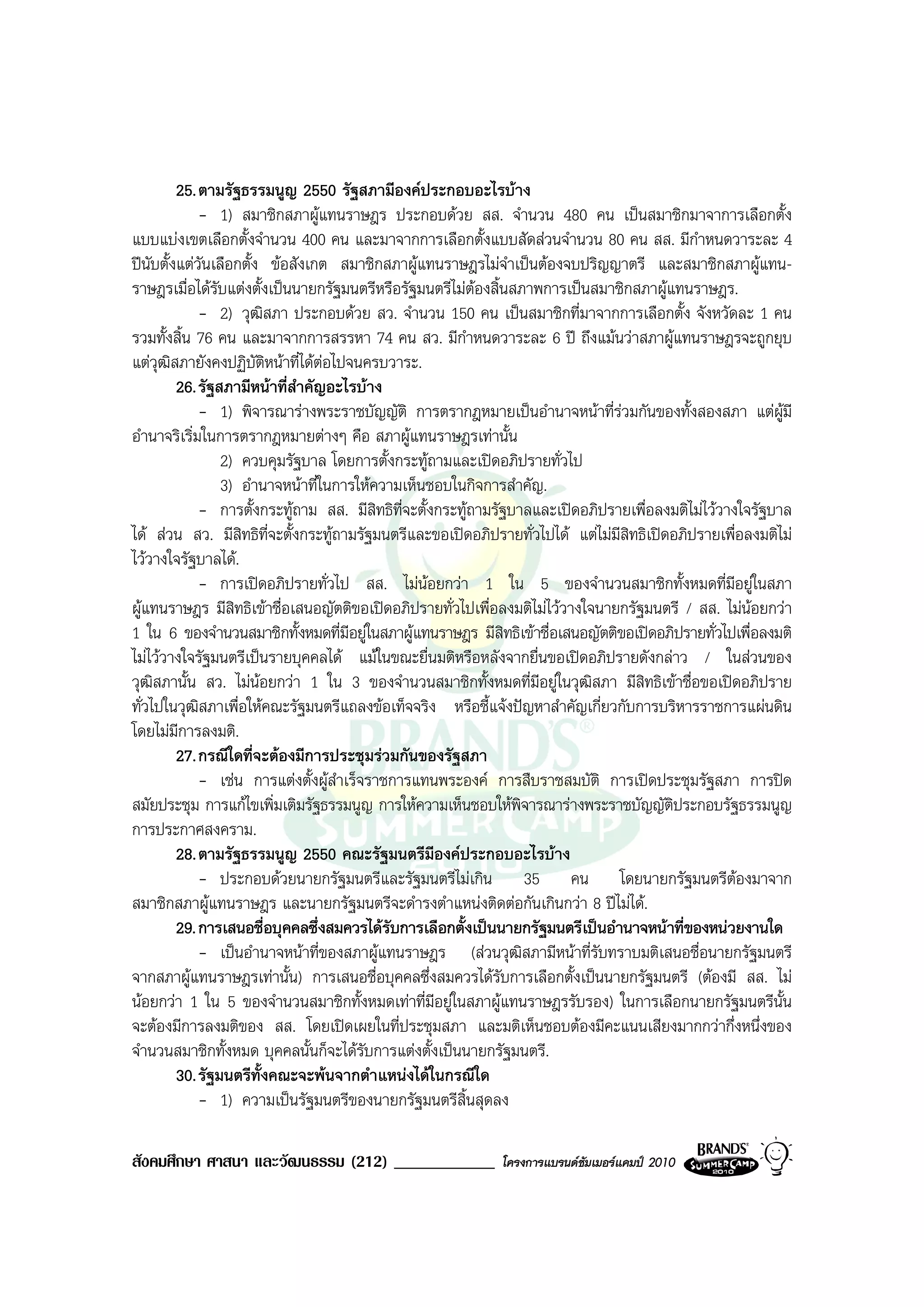 25. ตามรัฐธรรมนูญ 2550 รัฐสภามีองคประกอบอะไรบาง
              - 1) สมาชิกสภาผูแทนราษฎร ประกอบดวย สส. จํานวน 480 คน เปนสมาชิกมาจาการเลือกตั้ง
แบบแบงเขตเลือกตั้งจํานวน 400 คน และมาจากการเลือกตั้งแบบสัดสวนจํานวน 80 คน สส. มีกําหนดวาระละ 4
ปนับตั้งแตวันเลือกตั้ง ขอสังเกต สมาชิกสภาผูแทนราษฎรไมจําเปนตองจบปริญญาตรี และสมาชิกสภาผูแทน-
ราษฎรเมื่อไดรับแตงตั้งเปนนายกรัฐมนตรีหรือรัฐมนตรีไมตองสิ้นสภาพการเปนสมาชิกสภาผูแทนราษฎร.
              - 2) วุฒิสภา ประกอบดวย สว. จํานวน 150 คน เปนสมาชิกที่มาจากการเลือกตั้ง จังหวัดละ 1 คน
รวมทั้งสิ้น 76 คน และมาจากการสรรหา 74 คน สว. มีกําหนดวาระละ 6 ป ถึงแมนวาสภาผูแทนราษฎรจะถูกยุบ
แตวุฒสภายังคงปฏิบัติหนาที่ไดตอไปจนครบวาระ.
        ิ                          
          26. รัฐสภามีหนาที่สําคัญอะไรบาง
              - 1) พิจารณารางพระราชบัญญัติ การตรากฎหมายเปนอํานาจหนาที่รวมกันของทั้งสองสภา แตผูมี
อํานาจริเริ่มในการตรากฎหมายตางๆ คือ สภาผูแทนราษฎรเทานั้น
                  2) ควบคุมรัฐบาล โดยการตั้งกระทูถามและเปดอภิปรายทั่วไป
                  3) อํานาจหนาที่ในการใหความเห็นชอบในกิจการสําคัญ.
              - การตั้งกระทูถาม สส. มีสิทธิที่จะตั้งกระทูถามรัฐบาลและเปดอภิปรายเพื่อลงมติไมไววางใจรัฐบาล
ได สวน สว. มีสิทธิที่จะตั้งกระทูถามรัฐมนตรีและขอเปดอภิปรายทั่วไปได แตไมมีสิทธิเปดอภิปรายเพื่อลงมติไม
ไววางใจรัฐบาลได.
              - การเปดอภิปรายทั่วไป สส. ไมนอยกวา 1 ใน 5 ของจํานวนสมาชิกทั้งหมดที่มีอยูในสภา
ผูแทนราษฎร มีสิทธิเขาชื่อเสนอญัตติขอเปดอภิปรายทั่วไปเพื่อลงมติไมไววางใจนายกรัฐมนตรี / สส. ไมนอยกวา
1 ใน 6 ของจํานวนสมาชิกทั้งหมดที่มอยูในสภาผูแทนราษฎร มีสิทธิเขาชื่อเสนอญัตติขอเปดอภิปรายทั่วไปเพื่อลงมติ
                                       ี
ไมไววางใจรัฐมนตรีเปนรายบุคคลได แมในขณะยื่นมติหรือหลังจากยื่นขอเปดอภิปรายดังกลาว / ในสวนของ
วุฒิสภานั้น สว. ไมนอยกวา 1 ใน 3 ของจํานวนสมาชิกทั้งหมดที่มีอยูในวุฒิสภา มีสิทธิเขาชื่อขอเปดอภิปราย
ทั่วไปในวุฒิสภาเพื่อใหคณะรัฐมนตรีแถลงขอเท็จจริง หรือชี้แจงปญหาสําคัญเกี่ยวกับการบริหารราชการแผนดิน
โดยไมมการลงมติ.
          ี
          27. กรณีใดที่จะตองมีการประชุมรวมกันของรัฐสภา
              - เชน การแตงตั้งผูสําเร็จราชการแทนพระองค การสืบราชสมบัติ การเปดประชุมรัฐสภา การปด
สมัยประชุม การแกไขเพิ่มเติมรัฐธรรมนูญ การใหความเห็นชอบใหพิจารณารางพระราชบัญญัติประกอบรัฐธรรมนูญ
การประกาศสงคราม.
          28. ตามรัฐธรรมนูญ 2550 คณะรัฐมนตรีมีองคประกอบอะไรบาง
              - ประกอบดวยนายกรัฐมนตรีและรัฐมนตรีไมเกิน 35 คน โดยนายกรัฐมนตรีตองมาจาก
สมาชิกสภาผูแทนราษฎร และนายกรัฐมนตรีจะดํารงตําแหนงติดตอกันเกินกวา 8 ปไมได.
          29. การเสนอชื่อบุคคลซึ่งสมควรไดรับการเลือกตั้งเปนนายกรัฐมนตรีเปนอํานาจหนาที่ของหนวยงานใด
              - เปนอํานาจหนาที่ของสภาผูแทนราษฎร (สวนวุฒิสภามีหนาที่รับทราบมติเสนอชื่อนายกรัฐมนตรี
จากสภาผูแทนราษฎรเทานั้น) การเสนอชื่อบุคคลซึ่งสมควรไดรับการเลือกตั้งเปนนายกรัฐมนตรี (ตองมี สส. ไม
นอยกวา 1 ใน 5 ของจํานวนสมาชิกทั้งหมดเทาที่มีอยูในสภาผูแทนราษฎรรับรอง) ในการเลือกนายกรัฐมนตรีนั้น
จะตองมีการลงมติของ สส. โดยเปดเผยในที่ประชุมสภา และมติเห็นชอบตองมีคะแนนเสียงมากกวากึ่งหนึ่งของ
จํานวนสมาชิกทั้งหมด บุคคลนั้นก็จะไดรับการแตงตั้งเปนนายกรัฐมนตรี.
          30. รัฐมนตรีทั้งคณะจะพนจากตําแหนงไดในกรณีใด
              - 1) ความเปนรัฐมนตรีของนายกรัฐมนตรีสิ้นสุดลง

สังคมศึกษา ศาสนา และวัฒนธรรม (212) ____________              โครงการแบรนดซัมเมอรแคมป 2010
 
