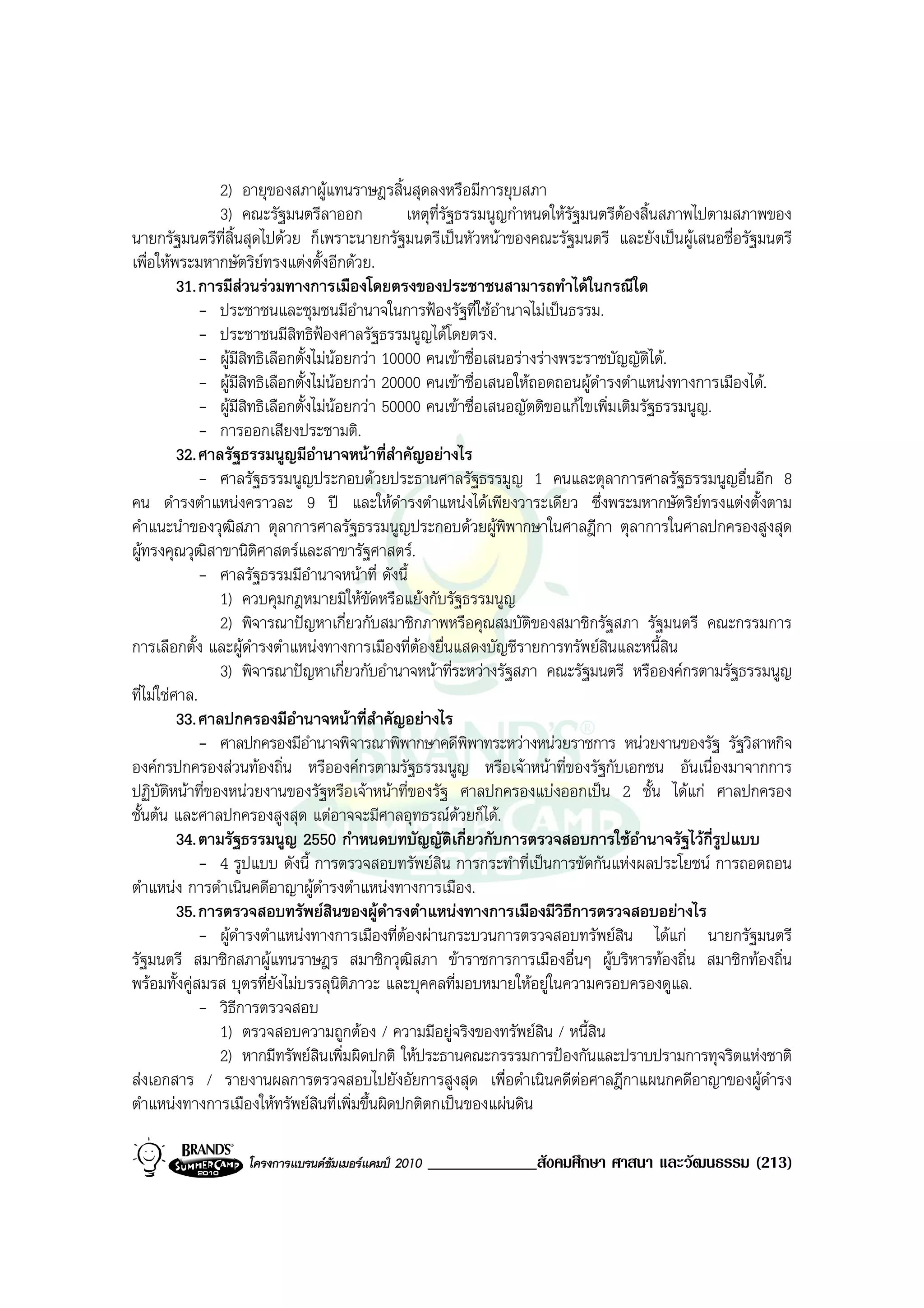 2) อายุของสภาผูแทนราษฎรสิ้นสุดลงหรือมีการยุบสภา
                 3) คณะรัฐมนตรีลาออก              เหตุท่รัฐธรรมนูญกําหนดใหรัฐมนตรีตองสิ้นสภาพไปตามสภาพของ
                                                        ี
นายกรัฐมนตรีที่สิ้นสุดไปดวย ก็เพราะนายกรัฐมนตรีเปนหัวหนาของคณะรัฐมนตรี และยังเปนผูเสนอชื่อรัฐมนตรี
เพื่อใหพระมหากษัตริยทรงแตงตั้งอีกดวย.
          31. การมีสวนรวมทางการเมืองโดยตรงของประชาชนสามารถทําไดในกรณีใด
              - ประชาชนและชุมชนมีอํานาจในการฟองรัฐที่ใชอํานาจไมเปนธรรม.
              - ประชาชนมีสิทธิฟองศาลรัฐธรรมนูญไดโดยตรง.
              - ผูมีสิทธิเลือกตั้งไมนอยกวา 10000 คนเขาชื่อเสนอรางรางพระราชบัญญัติได.
              - ผูมีสทธิเลือกตั้งไมนอยกวา 20000 คนเขาชื่อเสนอใหถอดถอนผูดํารงตําแหนงทางการเมืองได.
                      ิ
              - ผูมีสทธิเลือกตั้งไมนอยกวา 50000 คนเขาชื่อเสนอญัตติขอแกไขเพิ่มเติมรัฐธรรมนูญ.
                        ิ
              - การออกเสียงประชามติ.
          32. ศาลรัฐธรรมนูญมีอํานาจหนาที่สําคัญอยางไร
              - ศาลรัฐธรรมนูญประกอบดวยประธานศาลรัฐธรรมูญ 1 คนและตุลาการศาลรัฐธรรมนูญอื่นอีก 8
คน ดํารงตําแหนงคราวละ 9 ป และใหดํารงตําแหนงไดเพียงวาระเดียว ซึ่งพระมหากษัตริยทรงแตงตั้งตาม
คําแนะนําของวุฒิสภา ตุลาการศาลรัฐธรรมนูญประกอบดวยผูพิพากษาในศาลฎีกา ตุลาการในศาลปกครองสูงสุด
ผูทรงคุณวุฒสาขานิติศาสตรและสาขารัฐศาสตร.
               ิ
              - ศาลรัฐธรรมมีอํานาจหนาที่ ดังนี้
                 1) ควบคุมกฎหมายมิใหขัดหรือแยงกับรัฐธรรมนูญ
                 2) พิจารณาปญหาเกี่ยวกับสมาชิกภาพหรือคุณสมบัตของสมาชิกรัฐสภา รัฐมนตรี คณะกรรมการ
                                                                      ิ
การเลือกตั้ง และผูดํารงตําแหนงทางการเมืองที่ตองยื่นแสดงบัญชีรายการทรัพยสินและหนี้สิน
                 3) พิจารณาปญหาเกี่ยวกับอํานาจหนาที่ระหวางรัฐสภา คณะรัฐมนตรี หรือองคกรตามรัฐธรรมนูญ
ที่ไมใชศาล.
          33. ศาลปกครองมีอํานาจหนาที่สาคัญอยางไร
                                              ํ
              - ศาลปกครองมีอํานาจพิจารณาพิพากษาคดีพิพาทระหวางหนวยราชการ หนวยงานของรัฐ รัฐวิสาหกิจ
องคกรปกครองสวนทองถิ่น หรือองคกรตามรัฐธรรมนูญ หรือเจาหนาที่ของรัฐกับเอกชน อันเนื่องมาจากการ
ปฏิบัติหนาที่ของหนวยงานของรัฐหรือเจาหนาที่ของรัฐ ศาลปกครองแบงออกเปน 2 ชั้น ไดแก ศาลปกครอง
ชั้นตน และศาลปกครองสูงสุด แตอาจจะมีศาลอุทธรณดวยก็ได.
          34. ตามรัฐธรรมนูญ 2550 กําหนดบทบัญญัติเกี่ยวกับการตรวจสอบการใชอํานาจรัฐไวกี่รูปแบบ
              - 4 รูปแบบ ดังนี้ การตรวจสอบทรัพยสิน การกระทําที่เปนการขัดกันแหงผลประโยชน การถอดถอน
ตําแหนง การดําเนินคดีอาญาผูดํารงตําแหนงทางการเมือง.
          35. การตรวจสอบทรัพยสินของผูดํารงตําแหนงทางการเมืองมีวิธการตรวจสอบอยางไร
                                                                            ี
              - ผูดํารงตําแหนงทางการเมืองที่ตองผานกระบวนการตรวจสอบทรัพยสิน ไดแก นายกรัฐมนตรี
รัฐมนตรี สมาชิกสภาผูแทนราษฎร สมาชิกวุฒิสภา ขาราชการการเมืองอื่นๆ ผูบริหารทองถิ่น สมาชิกทองถิ่น
พรอมทั้งคูสมรส บุตรที่ยังไมบรรลุนติภาวะ และบุคคลที่มอบหมายใหอยูในความครอบครองดูแล.
                                         ิ
              - วิธีการตรวจสอบ
                 1) ตรวจสอบความถูกตอง / ความมีอยูจริงของทรัพยสิน / หนี้สิน
                 2) หากมีทรัพยสินเพิ่มผิดปกติ ใหประธานคณะกรรรมการปองกันและปราบปรามการทุจริตแหงชาติ
สงเอกสาร / รายงานผลการตรวจสอบไปยังอัยการสูงสุด เพื่อดําเนินคดีตอศาลฎีกาแผนกคดีอาญาของผูดํารง
ตําแหนงทางการเมืองใหทรัพยสินที่เพิ่มขึ้นผิดปกติตกเปนของแผนดิน

                  โครงการแบรนดซัมเมอรแคมป 2010   _____________สังคมศึกษา ศาสนา และวัฒนธรรม (213)
 