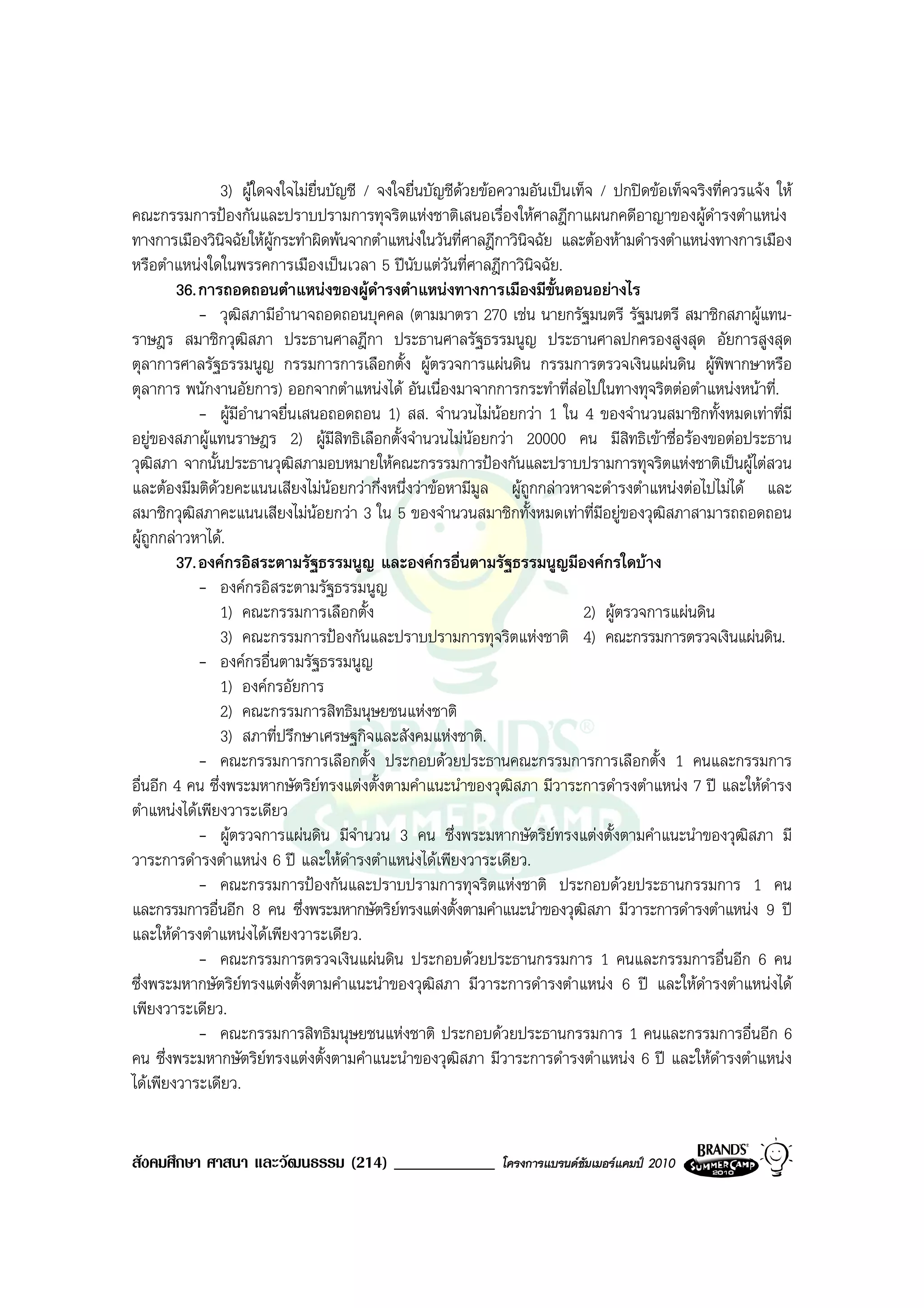 3) ผูใดจงใจไมยื่นบัญชี / จงใจยื่นบัญชีดวยขอความอันเปนเท็จ / ปกปดขอเท็จจริงที่ควรแจง ให
คณะกรรมการปองกันและปราบปรามการทุจริตแหงชาติเสนอเรื่องใหศาลฎีกาแผนกคดีอาญาของผูดํารงตําแหนง
ทางการเมืองวินิจฉัยใหผกระทําผิดพนจากตําแหนงในวันที่ศาลฎีกาวินิจฉัย และตองหามดํารงตําแหนงทางการเมือง
                         ู
หรือตําแหนงใดในพรรคการเมืองเปนเวลา 5 ปนับแตวนที่ศาลฎีกาวินิจฉัย.
                                                      ั
        36. การถอดถอนตําแหนงของผูดํารงตําแหนงทางการเมืองมีขั้นตอนอยางไร
            - วุฒสภามีอํานาจถอดถอนบุคคล (ตามมาตรา 270 เชน นายกรัฐมนตรี รัฐมนตรี สมาชิกสภาผูแทน-
                     ิ
ราษฎร สมาชิกวุฒิสภา ประธานศาลฎีกา ประธานศาลรัฐธรรมนูญ ประธานศาลปกครองสูงสุด อัยการสูงสุด
ตุลาการศาลรัฐธรรมนูญ กรรมการการเลือกตั้ง ผูตรวจการแผนดิน กรรมการตรวจเงินแผนดิน ผูพิพากษาหรือ
ตุลาการ พนักงานอัยการ) ออกจากตําแหนงได อันเนื่องมาจากการกระทําที่สอไปในทางทุจริตตอตําแหนงหนาที่.
            - ผูมอํานาจยื่นเสนอถอดถอน 1) สส. จํานวนไมนอยกวา 1 ใน 4 ของจํานวนสมาชิกทั้งหมดเทาที่มี
                   ี
อยูของสภาผูแทนราษฎร 2) ผูมีสิทธิเลือกตั้งจํานวนไมนอยกวา 20000 คน มีสิทธิเขาชื่อรองขอตอประธาน
วุฒิสภา จากนั้นประธานวุฒิสภามอบหมายใหคณะกรรรมการปองกันและปราบปรามการทุจริตแหงชาติเปนผูไตสวน
และตองมีมติดวยคะแนนเสียงไมนอยกวากึ่งหนึ่งวาขอหามีมูล ผูถูกกลาวหาจะดํารงตําแหนงตอไปไมได และ
สมาชิกวุฒิสภาคะแนนเสียงไมนอยกวา 3 ใน 5 ของจํานวนสมาชิกทั้งหมดเทาที่มีอยูของวุฒิสภาสามารถถอดถอน
ผูถกกลาวหาได.
    ู
        37. องคกรอิสระตามรัฐธรรมนูญ และองคกรอื่นตามรัฐธรรมนูญมีองคกรใดบาง
            - องคกรอิสระตามรัฐธรรมนูญ
                1) คณะกรรมการเลือกตั้ง                                      2) ผูตรวจการแผนดิน
                3) คณะกรรมการปองกันและปราบปรามการทุจริตแหงชาติ 4) คณะกรรมการตรวจเงินแผนดิน.
            - องคกรอื่นตามรัฐธรรมนูญ
                1) องคกรอัยการ
                2) คณะกรรมการสิทธิมนุษยชนแหงชาติ
                3) สภาที่ปรึกษาเศรษฐกิจและสังคมแหงชาติ.
            - คณะกรรมการการเลือกตั้ง ประกอบดวยประธานคณะกรรมการการเลือกตั้ง 1 คนและกรรมการ
อื่นอีก 4 คน ซึ่งพระมหากษัตริยทรงแตงตั้งตามคําแนะนําของวุฒิสภา มีวาระการดํารงตําแหนง 7 ป และใหดํารง
ตําแหนงไดเพียงวาระเดียว
            - ผูตรวจการแผนดิน มีจานวน 3 คน ซึ่งพระมหากษัตริยทรงแตงตั้งตามคําแนะนําของวุฒิสภา มี
                                        ํ
วาระการดํารงตําแหนง 6 ป และใหดํารงตําแหนงไดเพียงวาระเดียว.
            - คณะกรรมการปองกันและปราบปรามการทุจริตแหงชาติ ประกอบดวยประธานกรรมการ 1 คน
และกรรมการอื่นอีก 8 คน ซึ่งพระมหากษัตริยทรงแตงตั้งตามคําแนะนําของวุฒิสภา มีวาระการดํารงตําแหนง 9 ป
และใหดารงตําแหนงไดเพียงวาระเดียว.
         ํ
            - คณะกรรมการตรวจเงินแผนดิน ประกอบดวยประธานกรรมการ 1 คนและกรรมการอื่นอีก 6 คน
ซึ่งพระมหากษัตริยทรงแตงตั้งตามคําแนะนําของวุฒิสภา มีวาระการดํารงตําแหนง 6 ป และใหดํารงตําแหนงได
เพียงวาระเดียว.
            - คณะกรรมการสิทธิมนุษยชนแหงชาติ ประกอบดวยประธานกรรมการ 1 คนและกรรมการอื่นอีก 6
คน ซึ่งพระมหากษัตริยทรงแตงตั้งตามคําแนะนําของวุฒิสภา มีวาระการดํารงตําแหนง 6 ป และใหดํารงตําแหนง
ไดเพียงวาระเดียว.


สังคมศึกษา ศาสนา และวัฒนธรรม (214) ____________               โครงการแบรนดซัมเมอรแคมป 2010
 