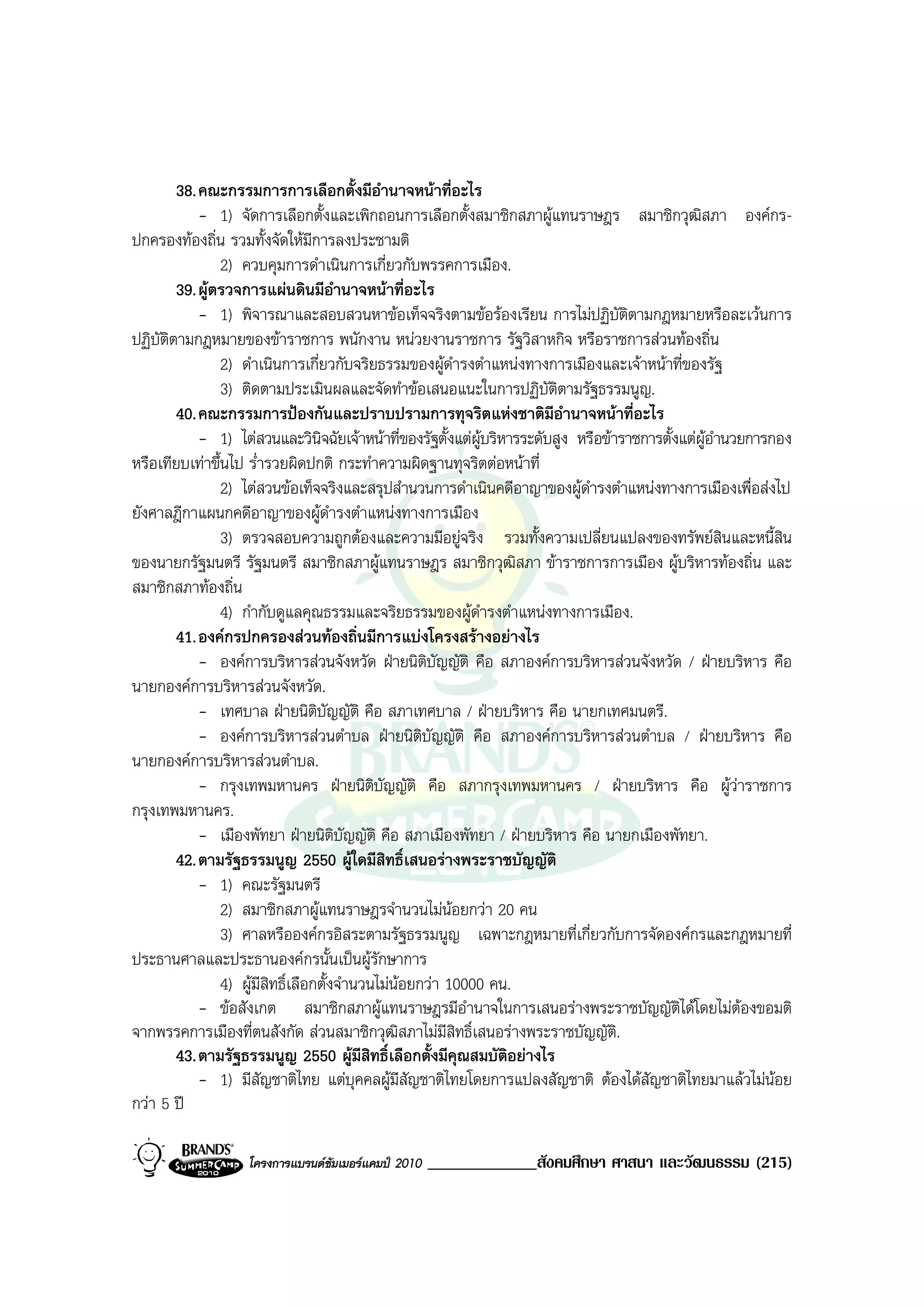 38. คณะกรรมการการเลือกตั้งมีอํานาจหนาที่อะไร
            - 1) จัดการเลือกตั้งและเพิกถอนการเลือกตั้งสมาชิกสภาผูแทนราษฎร สมาชิกวุฒสภา องคกร- ิ
ปกครองทองถิ่น รวมทั้งจัดใหมีการลงประชามติ
                2) ควบคุมการดําเนินการเกี่ยวกับพรรคการเมือง.
        39. ผูตรวจการแผนดินมีอานาจหนาที่อะไร
                                       ํ
            - 1) พิจารณาและสอบสวนหาขอเท็จจริงตามขอรองเรียน การไมปฏิบัติตามกฎหมายหรือละเวนการ
ปฏิบัติตามกฎหมายของขาราชการ พนักงาน หนวยงานราชการ รัฐวิสาหกิจ หรือราชการสวนทองถิ่น
                2) ดําเนินการเกี่ยวกับจริยธรรมของผูดํารงตําแหนงทางการเมืองและเจาหนาที่ของรัฐ
                3) ติดตามประเมินผลและจัดทําขอเสนอแนะในการปฏิบัติตามรัฐธรรมนูญ.
        40. คณะกรรมการปองกันและปราบปรามการทุจริตแหงชาติมอํานาจหนาที่อะไร
                                                                       ี
            - 1) ไตสวนและวินจฉัยเจาหนาที่ของรัฐตั้งแตผูบริหารระดับสูง หรือขาราชการตั้งแตผูอํานวยการกอง
                                     ิ
หรือเทียบเทาขึ้นไป ร่ํารวยผิดปกติ กระทําความผิดฐานทุจริตตอหนาที่
                2) ไตสวนขอเท็จจริงและสรุปสํานวนการดําเนินคดีอาญาของผูดํารงตําแหนงทางการเมืองเพื่อสงไป
ยังศาลฎีกาแผนกคดีอาญาของผูดํารงตําแหนงทางการเมือง
                3) ตรวจสอบความถูกตองและความมีอยูจริง รวมทั้งความเปลี่ยนแปลงของทรัพยสินและหนี้สิน
ของนายกรัฐมนตรี รัฐมนตรี สมาชิกสภาผูแทนราษฎร สมาชิกวุฒิสภา ขาราชการการเมือง ผูบริหารทองถิ่น และ
สมาชิกสภาทองถิ่น
                4) กํากับดูแลคุณธรรมและจริยธรรมของผูดํารงตําแหนงทางการเมือง.
        41. องคกรปกครองสวนทองถิ่นมีการแบงโครงสรางอยางไร
            - องคการบริหารสวนจังหวัด ฝายนิติบัญญัติ คือ สภาองคการบริหารสวนจังหวัด / ฝายบริหาร คือ
นายกองคการบริหารสวนจังหวัด.
            - เทศบาล ฝายนิตบัญญัติ คือ สภาเทศบาล / ฝายบริหาร คือ นายกเทศมนตรี.
                                   ิ
            - องคการบริหารสวนตําบล ฝายนิติบัญญัติ คือ สภาองคการบริหารสวนตําบล / ฝายบริหาร คือ
นายกองคการบริหารสวนตําบล.
            - กรุงเทพมหานคร ฝายนิติบัญญัติ คือ สภากรุงเทพมหานคร / ฝายบริหาร คือ ผูวาราชการ
กรุงเทพมหานคร.
            - เมืองพัทยา ฝายนิตบัญญัติ คือ สภาเมืองพัทยา / ฝายบริหาร คือ นายกเมืองพัทยา.
                                         ิ
        42. ตามรัฐธรรมนูญ 2550 ผูใดมีสิทธิ์เสนอรางพระราชบัญญัติ
            - 1) คณะรัฐมนตรี
                2) สมาชิกสภาผูแทนราษฎรจํานวนไมนอยกวา 20 คน
                                                          
                3) ศาลหรือองคกรอิสระตามรัฐธรรมนูญ เฉพาะกฎหมายที่เกี่ยวกับการจัดองคกรและกฎหมายที่
ประธานศาลและประธานองคกรนั้นเปนผูรักษาการ
                4) ผูมีสิทธิ์เลือกตั้งจํานวนไมนอยกวา 10000 คน.
            - ขอสังเกต สมาชิกสภาผูแทนราษฎรมีอํานาจในการเสนอรางพระราชบัญญัตไดโดยไมตองขอมติ
                                                                                            ิ
จากพรรคการเมืองที่ตนสังกัด สวนสมาชิกวุฒิสภาไมมีสิทธิ์เสนอรางพระราชบัญญัติ.
        43. ตามรัฐธรรมนูญ 2550 ผูมีสทธิ์เลือกตั้งมีคุณสมบัติอยางไร
                                             ิ
            - 1) มีสัญชาติไทย แตบุคคลผูมีสัญชาติไทยโดยการแปลงสัญชาติ ตองไดสัญชาติไทยมาแลวไมนอย
กวา 5 ป

                   โครงการแบรนดซัมเมอรแคมป 2010   _____________สังคมศึกษา ศาสนา และวัฒนธรรม (215)
 