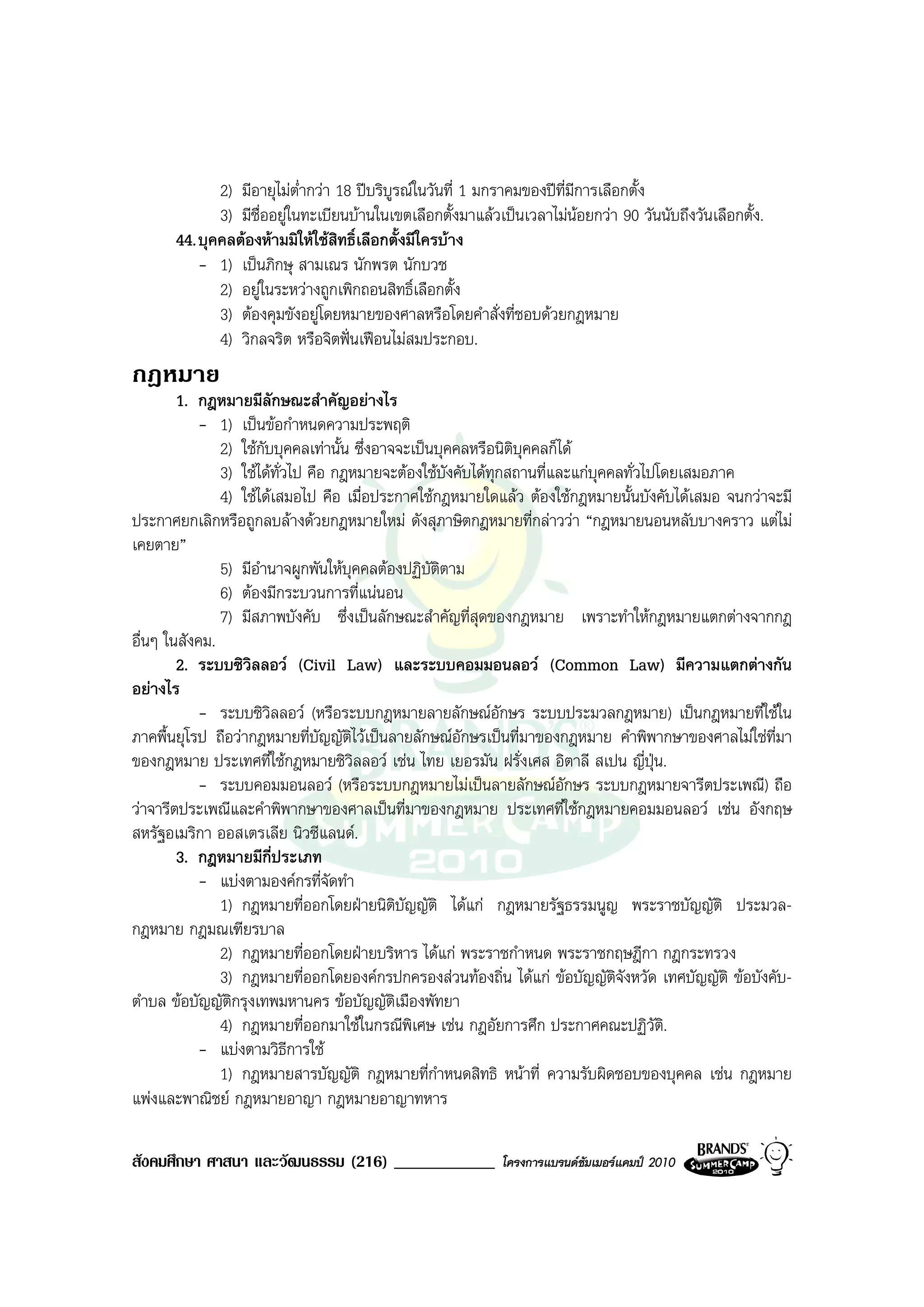 2) มีอายุไมต่ํากวา 18 ปบริบูรณในวันที่ 1 มกราคมของปที่มีการเลือกตั้ง
             3) มีชื่ออยูในทะเบียนบานในเขตเลือกตั้งมาแลวเปนเวลาไมนอยกวา 90 วันนับถึงวันเลือกตั้ง.
      44. บุคคลตองหามมิใหใชสิทธิ์เลือกตั้งมีใครบาง
          - 1) เปนภิกษุ สามเณร นักพรต นักบวช
             2) อยูในระหวางถูกเพิกถอนสิทธิ์เลือกตั้ง
             3) ตองคุมขังอยูโดยหมายของศาลหรือโดยคําสั่งที่ชอบดวยกฎหมาย
             4) วิกลจริต หรือจิตฟนเฟอนไมสมประกอบ.
กฎหมาย
        1. กฎหมายมีลักษณะสําคัญอยางไร
           - 1) เปนขอกําหนดความประพฤติ
               2) ใชกับบุคคลเทานั้น ซึ่งอาจจะเปนบุคคลหรือนิติบุคคลก็ได
               3) ใชไดทั่วไป คือ กฎหมายจะตองใชบังคับไดทุกสถานที่และแกบุคคลทั่วไปโดยเสมอภาค
               4) ใชไดเสมอไป คือ เมื่อประกาศใชกฎหมายใดแลว ตองใชกฎหมายนั้นบังคับไดเสมอ จนกวาจะมี
ประกาศยกเลิกหรือถูกลบลางดวยกฎหมายใหม ดังสุภาษิตกฎหมายที่กลาววา “กฎหมายนอนหลับบางคราว แตไม
เคยตาย”
               5) มีอํานาจผูกพันใหบุคคลตองปฏิบัติตาม
               6) ตองมีกระบวนการที่แนนอน
               7) มีสภาพบังคับ ซึ่งเปนลักษณะสําคัญที่สุดของกฎหมาย เพราะทําใหกฎหมายแตกตางจากกฎ
อื่นๆ ในสังคม.
        2. ระบบซิวิลลอว (Civil Law) และระบบคอมมอนลอว (Common Law) มีความแตกตางกัน
อยางไร
           - ระบบซิวิลลอว (หรือระบบกฎหมายลายลักษณอักษร ระบบประมวลกฎหมาย) เปนกฎหมายที่ใชใน
ภาคพื้นยุโรป ถือวากฎหมายที่บัญญัติไวเปนลายลักษณอักษรเปนที่มาของกฎหมาย คําพิพากษาของศาลไมใชที่มา
ของกฎหมาย ประเทศที่ใชกฎหมายซิวลลอว เชน ไทย เยอรมัน ฝรั่งเศส อิตาลี สเปน ญี่ปุน.
                                      ิ
           - ระบบคอมมอนลอว (หรือระบบกฎหมายไมเปนลายลักษณอักษร ระบบกฎหมายจารีตประเพณี) ถือ
วาจารีตประเพณีและคําพิพากษาของศาลเปนที่มาของกฎหมาย ประเทศที่ใชกฎหมายคอมมอนลอว เชน อังกฤษ
สหรัฐอเมริกา ออสเตรเลีย นิวซีแลนด.
        3. กฎหมายมีกี่ประเภท
           - แบงตามองคกรที่จัดทํา
               1) กฎหมายที่ออกโดยฝายนิติบัญญัติ ไดแก กฎหมายรัฐธรรมนูญ พระราชบัญญัติ ประมวล-
กฎหมาย กฎมณเฑียรบาล
               2) กฎหมายที่ออกโดยฝายบริหาร ไดแก พระราชกําหนด พระราชกฤษฎีกา กฎกระทรวง
               3) กฎหมายที่ออกโดยองคกรปกครองสวนทองถิ่น ไดแก ขอบัญญัติจงหวัด เทศบัญญัติ ขอบังคับ-
                                                                                ั
ตําบล ขอบัญญัติกรุงเทพมหานคร ขอบัญญัติเมืองพัทยา
               4) กฎหมายที่ออกมาใชในกรณีพิเศษ เชน กฎอัยการศึก ประกาศคณะปฏิวัติ.
           - แบงตามวิธีการใช
               1) กฎหมายสารบัญญัติ กฎหมายที่กําหนดสิทธิ หนาที่ ความรับผิดชอบของบุคคล เชน กฎหมาย
แพงและพาณิชย กฎหมายอาญา กฎหมายอาญาทหาร

สังคมศึกษา ศาสนา และวัฒนธรรม (216) ____________             โครงการแบรนดซัมเมอรแคมป 2010
 
