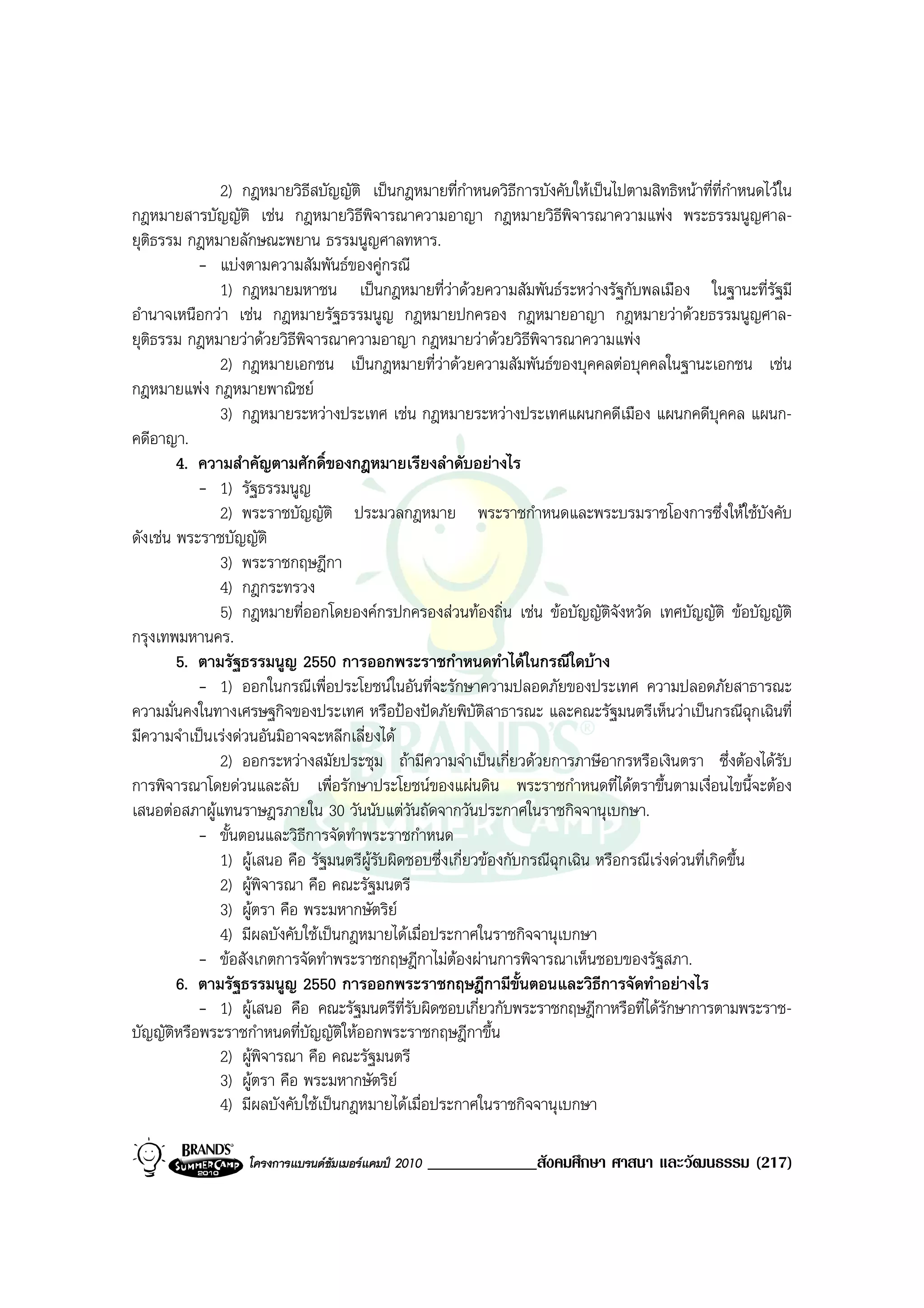 2) กฎหมายวิธีสบัญญัติ เปนกฎหมายที่กําหนดวิธีการบังคับใหเปนไปตามสิทธิหนาที่ที่กาหนดไวใน
                                                                                                     ํ
กฎหมายสารบัญญัติ เชน กฎหมายวิธีพิจารณาความอาญา กฎหมายวิธีพิจารณาความแพง พระธรรมนูญศาล-
ยุติธรรม กฎหมายลักษณะพยาน ธรรมนูญศาลทหาร.
           - แบงตามความสัมพันธของคูกรณี
              1) กฎหมายมหาชน เปนกฎหมายที่วาดวยความสัมพันธระหวางรัฐกับพลเมือง ในฐานะที่รฐมี             ั
อํานาจเหนือกวา เชน กฎหมายรัฐธรรมนูญ กฎหมายปกครอง กฎหมายอาญา กฎหมายวาดวยธรรมนูญศาล-
ยุติธรรม กฎหมายวาดวยวิธีพิจารณาความอาญา กฎหมายวาดวยวิธีพิจารณาความแพง
              2) กฎหมายเอกชน เปนกฎหมายที่วาดวยความสัมพันธของบุคคลตอบุคคลในฐานะเอกชน เชน
กฎหมายแพง กฎหมายพาณิชย
              3) กฎหมายระหวางประเทศ เชน กฎหมายระหวางประเทศแผนกคดีเมือง แผนกคดีบุคคล แผนก-
คดีอาญา.
        4. ความสําคัญตามศักดิ์ของกฎหมายเรียงลําดับอยางไร
           - 1) รัฐธรรมนูญ
              2) พระราชบัญญัติ ประมวลกฎหมาย พระราชกําหนดและพระบรมราชโองการซึ่งใหใชบงคับ                 ั
ดังเชน พระราชบัญญัติ
              3) พระราชกฤษฎีกา
              4) กฎกระทรวง
              5) กฎหมายที่ออกโดยองคกรปกครองสวนทองถิ่น เชน ขอบัญญัตจังหวัด เทศบัญญัติ ขอบัญญัติ
                                                                                ิ
กรุงเทพมหานคร.
        5. ตามรัฐธรรมนูญ 2550 การออกพระราชกําหนดทําไดในกรณีใดบาง
           - 1) ออกในกรณีเพื่อประโยชนในอันที่จะรักษาความปลอดภัยของประเทศ ความปลอดภัยสาธารณะ
ความมั่นคงในทางเศรษฐกิจของประเทศ หรือปองปดภัยพิบัติสาธารณะ และคณะรัฐมนตรีเห็นวาเปนกรณีฉุกเฉินที่
มีความจําเปนเรงดวนอันมิอาจจะหลีกเลี่ยงได
              2) ออกระหวางสมัยประชุม ถามีความจําเปนเกี่ยวดวยการภาษีอากรหรือเงินตรา ซึ่งตองไดรับ
การพิจารณาโดยดวนและลับ เพื่อรักษาประโยชนของแผนดิน พระราชกําหนดที่ไดตราขึ้นตามเงื่อนไขนี้จะตอง
เสนอตอสภาผูแทนราษฎรภายใน 30 วันนับแตวันถัดจากวันประกาศในราชกิจจานุเบกษา.
           - ขั้นตอนและวิธีการจัดทําพระราชกําหนด
              1) ผูเสนอ คือ รัฐมนตรีผูรับผิดชอบซึ่งเกี่ยวของกับกรณีฉุกเฉิน หรือกรณีเรงดวนที่เกิดขึ้น
              2) ผูพิจารณา คือ คณะรัฐมนตรี
              3) ผูตรา คือ พระมหากษัตริย
              4) มีผลบังคับใชเปนกฎหมายไดเมื่อประกาศในราชกิจจานุเบกษา
           - ขอสังเกตการจัดทําพระราชกฤษฎีกาไมตองผานการพิจารณาเห็นชอบของรัฐสภา.
        6. ตามรัฐธรรมนูญ 2550 การออกพระราชกฤษฎีกามีขั้นตอนและวิธีการจัดทําอยางไร
           - 1) ผูเสนอ คือ คณะรัฐมนตรีที่รับผิดชอบเกี่ยวกับพระราชกฤษฎีกาหรือที่ไดรักษาการตามพระราช-
บัญญัติหรือพระราชกําหนดที่บัญญัติใหออกพระราชกฤษฎีกาขึ้น
              2) ผูพิจารณา คือ คณะรัฐมนตรี
              3) ผูตรา คือ พระมหากษัตริย
              4) มีผลบังคับใชเปนกฎหมายไดเมื่อประกาศในราชกิจจานุเบกษา

                   โครงการแบรนดซัมเมอรแคมป 2010   _____________สังคมศึกษา ศาสนา และวัฒนธรรม (217)
 