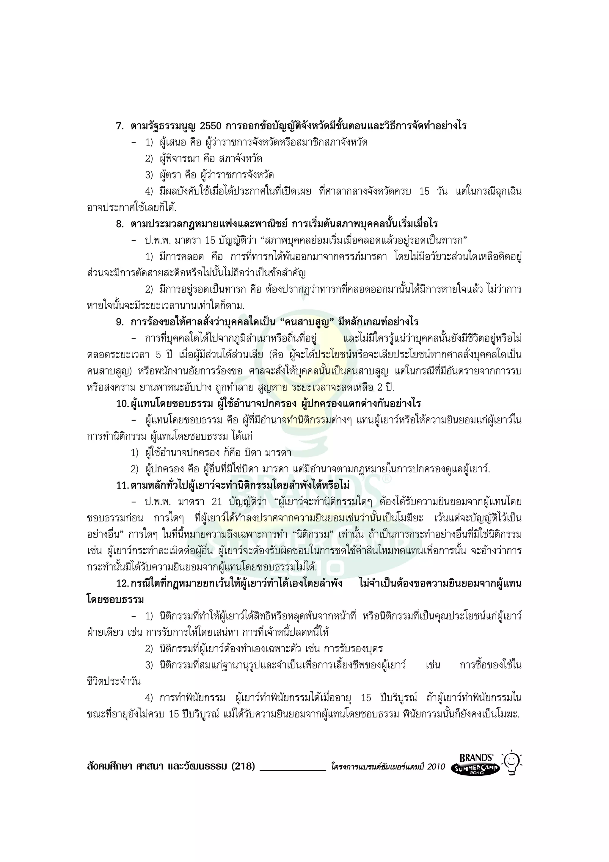 7. ตามรัฐธรรมนูญ 2550 การออกขอบัญญัติจังหวัดมีขั้นตอนและวิธีการจัดทําอยางไร
             - 1) ผูเสนอ คือ ผูวาราชการจังหวัดหรือสมาชิกสภาจังหวัด
                 2) ผูพิจารณา คือ สภาจังหวัด
                 3) ผูตรา คือ ผูวาราชการจังหวัด
                                    
                 4) มีผลบังคับใชเมื่อไดประกาศในที่เปดเผย ที่ศาลากลางจังหวัดครบ 15 วัน แตในกรณีฉุกเฉิน
อาจประกาศใชเลยก็ได.
         8. ตามประมวลกฎหมายแพงและพาณิชย การเริ่มตนสภาพบุคคลนั้นเริ่มเมื่อไร
             - ป.พ.พ. มาตรา 15 บัญญัติวา “สภาพบุคคลยอมเริ่มเมื่อคลอดแลวอยูรอดเปนทารก”
                 1) มีการคลอด คือ การที่ทารกไดพนออกมาจากครรภมารดา โดยไมมีอวัยวะสวนใดเหลือติดอยู
สวนจะมีการตัดสายสะดือหรือไมน้นไมถือวาเปนขอสําคัญ
                                      ั
                 2) มีการอยูรอดเปนทารก คือ ตองปรากฏวาทารกที่คลอดออกมานั้นไดมีการหายใจแลว ไมวาการ
หายใจนั้นจะมีระยะเวลานานเทาใดก็ตาม.
         9. การรองขอใหศาลสั่งวาบุคคลใดเปน “คนสาบสูญ” มีหลักเกณฑอยางไร
             - การที่บุคคลใดไดไปจากภูมิลําเนาหรือถิ่นที่อยู       และไมมีใครรูแนวาบุคคลนั้นยังมีชีวิตอยูหรือไม
ตลอดระยะเวลา 5 ป เมื่อผูมสวนไดสวนเสีย (คือ ผูจะไดประโยชนหรือจะเสียประโยชนหากศาลสั่งบุคคลใดเปน
                                  ี
คนสาบสูญ) หรือพนักงานอัยการรองขอ ศาลจะสั่งใหบุคคลนั้นเปนคนสาบสูญ แตในกรณีที่มีอันตรายจากการรบ
หรือสงคราม ยานพาหนะอับปาง ถูกทําลาย สูญหาย ระยะเวลาจะลดเหลือ 2 ป.
         10. ผูแทนโดยชอบธรรม ผูใชอานาจปกครอง ผูปกครองแตกตางกันอยางไร
                                            ํ
             - ผูแทนโดยชอบธรรม คือ ผูที่มีอํานาจทํานิติกรรมตางๆ แทนผูเยาวหรือใหความยินยอมแกผูเยาวใน
การทํานิตกรรม ผูแทนโดยชอบธรรม ไดแก
           ิ
             1) ผูใชอํานาจปกครอง ก็คือ บิดา มารดา
             2) ผูปกครอง คือ ผูอื่นที่มิใชบิดา มารดา แตมีอํานาจตามกฎหมายในการปกครองดูแลผูเยาว.
         11. ตามหลักทั่วไปผูเยาวจะทํานิติกรรมโดยลําพังไดหรือไม
             - ป.พ.พ. มาตรา 21 บัญญัติวา “ผูเยาวจะทํานิติกรรมใดๆ ตองไดรับความยินยอมจากผูแทนโดย
ชอบธรรมกอน การใดๆ ที่ผูเยาวไดทําลงปราศจากความยินยอมเชนวานั้นเปนโมฆียะ เวนแตจะบัญญัติไวเปน
อยางอื่น” การใดๆ ในที่นี้หมายความถึงเฉพาะการทํา “นิติกรรม” เทานั้น ถาเปนการกระทําอยางอื่นที่มิใชนิติกรรม
เชน ผูเยาวกระทําละเมิดตอผูอื่น ผูเยาวจะตองรับผิดชอบในการชดใชคาสินไหมทดแทนเพื่อการนั้น จะอางวาการ
กระทํานั้นมิไดรับความยินยอมจากผูแทนโดยชอบธรรมไมได.
         12. กรณีใดที่กฎหมายยกเวนใหผูเยาวทําไดเองโดยลําพัง ไมจําเปนตองขอความยินยอมจากผูแทน
โดยชอบธรรม
             - 1) นิตกรรมที่ทําใหผเยาวไดสิทธิหรือหลุดพนจากหนาที่ หรือนิติกรรมที่เปนคุณประโยชนแกผูเยาว
                         ิ              ู
ฝายเดียว เชน การรับการใหโดยเสนหา การที่เจาหนี้ปลดหนี้ให
                 2) นิติกรรมที่ผูเยาวตองทําเองเฉพาะตัว เชน การรับรองบุตร
                 3) นิตกรรมที่สมแกฐานานุรูปและจําเปนเพื่อการเลี้ยงชีพของผูเยาว เชน การซื้อของใชใน
                           ิ
ชีวิตประจําวัน
                 4) การทําพินัยกรรม ผูเยาวทําพินัยกรรมไดเมื่ออายุ 15 ปบริบูรณ ถาผูเยาวทําพินัยกรรมใน
ขณะที่อายุยังไมครบ 15 ปบริบูรณ แมไดรับความยินยอมจากผูแทนโดยชอบธรรม พินัยกรรมนั้นก็ยังคงเปนโมฆะ.


สังคมศึกษา ศาสนา และวัฒนธรรม (218) ____________                   โครงการแบรนดซัมเมอรแคมป 2010
 