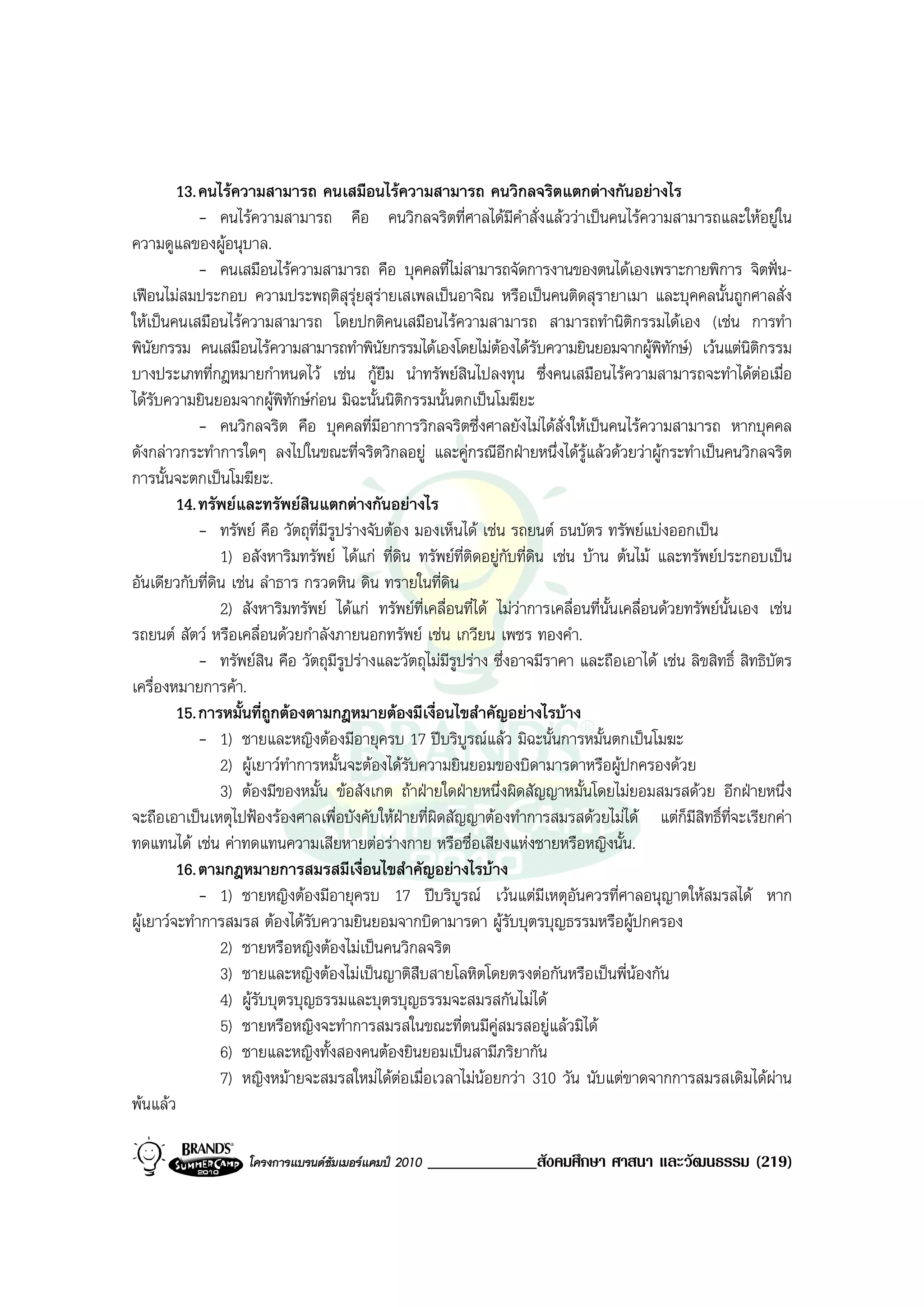 13. คนไรความสามารถ คนเสมือนไรความสามารถ คนวิกลจริตแตกตางกันอยางไร
             - คนไรความสามารถ คือ คนวิกลจริตที่ศาลไดมีคําสั่งแลววาเปนคนไรความสามารถและใหอยูใน
ความดูแลของผูอนุบาล.
             - คนเสมือนไรความสามารถ คือ บุคคลที่ไมสามารถจัดการงานของตนไดเองเพราะกายพิการ จิตฟน-
เฟอนไมสมประกอบ ความประพฤติสุรุยสุรายเสเพลเปนอาจิณ หรือเปนคนติดสุรายาเมา และบุคคลนั้นถูกศาลสั่ง
ใหเปนคนเสมือนไรความสามารถ โดยปกติคนเสมือนไรความสามารถ สามารถทํานิตกรรมไดเอง (เชน การทํา
                                                                                        ิ
พินัยกรรม คนเสมือนไรความสามารถทําพินัยกรรมไดเองโดยไมตองไดรับความยินยอมจากผูพิทักษ) เวนแตนิติกรรม
บางประเภทที่กฎหมายกําหนดไว เชน กูยืม นําทรัพยสินไปลงทุน ซึ่งคนเสมือนไรความสามารถจะทําไดตอเมื่อ
ไดรับความยินยอมจากผูพิทักษกอน มิฉะนั้นนิติกรรมนั้นตกเปนโมฆียะ
             - คนวิกลจริต คือ บุคคลที่มีอาการวิกลจริตซึ่งศาลยังไมไดสั่งใหเปนคนไรความสามารถ หากบุคคล
ดังกลาวกระทําการใดๆ ลงไปในขณะที่จริตวิกลอยู และคูกรณีอีกฝายหนึ่งไดรูแลวดวยวาผูกระทําเปนคนวิกลจริต
การนั้นจะตกเปนโมฆียะ.
         14. ทรัพยและทรัพยสินแตกตางกันอยางไร
             - ทรัพย คือ วัตถุที่มีรูปรางจับตอง มองเห็นได เชน รถยนต ธนบัตร ทรัพยแบงออกเปน
                1) อสังหาริมทรัพย ไดแก ที่ดิน ทรัพยที่ติดอยูกับที่ดิน เชน บาน ตนไม และทรัพยประกอบเปน
อันเดียวกับที่ดิน เชน ลําธาร กรวดหิน ดิน ทรายในที่ดิน
                2) สังหาริมทรัพย ไดแก ทรัพยท่เคลื่อนที่ได ไมวาการเคลื่อนที่นั้นเคลื่อนดวยทรัพยนั้นเอง เชน
                                                    ี
รถยนต สัตว หรือเคลื่อนดวยกําลังภายนอกทรัพย เชน เกวียน เพชร ทองคํา.
             - ทรัพยสิน คือ วัตถุมีรูปรางและวัตถุไมมีรูปราง ซึ่งอาจมีราคา และถือเอาได เชน ลิขสิทธิ์ สิทธิบัตร
เครื่องหมายการคา.
         15. การหมั้นที่ถูกตองตามกฎหมายตองมีเงื่อนไขสําคัญอยางไรบาง
             - 1) ชายและหญิงตองมีอายุครบ 17 ปบริบูรณแลว มิฉะนั้นการหมั้นตกเปนโมฆะ
                2) ผูเยาวทําการหมั้นจะตองไดรับความยินยอมของบิดามารดาหรือผูปกครองดวย
                3) ตองมีของหมั้น ขอสังเกต ถาฝายใดฝายหนึ่งผิดสัญญาหมั้นโดยไมยอมสมรสดวย อีกฝายหนึ่ง
จะถือเอาเปนเหตุไปฟองรองศาลเพื่อบังคับใหฝายที่ผดสัญญาตองทําการสมรสดวยไมได แตกมีสิทธิ์ที่จะเรียกคา
                                                      ิ                                          ็
ทดแทนได เชน คาทดแทนความเสียหายตอรางกาย หรือชื่อเสียงแหงชายหรือหญิงนั้น.
         16. ตามกฎหมายการสมรสมีเงื่อนไขสําคัญอยางไรบาง
             - 1) ชายหญิงตองมีอายุครบ 17 ปบริบูรณ เวนแตมีเหตุอันควรที่ศาลอนุญาตใหสมรสได หาก
ผูเยาวจะทําการสมรส ตองไดรับความยินยอมจากบิดามารดา ผูรับบุตรบุญธรรมหรือผูปกครอง
                2) ชายหรือหญิงตองไมเปนคนวิกลจริต
                3) ชายและหญิงตองไมเปนญาติสืบสายโลหิตโดยตรงตอกันหรือเปนพี่นองกัน
                4) ผูรับบุตรบุญธรรมและบุตรบุญธรรมจะสมรสกันไมได
                5) ชายหรือหญิงจะทําการสมรสในขณะที่ตนมีคูสมรสอยูแลวมิได
                6) ชายและหญิงทั้งสองคนตองยินยอมเปนสามีภริยากัน
                7) หญิงหมายจะสมรสใหมไดตอเมื่อเวลาไมนอยกวา 310 วัน นับแตขาดจากการสมรสเดิมไดผาน
                                                                                                                
พนแลว

                    โครงการแบรนดซัมเมอรแคมป 2010   _____________สังคมศึกษา ศาสนา และวัฒนธรรม (219)
 