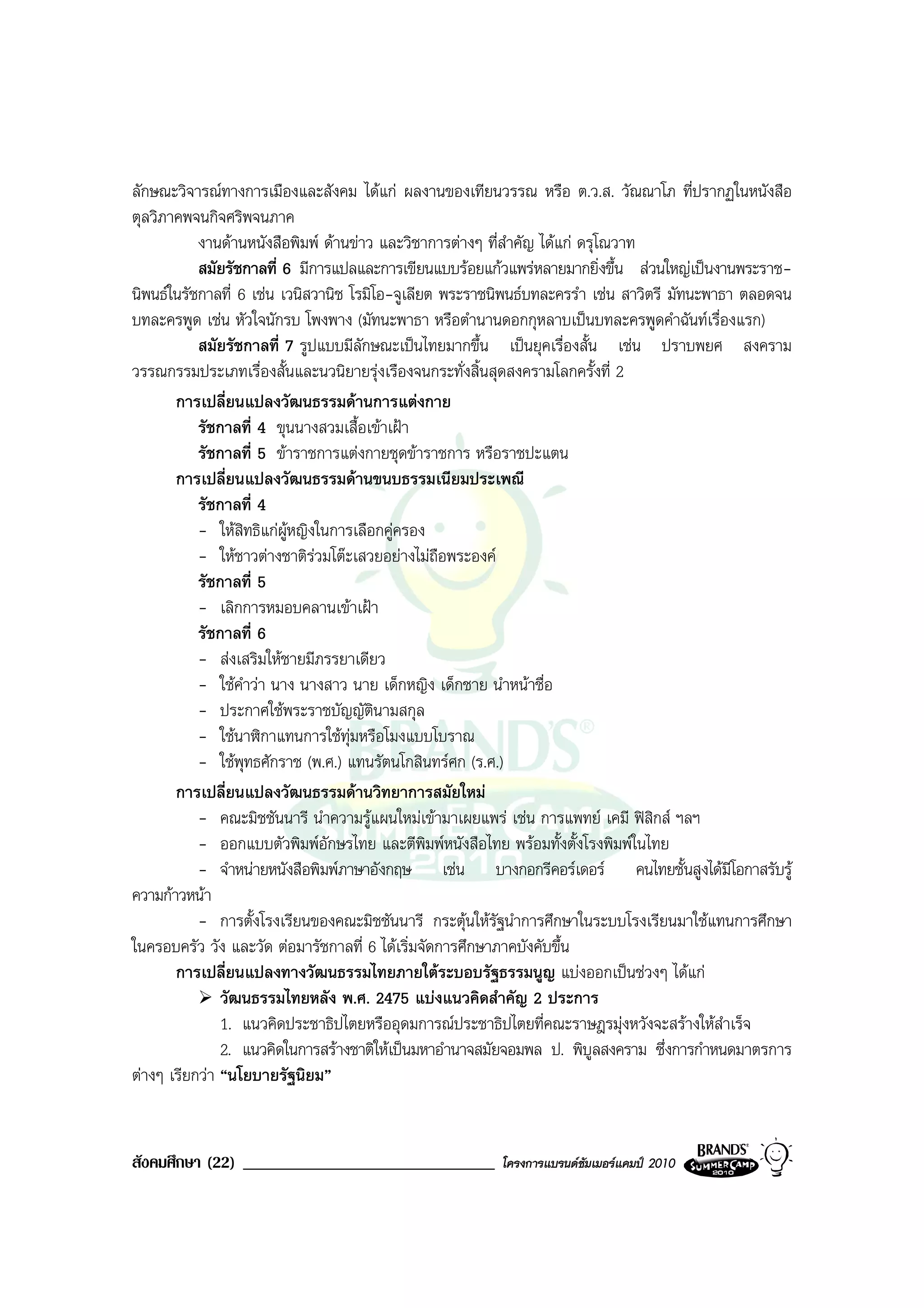 ลักษณะวิจารณทางการเมืองและสังคม ไดแก ผลงานของเทียนวรรณ หรือ ต.ว.ส. วัณณาโภ ที่ปรากฏในหนังสือ
ตุลวิภาคพจนกิจศริพจนภาค
           งานดานหนังสือพิมพ ดานขาว และวิชาการตางๆ ที่สําคัญ ไดแก ดรุโณวาท
           สมัยรัชกาลที่ 6 มีการแปลและการเขียนแบบรอยแกวแพรหลายมากยิ่งขึ้น สวนใหญเปนงานพระราช-
นิพนธในรัชกาลที่ 6 เชน เวนิสวานิช โรมิโอ-จูเลียต พระราชนิพนธบทละครรํา เชน สาวิตรี มัทนะพาธา ตลอดจน
บทละครพูด เชน หัวใจนักรบ โพงพาง (มัทนะพาธา หรือตํานานดอกกุหลาบเปนบทละครพูดคําฉันทเรื่องแรก)
           สมัยรัชกาลที่ 7 รูปแบบมีลักษณะเปนไทยมากขึ้น เปนยุคเรื่องสั้น เชน ปราบพยศ สงคราม
วรรณกรรมประเภทเรื่องสั้นและนวนิยายรุงเรืองจนกระทั่งสิ้นสุดสงครามโลกครั้งที่ 2
       การเปลี่ยนแปลงวัฒนธรรมดานการแตงกาย
           รัชกาลที่ 4 ขุนนางสวมเสื้อเขาเฝา
           รัชกาลที่ 5 ขาราชการแตงกายชุดขาราชการ หรือราชปะแตน
       การเปลี่ยนแปลงวัฒนธรรมดานขนบธรรมเนียมประเพณี
           รัชกาลที่ 4
           - ใหสิทธิแกผหญิงในการเลือกคูครอง
                          ู
           - ใหชาวตางชาติรวมโตะเสวยอยางไมถือพระองค
           รัชกาลที่ 5
           - เลิกการหมอบคลานเขาเฝา
           รัชกาลที่ 6
           - สงเสริมใหชายมีภรรยาเดียว
           - ใชคําวา นาง นางสาว นาย เด็กหญิง เด็กชาย นําหนาชื่อ
           - ประกาศใชพระราชบัญญัตนามสกุล
                                        ิ
           - ใชนาฬิกาแทนการใชทมหรือโมงแบบโบราณ
                                    ุ
           - ใชพุทธศักราช (พ.ศ.) แทนรัตนโกสินทรศก (ร.ศ.)
       การเปลี่ยนแปลงวัฒนธรรมดานวิทยาการสมัยใหม
           - คณะมิชชันนารี นําความรูแผนใหมเขามาเผยแพร เชน การแพทย เคมี ฟสิกส ฯลฯ
           - ออกแบบตัวพิมพอักษรไทย และตีพิมพหนังสือไทย พรอมทั้งตั้งโรงพิมพในไทย
           - จําหนายหนังสือพิมพภาษาอังกฤษ เชน บางกอกรีคอรเดอร คนไทยชั้นสูงไดมีโอกาสรับรู
ความกาวหนา
           - การตั้งโรงเรียนของคณะมิชชันนารี กระตุนใหรัฐนําการศึกษาในระบบโรงเรียนมาใชแทนการศึกษา
ในครอบครัว วัง และวัด ตอมารัชกาลที่ 6 ไดเริ่มจัดการศึกษาภาคบังคับขึ้น
       การเปลี่ยนแปลงทางวัฒนธรรมไทยภายใตระบอบรัฐธรรมนูญ แบงออกเปนชวงๆ ไดแก
               วัฒนธรรมไทยหลัง พ.ศ. 2475 แบงแนวคิดสําคัญ 2 ประการ
               1. แนวคิดประชาธิปไตยหรืออุดมการณประชาธิปไตยที่คณะราษฎรมุงหวังจะสรางใหสําเร็จ
               2. แนวคิดในการสรางชาติใหเปนมหาอํานาจสมัยจอมพล ป. พิบูลสงคราม ซึ่งการกําหนดมาตรการ
ตางๆ เรียกวา “นโยบายรัฐนิยม”


สังคมศึกษา (22) ______________________________           โครงการแบรนดซัมเมอรแคมป 2010
 