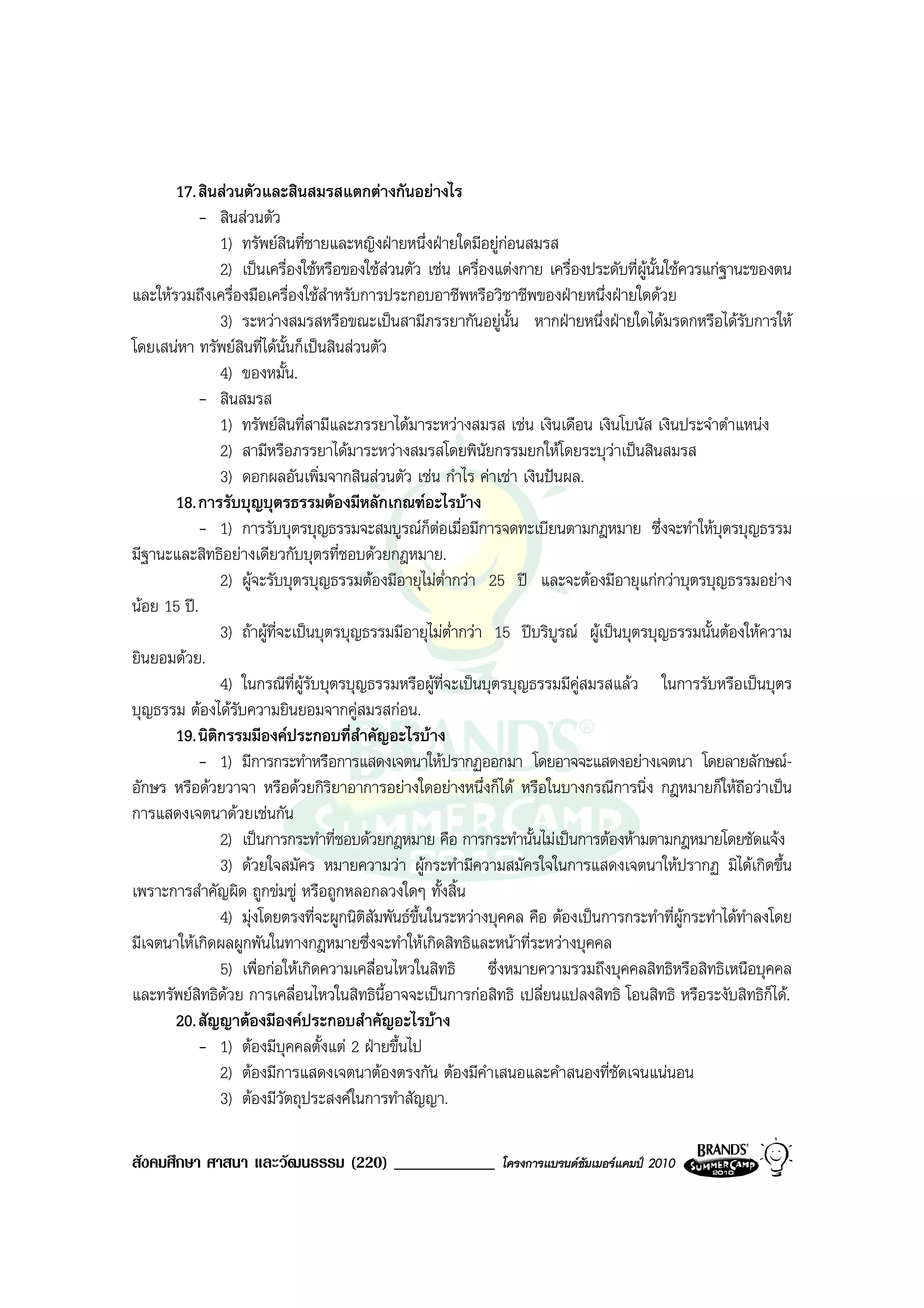 17. สินสวนตัวและสินสมรสแตกตางกันอยางไร
           - สินสวนตัว
               1) ทรัพยสินที่ชายและหญิงฝายหนึ่งฝายใดมีอยูกอนสมรส
               2) เปนเครื่องใชหรือของใชสวนตัว เชน เครื่องแตงกาย เครื่องประดับที่ผูนั้นใชควรแกฐานะของตน
และใหรวมถึงเครื่องมือเครื่องใชสําหรับการประกอบอาชีพหรือวิชาชีพของฝายหนึ่งฝายใดดวย
               3) ระหวางสมรสหรือขณะเปนสามีภรรยากันอยูนั้น หากฝายหนึ่งฝายใดไดมรดกหรือไดรับการให
โดยเสนหา ทรัพยสินที่ไดนั้นก็เปนสินสวนตัว
               4) ของหมั้น.
           - สินสมรส
               1) ทรัพยสินที่สามีและภรรยาไดมาระหวางสมรส เชน เงินเดือน เงินโบนัส เงินประจําตําแหนง
               2) สามีหรือภรรยาไดมาระหวางสมรสโดยพินัยกรรมยกใหโดยระบุวาเปนสินสมรส
               3) ดอกผลอันเพิ่มจากสินสวนตัว เชน กําไร คาเชา เงินปนผล.
       18. การรับบุญบุตรธรรมตองมีหลักเกณฑอะไรบาง
           - 1) การรับบุตรบุญธรรมจะสมบูรณก็ตอเมื่อมีการจดทะเบียนตามกฎหมาย ซึ่งจะทําใหบุตรบุญธรรม
มีฐานะและสิทธิอยางเดียวกับบุตรที่ชอบดวยกฎหมาย.
               2) ผูจะรับบุตรบุญธรรมตองมีอายุไมต่ํากวา 25 ป และจะตองมีอายุแกกวาบุตรบุญธรรมอยาง
นอย 15 ป.
               3) ถาผูที่จะเปนบุตรบุญธรรมมีอายุไมต่ํากวา 15 ปบริบูรณ ผูเปนบุตรบุญธรรมนั้นตองใหความ
ยินยอมดวย.
               4) ในกรณีที่ผรับบุตรบุญธรรมหรือผูที่จะเปนบุตรบุญธรรมมีคูสมรสแลว ในการรับหรือเปนบุตร
                               ู
บุญธรรม ตองไดรบความยินยอมจากคูสมรสกอน.
                  ั
       19. นิติกรรมมีองคประกอบที่สาคัญอะไรบาง
                                         ํ
           - 1) มีการกระทําหรือการแสดงเจตนาใหปรากฏออกมา โดยอาจจะแสดงอยางเจตนา โดยลายลักษณ-
อักษร หรือดวยวาจา หรือดวยกิริยาอาการอยางใดอยางหนึ่งก็ได หรือในบางกรณีการนิ่ง กฎหมายก็ใหถือวาเปน
การแสดงเจตนาดวยเชนกัน
               2) เปนการกระทําที่ชอบดวยกฎหมาย คือ การกระทํานั้นไมเปนการตองหามตามกฎหมายโดยชัดแจง
               3) ดวยใจสมัคร หมายความวา ผูกระทํามีความสมัครใจในการแสดงเจตนาใหปรากฏ มิไดเกิดขึ้น
เพราะการสําคัญผิด ถูกขมขู หรือถูกหลอกลวงใดๆ ทั้งสิ้น
               4) มุงโดยตรงที่จะผูกนิติสัมพันธขึ้นในระหวางบุคคล คือ ตองเปนการกระทําที่ผูกระทําไดทําลงโดย
มีเจตนาใหเกิดผลผูกพันในทางกฎหมายซึ่งจะทําใหเกิดสิทธิและหนาที่ระหวางบุคคล
               5) เพื่อกอใหเกิดความเคลื่อนไหวในสิทธิ ซึ่งหมายความรวมถึงบุคคลสิทธิหรือสิทธิเหนือบุคคล
และทรัพยสิทธิดวย การเคลื่อนไหวในสิทธิน้อาจจะเปนการกอสิทธิ เปลี่ยนแปลงสิทธิ โอนสิทธิ หรือระงับสิทธิก็ได.
                                             ี
       20. สัญญาตองมีองคประกอบสําคัญอะไรบาง
           - 1) ตองมีบุคคลตั้งแต 2 ฝายขึ้นไป
               2) ตองมีการแสดงเจตนาตองตรงกัน ตองมีคําเสนอและคําสนองที่ชัดเจนแนนอน
               3) ตองมีวัตถุประสงคในการทําสัญญา.

สังคมศึกษา ศาสนา และวัฒนธรรม (220) ____________               โครงการแบรนดซัมเมอรแคมป 2010
 