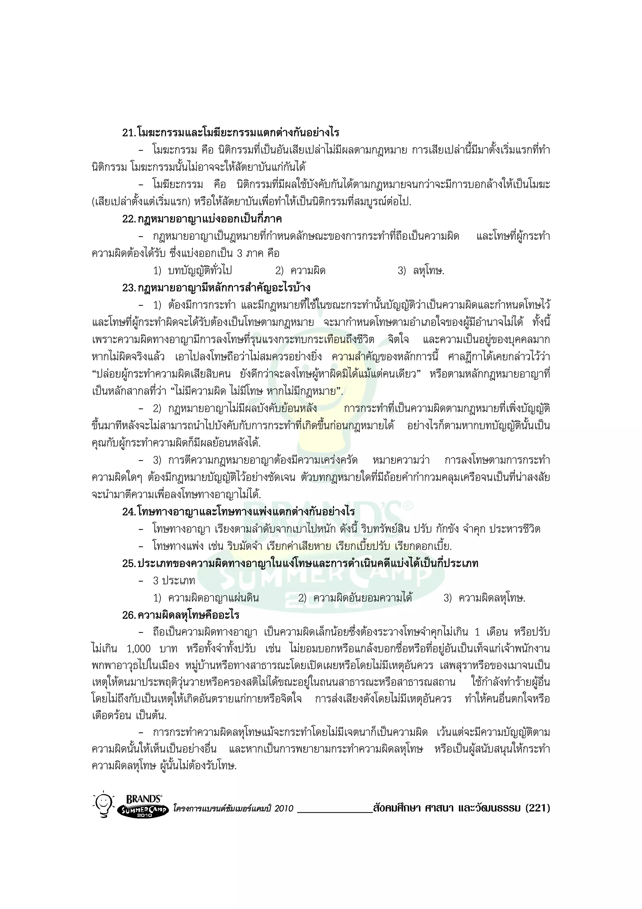 21. โมฆะกรรมและโมฆียะกรรมแตกตางกันอยางไร
            - โมฆะกรรม คือ นิติกรรมที่เปนอันเสียเปลาไมมีผลตามกฎหมาย การเสียเปลานี้มีมาตั้งเริ่มแรกที่ทํา
นิติกรรม โมฆะกรรมนั้นไมอาจจะใหสัตยาบันแกกันได
            - โมฆียะกรรม คือ นิติกรรมที่มีผลใชบังคับกันไดตามกฎหมายจนกวาจะมีการบอกลางใหเปนโมฆะ
(เสียเปลาตั้งแตเริ่มแรก) หรือใหสัตยาบันเพื่อทําใหเปนนิตกรรมที่สมบูรณตอไป.
                                                            ิ              
        22. กฎหมายอาญาแบงออกเปนกี่ภาค
             - กฎหมายอาญาเปนฎหมายที่กําหนดลักษณะของการกระทําที่ถือเปนความผิด และโทษที่ผูกระทํา
ความผิดตองไดรับ ซึ่งแบงออกเปน 3 ภาค คือ
                1) บทบัญญัติทั่วไป             2) ความผิด                     3) ลหุโทษ.
        23. กฎหมายอาญามีหลักการสําคัญอะไรบาง
             - 1) ตองมีการกระทํา และมีกฎหมายที่ใชในขณะกระทํานั้นบัญญัติวาเปนความผิดและกําหนดโทษไว
และโทษที่ผูกระทําผิดจะไดรับตองเปนโทษตามกฎหมาย จะมากําหนดโทษตามอําเภอใจของผูมอํานาจไมได ทั้งนี้
                                                                                              ี
เพราะความผิดทางอาญามีการลงโทษที่รุนแรงกระทบกระเทือนถึงชีวิต จิตใจ และความเปนอยูของบุคคลมาก
หากไมผิดจริงแลว เอาไปลงโทษถือวาไมสมควรอยางยิ่ง ความสําคัญของหลักการนี้ ศาลฎีกาไดเคยกลาวไววา
“ปลอยผูกระทําความผิดเสียสิบคน ยังดีกวาจะลงโทษผูหาผิดมิไดแมแตคนเดียว” หรือตามหลักกฎหมายอาญาที่
เปนหลักสากลที่วา “ไมมีความผิด ไมมีโทษ หากไมมกฎหมาย”.
                                                      ี
             - 2) กฎหมายอาญาไมมีผลบังคับยอนหลัง                การกระทําที่เปนความผิดตามกฎหมายที่เพิ่งบัญญัติ
ขึ้นมาทีหลังจะไมสามารถนําไปบังคับกับการกระทําที่เกิดขึ้นกอนกฎหมายได อยางไรก็ตามหากบทบัญญัตนั้นเปน   ิ
คุณกับผูกระทําความผิดก็มีผลยอนหลังได.
             - 3) การตีความกฎหมายอาญาตองมีความเครงครัด หมายความวา การลงโทษตามการกระทํา
ความผิดใดๆ ตองมีกฎหมายบัญญัติไวอยางชัดเจน ตัวบทกฎหมายใดที่มถอยคํากํากวมคลุมเครือจนเปนที่นาสงสัย
                                                                         ี
จะนํามาตีความเพื่อลงโทษทางอาญาไมได.
        24. โทษทางอาญาและโทษทางแพงแตกตางกันอยางไร
            - โทษทางอาญา เรียงตามลําดับจากเบาไปหนัก ดังนี้ ริบทรัพยสิน ปรับ กักขัง จําคุก ประหารชีวิต
            - โทษทางแพง เชน ริบมัดจํา เรียกคาเสียหาย เรียกเบี้ยปรับ เรียกดอกเบี้ย.
        25. ประเภทของความผิดทางอาญาในแงโทษและการดําเนินคดีแบงไดเปนกี่ประเภท
            - 3 ประเภท
                1) ความผิดอาญาแผนดิน                 2) ความผิดอันยอมความได           3) ความผิดลหุโทษ.
        26. ความผิดลหุโทษคืออะไร
            - ถือเปนความผิดทางอาญา เปนความผิดเล็กนอยซึ่งตองระวางโทษจําคุกไมเกิน 1 เดือน หรือปรับ
ไมเกิน 1,000 บาท หรือทั้งจําทั้งปรับ เชน ไมยอมบอกหรือแกลงบอกชื่อหรือที่อยูอันเปนเท็จแกเจาพนักงาน
พกพาอาวุธไปในเมือง หมูบานหรือทางสาธารณะโดยเปดเผยหรือโดยไมมีเหตุอันควร เสพสุราหรือของเมาจนเปน
เหตุใหตนมาประพฤติวุนวายหรือครองสติไมไดขณะอยูในถนนสาธารณะหรือสาธารณสถาน ใชกาลังทํารายผูอื่น
                                                                                                ํ
โดยไมถงกับเปนเหตุใหเกิดอันตรายแกกายหรือจิตใจ การสงเสียงดังโดยไมมีเหตุอันควร ทําใหคนอื่นตกใจหรือ
        ึ
เดือดรอน เปนตน.
            - การกระทําความผิดลหุโทษแมจะกระทําโดยไมมเจตนาก็เปนความผิด เวนแตจะมีความบัญญัติตาม
                                                               ี
ความผิดนั้นใหเห็นเปนอยางอื่น และหากเปนการพยายามกระทําความผิดลหุโทษ หรือเปนผูสนับสนุนใหกระทํา
ความผิดลหุโทษ ผูนั้นไมตองรับโทษ.

                   โครงการแบรนดซัมเมอรแคมป 2010   _____________สังคมศึกษา ศาสนา และวัฒนธรรม (221)
 