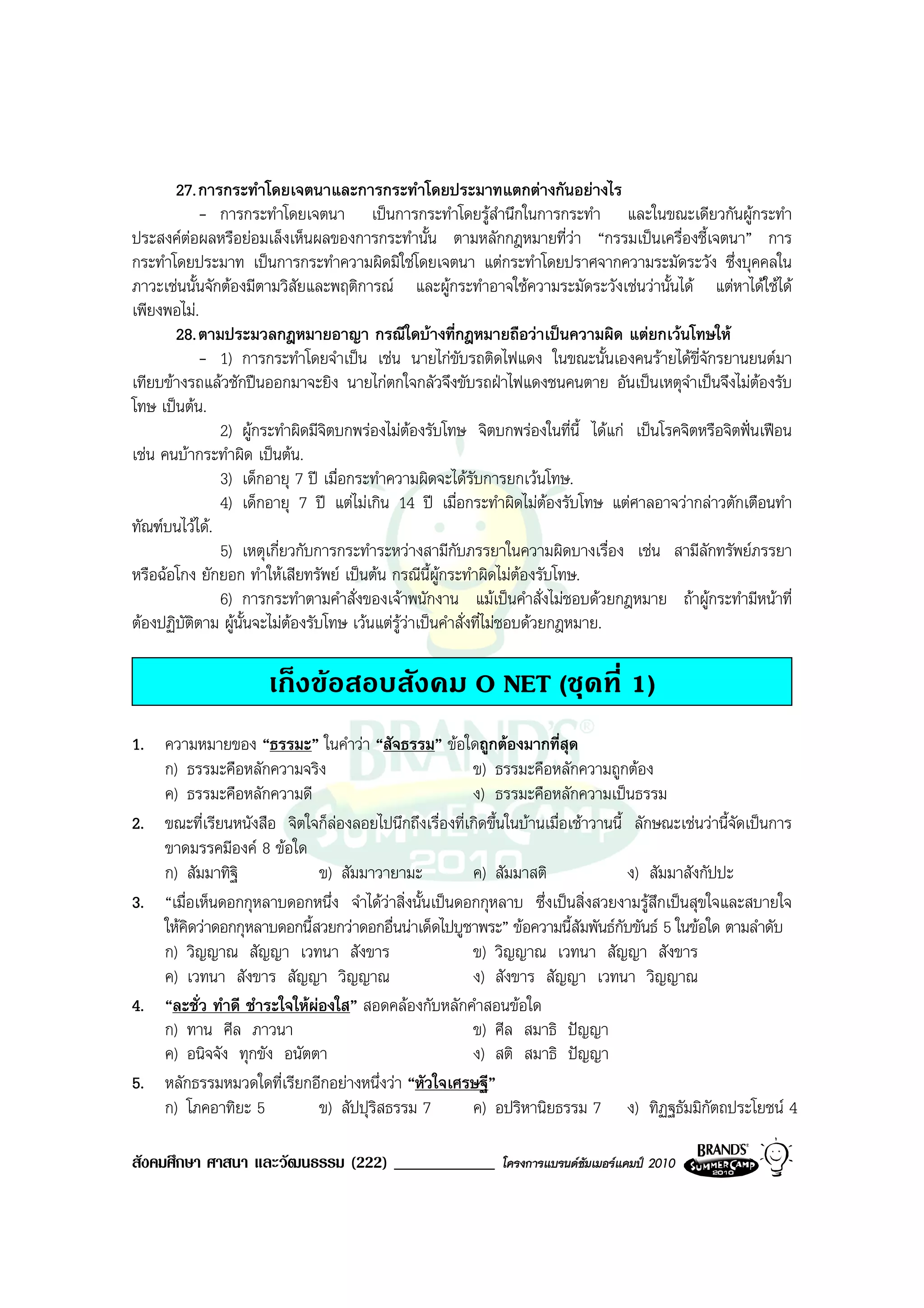 27. การกระทําโดยเจตนาและการกระทําโดยประมาทแตกตางกันอยางไร
              - การกระทําโดยเจตนา เปนการกระทําโดยรูสํานึกในการกระทํา และในขณะเดียวกันผูกระทํา
ประสงคตอผลหรือยอมเล็งเห็นผลของการกระทํานั้น ตามหลักกฎหมายที่วา “กรรมเปนเครื่องชี้เจตนา” การ
          
กระทําโดยประมาท เปนการกระทําความผิดมิใชโดยเจตนา แตกระทําโดยปราศจากความระมัดระวัง ซึ่งบุคคลใน
ภาวะเชนนั้นจักตองมีตามวิสัยและพฤติการณ และผูกระทําอาจใชความระมัดระวังเชนวานั้นได แตหาไดใชได
เพียงพอไม.
       28. ตามประมวลกฎหมายอาญา กรณีใดบางที่กฎหมายถือวาเปนความผิด แตยกเวนโทษให
              - 1) การกระทําโดยจําเปน เชน นายไกขับรถติดไฟแดง ในขณะนั้นเองคนรายไดขี่จักรยานยนตมา
เทียบขางรถแลวชักปนออกมาจะยิง นายไกตกใจกลัวจึงขับรถฝาไฟแดงชนคนตาย อันเปนเหตุจําเปนจึงไมตองรับ
โทษ เปนตน.
                2) ผูกระทําผิดมีจิตบกพรองไมตองรับโทษ จิตบกพรองในที่นี้ ไดแก เปนโรคจิตหรือจิตฟนเฟอน
เชน คนบากระทําผิด เปนตน.
                3) เด็กอายุ 7 ป เมื่อกระทําความผิดจะไดรับการยกเวนโทษ.
                4) เด็กอายุ 7 ป แตไมเกิน 14 ป เมื่อกระทําผิดไมตองรับโทษ แตศาลอาจวากลาวตักเตือนทํา
ทัณฑบนไวได.
                5) เหตุเกี่ยวกับการกระทําระหวางสามีกับภรรยาในความผิดบางเรื่อง เชน สามีลักทรัพยภรรยา
หรือฉอโกง ยักยอก ทําใหเสียทรัพย เปนตน กรณีนี้ผูกระทําผิดไมตองรับโทษ.
                6) การกระทําตามคําสั่งของเจาพนักงาน แมเปนคําสั่งไมชอบดวยกฎหมาย ถาผูกระทํามีหนาที่
ตองปฏิบัตตาม ผูนั้นจะไมตองรับโทษ เวนแตรูวาเปนคําสั่งที่ไมชอบดวยกฎหมาย.
            ิ

                      เก็งขอสอบสังคม O NET (ชุดที่ 1)
1. ความหมายของ “ธรรมะ” ในคําวา “สัจธรรม” ขอใดถูกตองมากที่สุด
   ก) ธรรมะคือหลักความจริง                            ข) ธรรมะคือหลักความถูกตอง
   ค) ธรรมะคือหลักความดี                              ง) ธรรมะคือหลักความเปนธรรม
2. ขณะที่เรียนหนังสือ จิตใจก็ลองลอยไปนึกถึงเรื่องที่เกิดขึ้นในบานเมื่อเชาวานนี้ ลักษณะเชนวานี้จัดเปนการ
   ขาดมรรคมีองค 8 ขอใด
   ก) สัมมาทิฐิ              ข) สัมมาวายามะ           ค) สัมมาสติ                 ง) สัมมาสังกัปปะ
3. “เมื่อเห็นดอกกุหลาบดอกหนึ่ง จําไดวาสิ่งนั้นเปนดอกกุหลาบ ซึ่งเปนสิ่งสวยงามรูสึกเปนสุขใจและสบายใจ
   ใหคิดวาดอกกุหลาบดอกนี้สวยกวาดอกอื่นนาเด็ดไปบูชาพระ” ขอความนี้สัมพันธกับขันธ 5 ในขอใด ตามลําดับ
   ก) วิญญาณ สัญญา เวทนา สังขาร                       ข) วิญญาณ เวทนา สัญญา สังขาร
   ค) เวทนา สังขาร สัญญา วิญญาณ                       ง) สังขาร สัญญา เวทนา วิญญาณ
4. “ละชั่ว ทําดี ชําระใจใหผองใส” สอดคลองกับหลักคําสอนขอใด
   ก) ทาน ศีล ภาวนา                                   ข) ศีล สมาธิ ปญญา
   ค) อนิจจัง ทุกขัง อนัตตา                           ง) สติ สมาธิ ปญญา
5. หลักธรรมหมวดใดที่เรียกอีกอยางหนึ่งวา “หัวใจเศรษฐี”
   ก) โภคอาทิยะ 5            ข) สัปปุริสธรรม 7        ค) อปริหานิยธรรม 7 ง) ทิฏฐธัมมิกัตถประโยชน 4

สังคมศึกษา ศาสนา และวัฒนธรรม (222) ____________              โครงการแบรนดซัมเมอรแคมป 2010
 