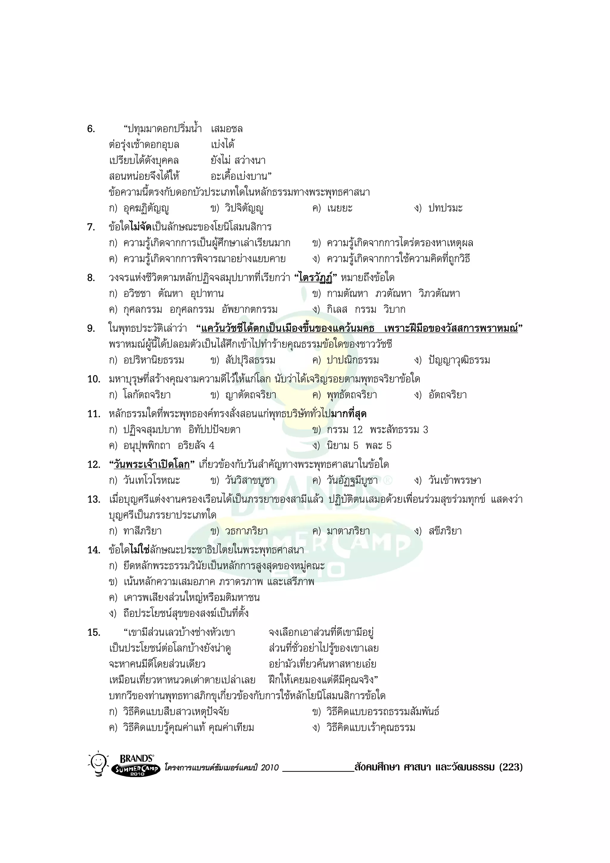 6.         “ปทุมมาดอกปริ่มน้ํา เสมอชล
      ตอรุงเชาดอกอุบล        เบงได
      เปรียบไดดังบุคคล         ยังไม สวางนา
      สอนหนอยจึงไดให         อะเคื้อเบงบาน”
      ขอความนี้ตรงกับดอกบัวประเภทใดในหลักธรรมทางพระพุทธศาสนา
      ก) อุคฆฏิตัญู            ข) วิปจิตญู
                                           ั                ค) เนยยะ                ง) ปทปรมะ
7.    ขอใดไมจัดเปนลักษณะของโยนิโสมนสิการ
      ก) ความรูเกิดจากการเปนผูศึกษาเลาเรียนมาก ข) ความรูเกิดจากการไตรตรองหาเหตุผล
      ค) ความรูเกิดจากการพิจารณาอยางแยบคาย                ง) ความรูเกิดจากการใชความคิดที่ถกวิธี
                                                                                              ู
8.    วงจรแหงชีวิตตามหลักปฏิจจสมุปบาทที่เรียกวา “ไตรวัฏฏ” หมายถึงขอใด
      ก) อวิชชา ตัณหา อุปาทาน                               ข) กามตัณหา ภวตัณหา วิภวตัณหา
      ค) กุศลกรรม อกุศลกรรม อัพยากตกรรม                     ง) กิเลส กรรม วิบาก
9.    ในพุทธประวัติเลาวา “แควนวัชชีไดตกเปนเมืองขึ้นของแควนมคธ เพราะฝมือของวัสสการพราหมณ”
      พราหมณผนี้ไดปลอมตัวเปนไสศึกเขาไปทํารายคุณธรรมขอใดของชาววัชชี
                  ู
      ก) อปริหานิยธรรม          ข) สัปปุริสธรรม             ค) ปาปณิกธรรม           ง) ปญญาวุฒิธรรม
10.   มหาบุรุษที่สรางคุณงามความดีไวใหแกโลก นับวาไดเจริญรอยตามพุทธจริยาขอใด
      ก) โลกัตถจริยา            ข) ญาตัตถจริยา              ค) พุทธัตถจริยา         ง) อัตถจริยา
11.   หลักธรรมใดที่พระพุทธองคทรงสั่งสอนแกพุทธบริษัททั่วไปมากที่สุด
      ก) ปฏิจจสุมปบาท อิทัปปปจยตา                          ข) กรรม 12 พระสัทธรรม 3
      ค) อนุปพพิกถา อริยสัจ 4
                ุ                                           ง) นิยาม 5 พละ 5
12.   “วันพระเจาเปดโลก” เกี่ยวของกับวันสําคัญทางพระพุทธศาสนาในขอใด
      ก) วันเทโวโรหณะ           ข) วันวิสาขบูชา             ค) วันอัฏฐมีบูชา        ง) วันเขาพรรษา
13.   เมื่อบุญศรีแตงงานครองเรือนไดเปนภรรยาของสามีแลว ปฏิบัติตนเสมอดวยเพื่อนรวมสุขรวมทุกข แสดงวา
      บุญศรีเปนภรรยาประเภทใด
      ก) ทาสีภริยา              ข) วธกาภริยา                ค) มาตาภริยา            ง) สขีภริยา
14.   ขอใดไมใชลักษณะประชาธิปไตยในพระพุทธศาสนา
      ก) ยึดหลักพระธรรมวินัยเปนหลักการสูงสุดของหมูคณะ
      ข) เนนหลักความเสมอภาค ภราดรภาพ และเสรีภาพ
      ค) เคารพเสียงสวนใหญหรือมติมหาชน
      ง) ถือประโยชนสุขของสงฆเปนที่ตั้ง
15.        “เขามีสวนเลวบางชางหัวเขา         จงเลือกเอาสวนที่ดีเขามีอยู
      เปนประโยชนตอโลกบางยังนาดู           สวนที่ชั่วอยาไปรูของเขาเลย
      จะหาคนมีดีโดยสวนเดียว                   อยามัวเที่ยวคนหาสหายเอย
      เหมือนเที่ยวหาหนวดเตาตายเปลาเลย ฝกใหเคยมองแตดมีคุณจริง”    ี
      บทกวีของทานพุทธทาสภิกขุเกี่ยวของกับการใชหลักโยนิโสมนสิการขอใด
      ก) วิธคิดแบบสืบสาวเหตุปจจัย
              ี                                             ข) วิธีคิดแบบอรรถธรรมสัมพันธ
      ค) วิธีคิดแบบรูคุณคาแท คุณคาเทียม                 ง) วิธคิดแบบเราคุณธรรม
                                                                    ี

                   โครงการแบรนดซัมเมอรแคมป 2010   _____________สังคมศึกษา ศาสนา และวัฒนธรรม (223)
 