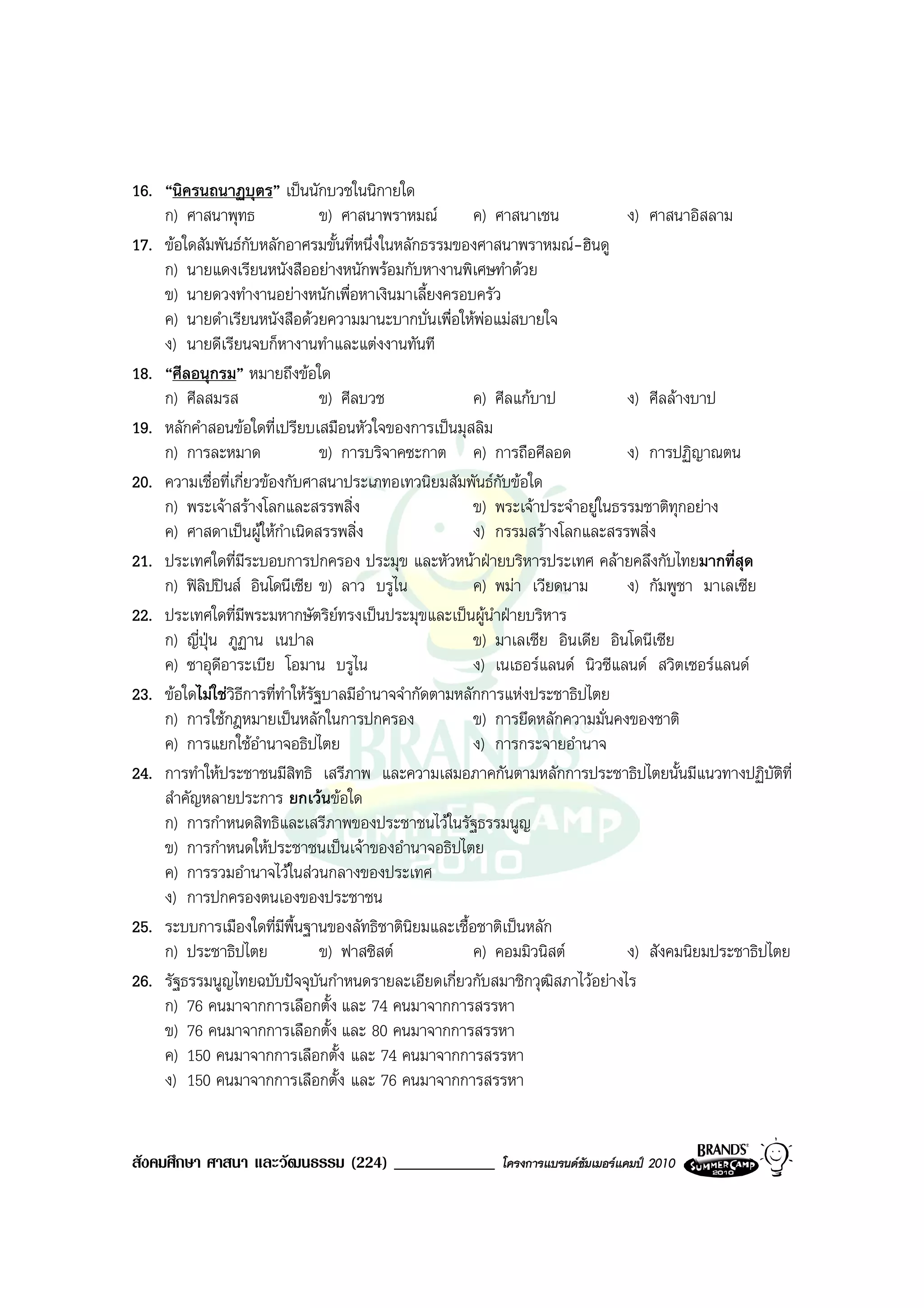 16. “นิครนถนาฏบุตร” เปนนักบวชในนิกายใด
    ก) ศาสนาพุทธ                  ข) ศาสนาพราหมณ        ค) ศาสนาเชน             ง) ศาสนาอิสลาม
17. ขอใดสัมพันธกับหลักอาศรมขั้นที่หนึ่งในหลักธรรมของศาสนาพราหมณ-ฮินดู
    ก) นายแดงเรียนหนังสืออยางหนักพรอมกับหางานพิเศษทําดวย
    ข) นายดวงทํางานอยางหนักเพื่อหาเงินมาเลี้ยงครอบครัว
    ค) นายดําเรียนหนังสือดวยความมานะบากบั่นเพื่อใหพอแมสบายใจ
    ง) นายดีเรียนจบก็หางานทําและแตงงานทันที
18. “ศีลอนุกรม” หมายถึงขอใด
    ก) ศีลสมรส                    ข) ศีลบวช              ค) ศีลแกบาป            ง) ศีลลางบาป
19. หลักคําสอนขอใดที่เปรียบเสมือนหัวใจของการเปนมุสลิม
    ก) การละหมาด                  ข) การบริจาคซะกาต ค) การถือศีลอด               ง) การปฏิญาณตน
20. ความเชื่อที่เกี่ยวของกับศาสนาประเภทอเทวนิยมสัมพันธกับขอใด
    ก) พระเจาสรางโลกและสรรพสิ่ง                        ข) พระเจาประจําอยูในธรรมชาติทุกอยาง
    ค) ศาสดาเปนผูใหกําเนิดสรรพสิ่ง                    ง) กรรมสรางโลกและสรรพสิ่ง
21. ประเทศใดที่มีระบอบการปกครอง ประมุข และหัวหนาฝายบริหารประเทศ คลายคลึงกับไทยมากที่สุด
    ก) ฟลิปปนส อินโดนีเซีย ข) ลาว บรูไน               ค) พมา เวียดนาม        ง) กัมพูชา มาเลเซีย
22. ประเทศใดที่มีพระมหากษัตริยทรงเปนประมุขและเปนผูนาฝายบริหาร
                                                            ํ
    ก) ญี่ปุน ภูฏาน เนปาล                               ข) มาเลเซีย อินเดีย อินโดนีเซีย
    ค) ซาอุดีอาระเบีย โอมาน บรูไน                        ง) เนเธอรแลนด นิวซีแลนด สวิตเซอรแลนด
23. ขอใดไมใชวิธีการที่ทําใหรัฐบาลมีอํานาจจํากัดตามหลักการแหงประชาธิปไตย
    ก) การใชกฎหมายเปนหลักในการปกครอง                   ข) การยึดหลักความมั่นคงของชาติ
    ค) การแยกใชอํานาจอธิปไตย                            ง) การกระจายอํานาจ
24. การทําใหประชาชนมีสิทธิ เสรีภาพ และความเสมอภาคกันตามหลักการประชาธิปไตยนั้นมีแนวทางปฏิบัตที่        ิ
    สําคัญหลายประการ ยกเวนขอใด
    ก) การกําหนดสิทธิและเสรีภาพของประชาชนไวในรัฐธรรมนูญ
    ข) การกําหนดใหประชาชนเปนเจาของอํานาจอธิปไตย
    ค) การรวมอํานาจไวในสวนกลางของประเทศ
    ง) การปกครองตนเองของประชาชน
25. ระบบการเมืองใดที่มีพื้นฐานของลัทธิชาตินิยมและเชื้อชาติเปนหลัก
    ก) ประชาธิปไตย                ข) ฟาสซิสต            ค) คอมมิวนิสต          ง) สังคมนิยมประชาธิปไตย
26. รัฐธรรมนูญไทยฉบับปจจุบันกําหนดรายละเอียดเกี่ยวกับสมาชิกวุฒิสภาไวอยางไร
    ก) 76 คนมาจากการเลือกตั้ง และ 74 คนมาจากการสรรหา
    ข) 76 คนมาจากการเลือกตั้ง และ 80 คนมาจากการสรรหา
    ค) 150 คนมาจากการเลือกตั้ง และ 74 คนมาจากการสรรหา
    ง) 150 คนมาจากการเลือกตั้ง และ 76 คนมาจากการสรรหา


สังคมศึกษา ศาสนา และวัฒนธรรม (224) ____________           โครงการแบรนดซัมเมอรแคมป 2010
 