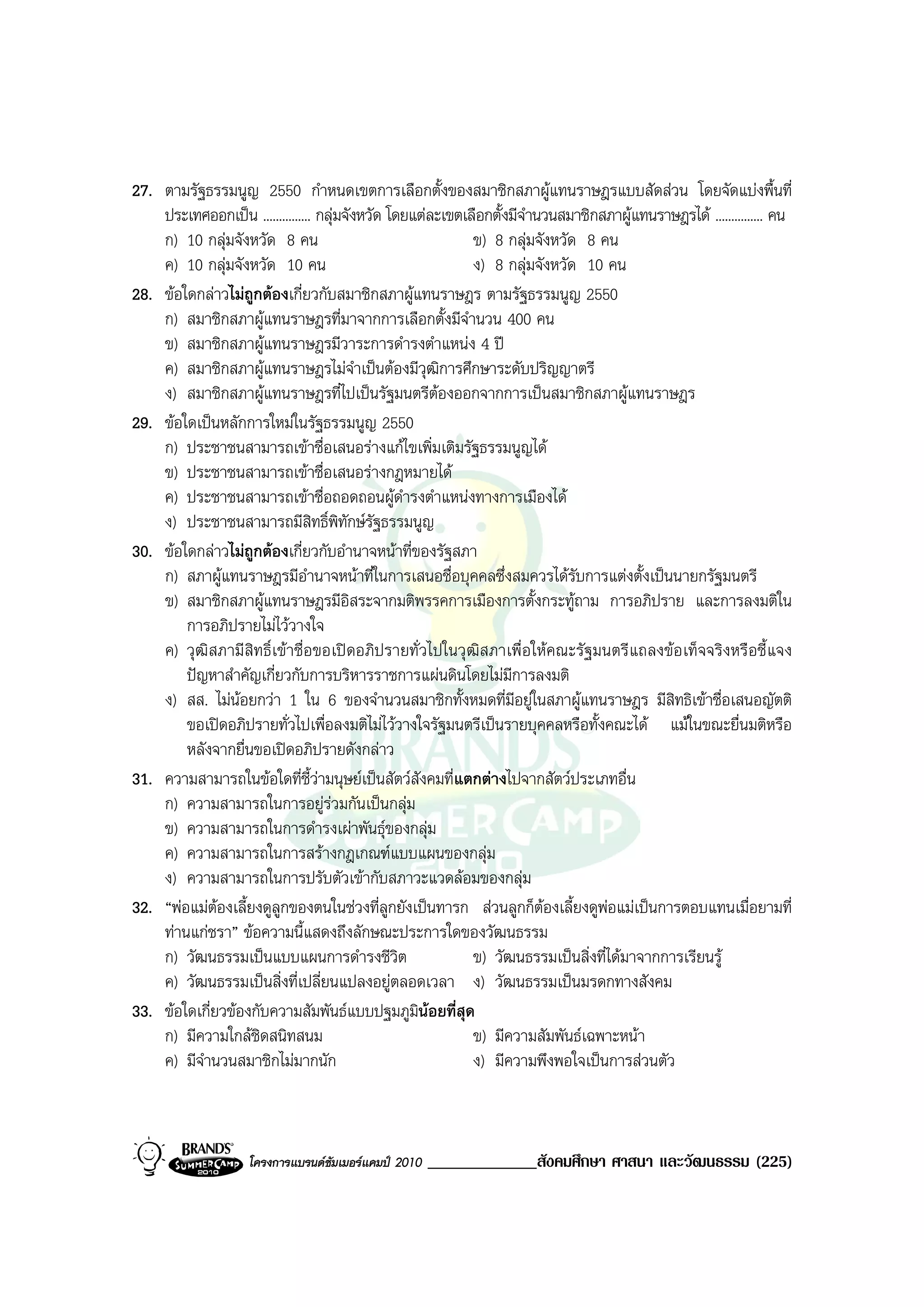 27. ตามรัฐธรรมนูญ 2550 กําหนดเขตการเลือกตั้งของสมาชิกสภาผูแทนราษฎรแบบสัดสวน โดยจัดแบงพื้นที่
    ประเทศออกเปน ............... กลุมจังหวัด โดยแตละเขตเลือกตั้งมีจํานวนสมาชิกสภาผูแทนราษฎรได ............... คน
    ก) 10 กลุมจังหวัด 8 คน                                 ข) 8 กลุมจังหวัด 8 คน
    ค) 10 กลุมจังหวัด 10 คน                                ง) 8 กลุมจังหวัด 10 คน
28. ขอใดกลาวไมถูกตองเกี่ยวกับสมาชิกสภาผูแทนราษฎร ตามรัฐธรรมนูญ 2550
    ก) สมาชิกสภาผูแทนราษฎรที่มาจากการเลือกตั้งมีจํานวน 400 คน
    ข) สมาชิกสภาผูแทนราษฎรมีวาระการดํารงตําแหนง 4 ป
    ค) สมาชิกสภาผูแทนราษฎรไมจําเปนตองมีวุฒิการศึกษาระดับปริญญาตรี
    ง) สมาชิกสภาผูแทนราษฎรที่ไปเปนรัฐมนตรีตองออกจากการเปนสมาชิกสภาผูแทนราษฎร
29. ขอใดเปนหลักการใหมในรัฐธรรมนูญ 2550
    ก) ประชาชนสามารถเขาชื่อเสนอรางแกไขเพิ่มเติมรัฐธรรมนูญได
    ข) ประชาชนสามารถเขาชื่อเสนอรางกฎหมายได
    ค) ประชาชนสามารถเขาชื่อถอดถอนผูดํารงตําแหนงทางการเมืองได
    ง) ประชาชนสามารถมีสิทธิ์พิทักษรัฐธรรมนูญ
30. ขอใดกลาวไมถูกตองเกี่ยวกับอํานาจหนาที่ของรัฐสภา
    ก) สภาผูแทนราษฎรมีอํานาจหนาที่ในการเสนอชื่อบุคคลซึ่งสมควรไดรบการแตงตั้งเปนนายกรัฐมนตรี
                                                                             ั
    ข) สมาชิกสภาผูแทนราษฎรมีอิสระจากมติพรรคการเมืองการตั้งกระทูถาม การอภิปราย และการลงมติใน
        การอภิปรายไมไววางใจ
    ค) วุฒิสภามีสิทธิ์เขาชื่อขอเปดอภิปรายทั่วไปในวุฒิสภาเพื่อใหคณะรัฐมนตรีแถลงขอเท็จจริงหรือชี้แจง
        ปญหาสําคัญเกี่ยวกับการบริหารราชการแผนดินโดยไมมการลงมติ  ี
    ง) สส. ไมนอยกวา 1 ใน 6 ของจํานวนสมาชิกทั้งหมดที่มอยูในสภาผูแทนราษฎร มีสิทธิเขาชื่อเสนอญัตติ
                                                                     ี
        ขอเปดอภิปรายทั่วไปเพื่อลงมติไมไววางใจรัฐมนตรีเปนรายบุคคลหรือทั้งคณะได แมในขณะยื่นมติหรือ
        หลังจากยื่นขอเปดอภิปรายดังกลาว
31. ความสามารถในขอใดที่ชี้วามนุษยเปนสัตวสังคมที่แตกตางไปจากสัตวประเภทอื่น
    ก) ความสามารถในการอยูรวมกันเปนกลุม
    ข) ความสามารถในการดํารงเผาพันธุของกลุม
    ค) ความสามารถในการสรางกฎเกณฑแบบแผนของกลุม
    ง) ความสามารถในการปรับตัวเขากับสภาวะแวดลอมของกลุม
32. “พอแมตองเลี้ยงดูลูกของตนในชวงที่ลูกยังเปนทารก สวนลูกก็ตองเลี้ยงดูพอแมเปนการตอบแทนเมื่อยามที่
    ทานแกชรา” ขอความนี้แสดงถึงลักษณะประการใดของวัฒนธรรม
    ก) วัฒนธรรมเปนแบบแผนการดํารงชีวิต                      ข) วัฒนธรรมเปนสิ่งที่ไดมาจากการเรียนรู
    ค) วัฒนธรรมเปนสิ่งที่เปลี่ยนแปลงอยูตลอดเวลา ง) วัฒนธรรมเปนมรดกทางสังคม
33. ขอใดเกี่ยวของกับความสัมพันธแบบปฐมภูมินอยที่สุด
    ก) มีความใกลชดสนิทสนม
                     ิ                                      ข) มีความสัมพันธเฉพาะหนา
    ค) มีจํานวนสมาชิกไมมากนัก                              ง) มีความพึงพอใจเปนการสวนตัว



                    โครงการแบรนดซัมเมอรแคมป 2010   _____________สังคมศึกษา ศาสนา และวัฒนธรรม (225)
 