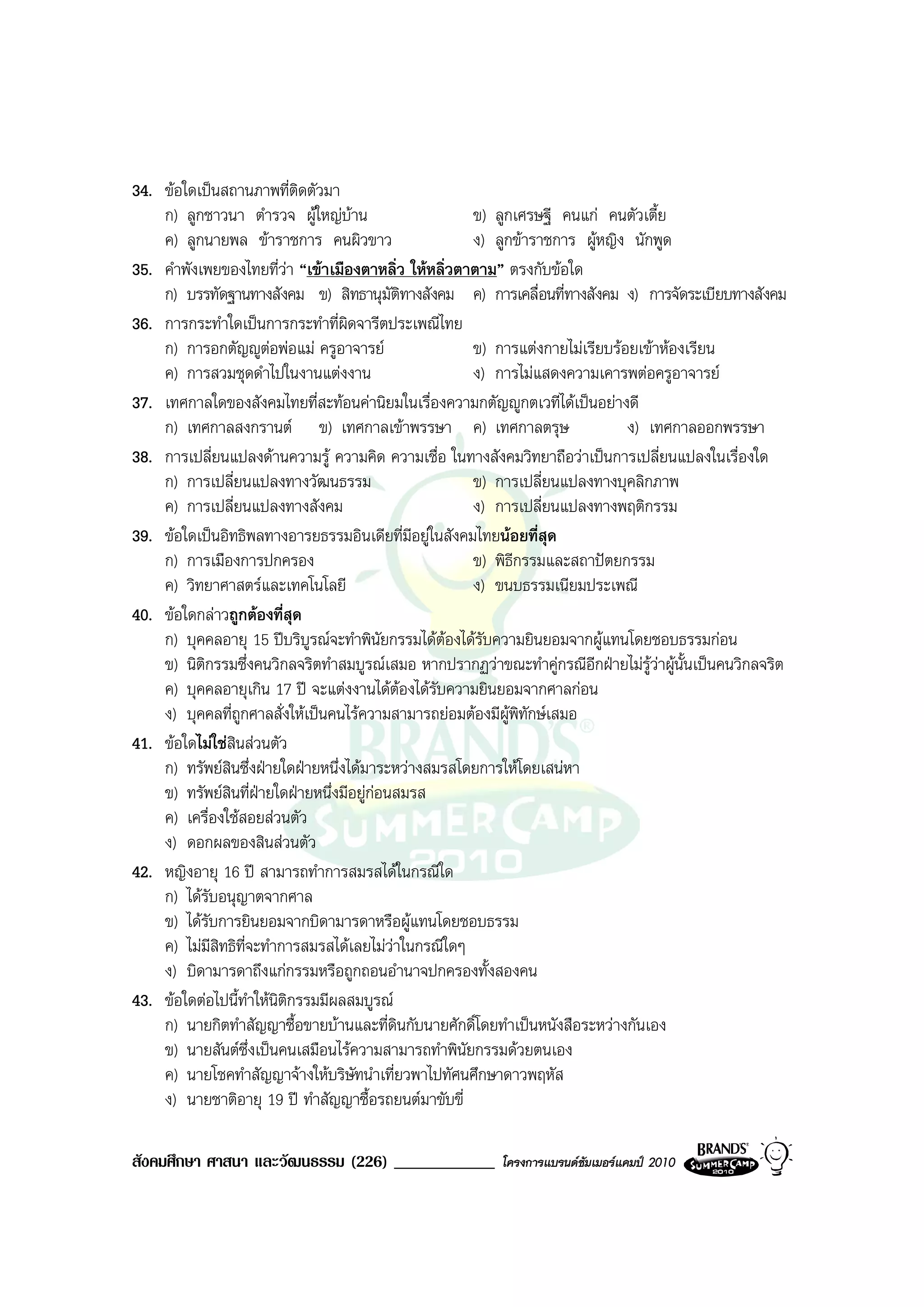 34. ขอใดเปนสถานภาพที่ติดตัวมา
    ก) ลูกชาวนา ตํารวจ ผูใหญบาน                    ข) ลูกเศรษฐี คนแก คนตัวเตี้ย
    ค) ลูกนายพล ขาราชการ คนผิวขาว                    ง) ลูกขาราชการ ผูหญิง นักพูด
35. คําพังเพยของไทยที่วา “เขาเมืองตาหลิ่ว ใหหลิ่วตาตาม” ตรงกับขอใด
    ก) บรรทัดฐานทางสังคม ข) สิทธานุมัติทางสังคม ค) การเคลื่อนที่ทางสังคม ง) การจัดระเบียบทางสังคม
36. การกระทําใดเปนการกระทําที่ผิดจารีตประเพณีไทย
    ก) การอกตัญูตอพอแม ครูอาจารย
                                                     ข) การแตงกายไมเรียบรอยเขาหองเรียน
    ค) การสวมชุดดําไปในงานแตงงาน                     ง) การไมแสดงความเคารพตอครูอาจารย
37. เทศกาลใดของสังคมไทยที่สะทอนคานิยมในเรื่องความกตัญูกตเวทีไดเปนอยางดี
    ก) เทศกาลสงกรานต ข) เทศกาลเขาพรรษา ค) เทศกาลตรุษ                        ง) เทศกาลออกพรรษา
38. การเปลี่ยนแปลงดานความรู ความคิด ความเชื่อ ในทางสังคมวิทยาถือวาเปนการเปลี่ยนแปลงในเรื่องใด
    ก) การเปลี่ยนแปลงทางวัฒนธรรม                      ข) การเปลี่ยนแปลงทางบุคลิกภาพ
    ค) การเปลี่ยนแปลงทางสังคม                         ง) การเปลี่ยนแปลงทางพฤติกรรม
39. ขอใดเปนอิทธิพลทางอารยธรรมอินเดียที่มีอยูในสังคมไทยนอยที่สุด
    ก) การเมืองการปกครอง                              ข) พิธีกรรมและสถาปตยกรรม
    ค) วิทยาศาสตรและเทคโนโลยี                        ง) ขนบธรรมเนียมประเพณี
40. ขอใดกลาวถูกตองที่สุด
    ก) บุคคลอายุ 15 ปบริบูรณจะทําพินัยกรรมไดตองไดรับความยินยอมจากผูแทนโดยชอบธรรมกอน
    ข) นิติกรรมซึ่งคนวิกลจริตทําสมบูรณเสมอ หากปรากฏวาขณะทําคูกรณีอกฝายไมรวาผูนั้นเปนคนวิกลจริต
                                                                        ี        ู
    ค) บุคคลอายุเกิน 17 ป จะแตงงานไดตองไดรับความยินยอมจากศาลกอน
    ง) บุคคลที่ถูกศาลสั่งใหเปนคนไรความสามารถยอมตองมีผูพิทักษเสมอ
41. ขอใดไมใชสินสวนตัว
    ก) ทรัพยสินซึ่งฝายใดฝายหนึ่งไดมาระหวางสมรสโดยการใหโดยเสนหา
    ข) ทรัพยสินที่ฝายใดฝายหนึ่งมีอยูกอนสมรส
    ค) เครื่องใชสอยสวนตัว
    ง) ดอกผลของสินสวนตัว
42. หญิงอายุ 16 ป สามารถทําการสมรสไดในกรณีใด
    ก) ไดรับอนุญาตจากศาล
    ข) ไดรับการยินยอมจากบิดามารดาหรือผูแทนโดยชอบธรรม
    ค) ไมมีสิทธิที่จะทําการสมรสไดเลยไมวาในกรณีใดๆ
    ง) บิดามารดาถึงแกกรรมหรือถูกถอนอํานาจปกครองทั้งสองคน
43. ขอใดตอไปนี้ทาใหนิตกรรมมีผลสมบูรณ
                    ํ     ิ
    ก) นายกิตทําสัญญาซื้อขายบานและที่ดินกับนายศักดิ์โดยทําเปนหนังสือระหวางกันเอง
    ข) นายสันตซึ่งเปนคนเสมือนไรความสามารถทําพินัยกรรมดวยตนเอง
    ค) นายโชคทําสัญญาจางใหบริษัทนําเที่ยวพาไปทัศนศึกษาดาวพฤหัส
    ง) นายชาติอายุ 19 ป ทําสัญญาซื้อรถยนตมาขับขี่

สังคมศึกษา ศาสนา และวัฒนธรรม (226) ____________           โครงการแบรนดซัมเมอรแคมป 2010
 