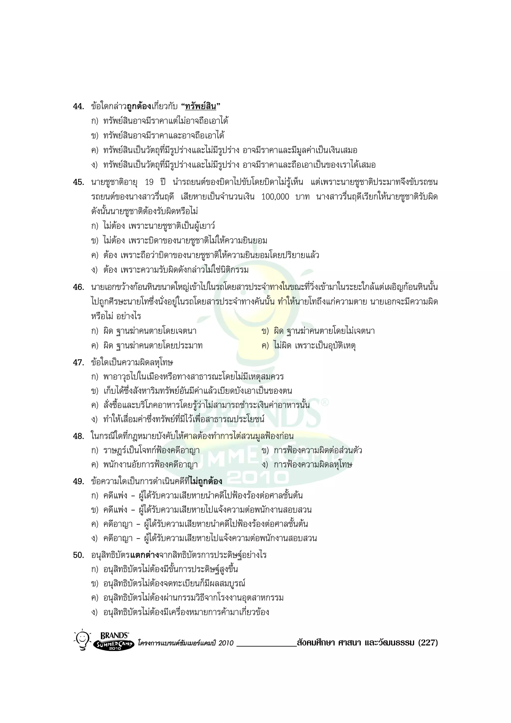 44. ขอใดกลาวถูกตองเกี่ยวกับ “ทรัพยสน”     ิ
    ก) ทรัพยสนอาจมีราคาแตไมอาจถือเอาได
                ิ
    ข) ทรัพยสินอาจมีราคาและอาจถือเอาได
    ค) ทรัพยสินเปนวัตถุที่มีรูปรางและไมมีรูปราง อาจมีราคาและมีมูลคาเปนเงินเสมอ
    ง) ทรัพยสินเปนวัตถุที่มีรูปรางและไมมีรูปราง อาจมีราคาและถือเอาเปนของเราไดเสมอ
45. นายชูชาติอายุ 19 ป นํารถยนตของบิดาไปขับโดยบิดาไมรูเห็น แตเพราะนายชูชาติประมาทจึงขับรถชน
    รถยนตของนางสาวรื่นฤดี เสียหายเปนจํานวนเงิน 100,000 บาท นางสาวรื่นฤดีเรียกใหนายชูชาติรบผิด ั
    ดังนั้นนายชูชาติตองรับผิดหรือไม
    ก) ไมตอง เพราะนายชูชาติเปนผูเยาว
    ข) ไมตอง เพราะบิดาของนายชูชาติไมใหความยินยอม
    ค) ตอง เพราะถือวาบิดาของนายชูชาติใหความยินยอมโดยปริยายแลว
    ง) ตอง เพราะความรับผิดดังกลาวไมใชนิติกรรม
46. นายเอกขวางกอนหินขนาดใหญเขาไปในรถโดยสารประจําทางในขณะที่วิ่งเขามาในระยะใกลแตเผอิญกอนหินนั้น
    ไปถูกศีรษะนายโทซึ่งนั่งอยูในรถโดยสารประจําทางคันนั้น ทําใหนายโทถึงแกความตาย นายเอกจะมีความผิด
    หรือไม อยางไร
    ก) ผิด ฐานฆาคนตายโดยเจตนา                            ข) ผิด ฐานฆาคนตายโดยไมเจตนา
    ค) ผิด ฐานฆาคนตายโดยประมาท                           ค) ไมผิด เพราะเปนอุบัติเหตุ
47. ขอใดเปนความผิดลหุโทษ
    ก) พาอาวุธไปในเมืองหรือทางสาธารณะโดยไมมีเหตุสมควร
    ข) เก็บไดซ่งสังหาริมทรัพยอันมีคาแลวเบียดบังเอาเปนของตน
                  ึ
    ค) สั่งซื้อและบริโภคอาหารโดยรูวาไมสามารถชําระเงินคาอาหารนั้น
    ง) ทําใหเสื่อมคาซึ่งทรัพยที่มีไวเพื่อสาธารณประโยชน
48. ในกรณีใดที่กฎหมายบังคับใหศาลตองทําการไตสวนมูลฟองกอน
    ก) ราษฎรเปนโจทกฟองคดีอาญา                         ข) การฟองความผิดตอสวนตัว
    ค) พนักงานอัยการฟองคดีอาญา                           ง) การฟองความผิดลหุโทษ
49. ขอความใดเปนการดําเนินคดีที่ไมถูกตอง
    ก) คดีแพง - ผูไดรับความเสียหายนําคดีไปฟองรองตอศาลชั้นตน
    ข) คดีแพง - ผูไดรับความเสียหายไปแจงความตอพนักงานสอบสวน
    ค) คดีอาญา - ผูไดรับความเสียหายนําคดีไปฟองรองตอศาลชั้นตน
    ง) คดีอาญา - ผูไดรับความเสียหายไปแจงความตอพนักงานสอบสวน
50. อนุสิทธิบัตรแตกตางจากสิทธิบัตรการประดิษฐอยางไร
    ก) อนุสิทธิบตรไมตองมีขั้นการประดิษฐสูงขึ้น
                    ั
    ข) อนุสิทธิบัตรไมตองจดทะเบียนก็มีผลสมบูรณ
    ค) อนุสิทธิบัตรไมตองผานกรรมวิธีจากโรงงานอุตสาหกรรม
    ง) อนุสิทธิบัตรไมตองมีเครื่องหมายการคามาเกี่ยวของ

                  โครงการแบรนดซัมเมอรแคมป 2010   _____________สังคมศึกษา ศาสนา และวัฒนธรรม (227)
 