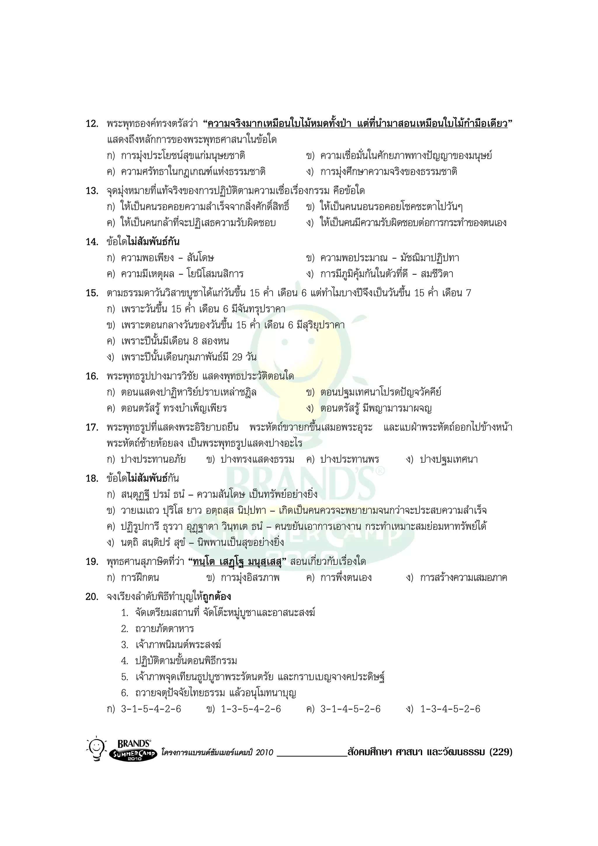 12. พระพุทธองคทรงตรัสวา “ความจริงมากเหมือนใบไมหมดทั้งปา แตที่นํามาสอนเหมือนใบไมกํามือเดียว”
    แสดงถึงหลักการของพระพุทธศาสนาในขอใด
    ก) การมุงประโยชนสุขแกมนุษยชาติ                  ข) ความเชื่อมั่นในศักยภาพทางปญญาของมนุษย
    ค) ความศรัทธาในกฎเกณฑแหงธรรมชาติ                 ง) การมุงศึกษาความจริงของธรรมชาติ
13. จุดมุงหมายที่แทจริงของการปฏิบติตามความเชื่อเรื่องกรรม คือขอใด
                                      ั
    ก) ใหเปนคนรอคอยความสําเร็จจากสิ่งศักดิ์สิทธิ์ ข) ใหเปนคนนอนรอคอยโชคชะตาไปวันๆ
    ค) ใหเปนคนกลาที่จะปฏิเสธความรับผิดชอบ           ง) ใหเปนคนมีความรับผิดชอบตอการกระทําของตนเอง
14. ขอใดไมสัมพันธกัน
    ก) ความพอเพียง - สันโดษ                            ข) ความพอประมาณ - มัชฌิมาปฏิปทา
    ค) ความมีเหตุผล - โยนิโสมนสิการ                    ง) การมีภูมิคุมกันในตัวที่ดี - สมชีวิตา
15. ตามธรรมดาวันวิสาขบูชาไดแกวันขึ้น 15 ค่ํา เดือน 6 แตทําไมบางปจงเปนวันขึ้น 15 ค่ํา เดือน 7
                                                                        ึ
    ก) เพราะวันขึ้น 15 ค่ํา เดือน 6 มีจันทรุปราคา
    ข) เพราะตอนกลางวันของวันขึ้น 15 ค่ํา เดือน 6 มีสุริยุปราคา
    ค) เพราะปนั้นมีเดือน 8 สองหน
    ง) เพราะปนั้นเดือนกุมภาพันธมี 29 วัน
16. พระพุทธรูปปางมารวิชัย แสดงพุทธประวัตตอนใด  ิ
    ก) ตอนแสดงปาฏิหาริยปราบเหลาชฎิล                  ข) ตอนปฐมเทศนาโปรดปญจวัคคีย
    ค) ตอนตรัสรู ทรงบําเพ็ญเพียร                      ง) ตอนตรัสรู มีพญามารมาผจญ
17. พระพุทธรูปที่แสดงพระอิริยาบถยืน พระหัตถขวายกขึ้นเสมอพระอุระ และแบฝาพระหัตถออกไปขางหนา
    พระหัตถซายหอยลง เปนพระพุทธรูปแสดงปางอะไร
    ก) ปางประทานอภัย ข) ปางทรงแสดงธรรม ค) ปางประทานพร                              ง) ปางปฐมเทศนา
18. ขอใดไมสัมพันธกนั
    ก) สนฺตุฏฐี ปรมํ ธนํ – ความสันโดษ เปนทรัพยอยางยิ่ง
    ข) วายเมเถว ปุรโส ยาว อตฺถสฺส นิปฺปทา – เกิดเปนคนควรจะพยายามจนกวาจะประสบความสําเร็จ
                        ิ
    ค) ปฏิรูปการี ธุรวา อุฏฐาตา วินฺทเต ธนํ – คนขยันเอาการเอางาน กระทําเหมาะสมยอมหาทรัพยได
    ง) นตฺถิ สนฺติปรํ สุขํ – นิพพานเปนสุขอยางยิ่ง
19. พุทธศานสุภาษิตที่วา “ทนฺโต เสฏโฐ มนุสฺเสสุ” สอนเกี่ยวกับเรื่องใด
    ก) การฝกตน                 ข) การมุงอิสรภาพ      ค) การพึ่งตนเอง             ง) การสรางความเสมอภาค
20. จงเรียงลําดับพิธีทําบุญใหถูกตอง
        1. จัดเตรียมสถานที่ จัดโตะหมูบูชาและอาสนะสงฆ
        2. ถวายภัตตาหาร
        3. เจาภาพนิมนตพระสงฆ
        4. ปฏิบัติตามขั้นตอนพิธีกรรม
        5. เจาภาพจุดเทียนธูปบูชาพระรัตนตรัย และกราบเบญจางคประดิษฐ
        6. ถวายจตุปจจัยไทยธรรม แลวอนุโมทนาบุญ
    ก) 3-1-5-4-2-6              ข) 1-3-5-4-2-6         ค) 3-1-4-5-2-6              ง) 1-3-4-5-2-6

                  โครงการแบรนดซัมเมอรแคมป 2010   _____________สังคมศึกษา ศาสนา และวัฒนธรรม (229)
 