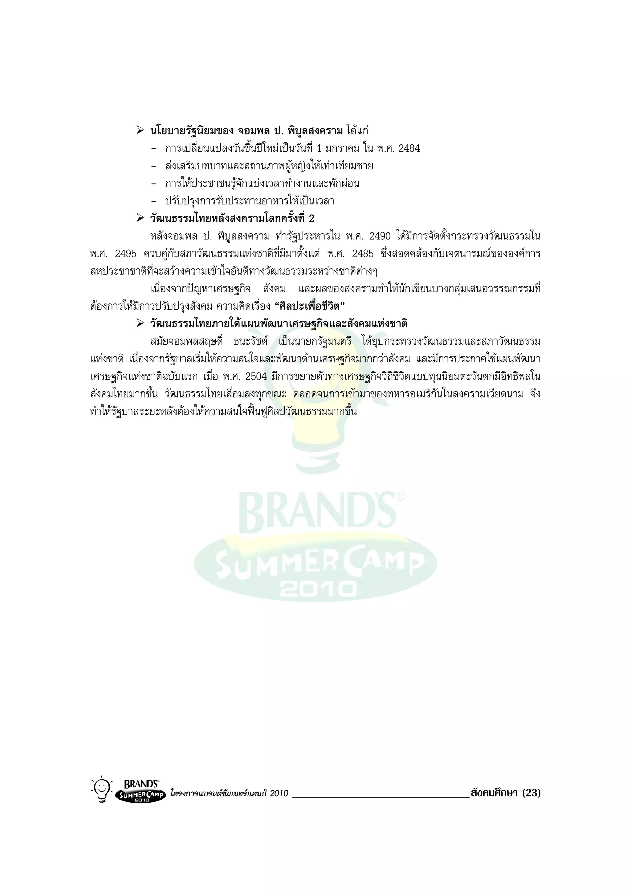 นโยบายรัฐนิยมของ จอมพล ป. พิบูลสงคราม ไดแก
               - การเปลี่ยนแปลงวันขึ้นปใหมเปนวันที่ 1 มกราคม ใน พ.ศ. 2484
               - สงเสริมบทบาทและสถานภาพผูหญิงใหเทาเทียมชาย
               - การใหประชาชนรูจักแบงเวลาทํางานและพักผอน
               - ปรับปรุงการรับประทานอาหารใหเปนเวลา
               วัฒนธรรมไทยหลังสงครามโลกครั้งที่ 2
               หลังจอมพล ป. พิบูลสงคราม ทํารัฐประหารใน พ.ศ. 2490 ไดมีการจัดตั้งกระทรวงวัฒนธรรมใน
พ.ศ. 2495 ควบคูกับสภาวัฒนธรรมแหงชาติท่มีมาตั้งแต พ.ศ. 2485 ซึ่งสอดคลองกับเจตนารมณขององคการ
                                            ี
สหประชาชาติที่จะสรางความเขาใจอันดีทางวัฒนธรรมระหวางชาติตางๆ  
               เนื่องจากปญหาเศรษฐกิจ สังคม และผลของสงครามทําใหนักเขียนบางกลุมเสนอวรรณกรรมที่
ตองการใหมีการปรับปรุงสังคม ความคิดเรื่อง “ศิลปะเพื่อชีวิต”
               วัฒนธรรมไทยภายใตแผนพัฒนาเศรษฐกิจและสังคมแหงชาติ
               สมัยจอมพลสฤษดิ์ ธนะรัชต เปนนายกรัฐมนตรี ไดยุบกระทรวงวัฒนธรรมและสภาวัฒนธรรม
แหงชาติ เนื่องจากรัฐบาลเริ่มใหความสนใจและพัฒนาดานเศรษฐกิจมากกวาสังคม และมีการประกาศใชแผนพัฒนา
เศรษฐกิจแหงชาติฉบับแรก เมื่อ พ.ศ. 2504 มีการขยายตัวทางเศรษฐกิจวิถีชวิตแบบทุนนิยมตะวันตกมีอิทธิพลใน
                                                                        ี
สังคมไทยมากขึ้น วัฒนธรรมไทยเสื่อมลงทุกขณะ ตลอดจนการเขามาของทหารอเมริกนในสงครามเวียดนาม จึง
                                                                             ั
ทําใหรัฐบาลระยะหลังตองใหความสนใจฟนฟูศิลปวัฒนธรรมมากขึ้น




                 โครงการแบรนดซัมเมอรแคมป 2010   _______________________________สังคมศึกษา (23)
 