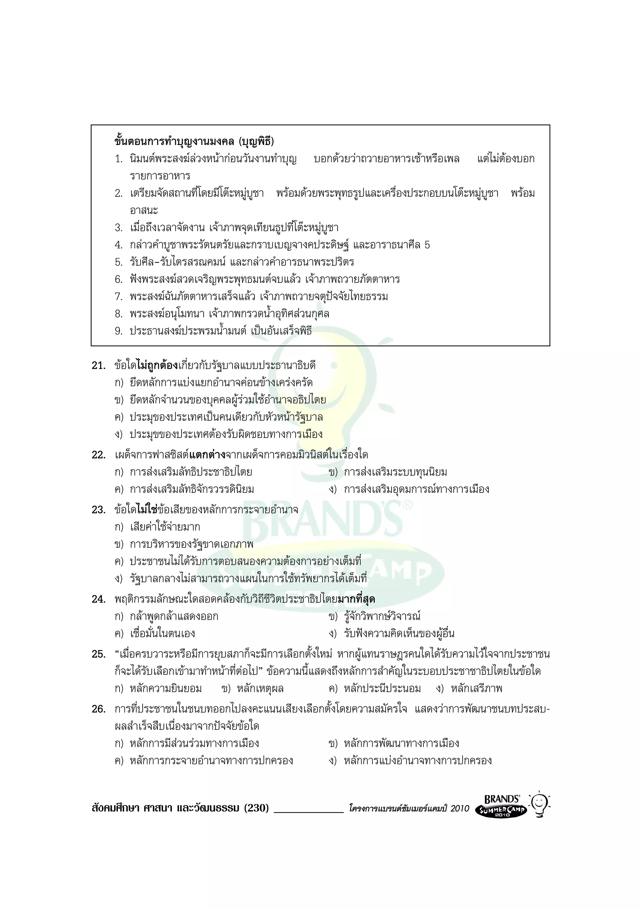 ขั้นตอนการทําบุญงานมงคล (บุญพิธี)
    1. นิมนตพระสงฆลวงหนากอนวันงานทําบุญ บอกดวยวาถวายอาหารเชาหรือเพล แตไมตองบอก
        รายการอาหาร
    2. เตรียมจัดสถานที่โดยมีโตะหมูบูชา พรอมดวยพระพุทธรูปและเครื่องประกอบบนโตะหมูบูชา พรอม
        อาสนะ
    3. เมื่อถึงเวลาจัดงาน เจาภาพจุดเทียนธูปที่โตะหมูบูชา
    4. กลาวคําบูชาพระรัตนตรัยและกราบเบญจางคประดิษฐ และอาราธนาศีล 5
    5. รับศีล-รับไตรสรณคมน และกลาวคําอารธนาพระปริตร
    6. ฟงพระสงฆสวดเจริญพระพุทธมนตจบแลว เจาภาพถวายภัตตาหาร
    7. พระสงฆฉันภัตตาหารเสร็จแลว เจาภาพถวายจตุปจจัยไทยธรรม
    8. พระสงฆอนุโมทนา เจาภาพกรวดน้ําอุทิศสวนกุศล
    9. ประธานสงฆประพรมน้ํามนต เปนอันเสร็จพิธี

21. ขอใดไมถูกตองเกี่ยวกับรัฐบาลแบบประธานาธิบดี
    ก) ยึดหลักการแบงแยกอํานาจคอนขางเครงครัด
    ข) ยึดหลักจํานวนของบุคคลผูรวมใชอํานาจอธิปไตย
    ค) ประมุของประเทศเปนคนเดียวกับหัวหนารัฐบาล
    ง) ประมุขของประเทศตองรับผิดชอบทางการเมือง
22. เผด็จการฟาสซิสตแตกตางจากเผด็จการคอมมิวนิสตในเรื่องใด
    ก) การสงเสริมลัทธิประชาธิปไตย                    ข) การสงเสริมระบบทุนนิยม
    ค) การสงเสริมลัทธิจักรวรรดินิยม                  ง) การสงเสริมอุดมการณทางการเมือง
23. ขอใดไมใชขอเสียของหลักการกระจายอํานาจ
    ก) เสียคาใชจายมาก
                   
    ข) การบริหารของรัฐขาดเอกภาพ
    ค) ประชาชนไมไดรบการตอบสนองความตองการอยางเต็มที่
                        ั
    ง) รัฐบาลกลางไมสามารถวางแผนในการใชทรัพยากรไดเต็มที่
24. พฤติกรรมลักษณะใดสอดคลองกับวิถีชีวตประชาธิปไตยมากที่สุด
                                           ิ
    ก) กลาพูดกลาแสดงออก                             ข) รูจักวิพากษวิจารณ
    ค) เชื่อมั่นในตนเอง                               ง) รับฟงความคิดเห็นของผูอื่น
25. “เมื่อครบวาระหรือมีการยุบสภาก็จะมีการเลือกตั้งใหม หากผูแทนราษฎรคนใดไดรับความไวใจจากประชาชน
    ก็จะไดรบเลือกเขามาทําหนาที่ตอไป” ขอความนี้แสดงถึงหลักการสําคัญในระบอบประชาชาธิปไตยในขอใด
            ั
    ก) หลักความยินยอม ข) หลักเหตุผล                   ค) หลักประนีประนอม ง) หลักเสรีภาพ
26. การที่ประชาชนในชนบทออกไปลงคะแนนเสียงเลือกตั้งโดยความสมัครใจ แสดงวาการพัฒนาชนบทประสบ-
    ผลสําเร็จสืบเนื่องมาจากปจจัยขอใด
    ก) หลักการมีสวนรวมทางการเมือง                   ข) หลักการพัฒนาทางการเมือง
    ค) หลักการกระจายอํานาจทางการปกครอง                ง) หลักการแบงอํานาจทางการปกครอง


สังคมศึกษา ศาสนา และวัฒนธรรม (230) ____________        โครงการแบรนดซัมเมอรแคมป 2010
 