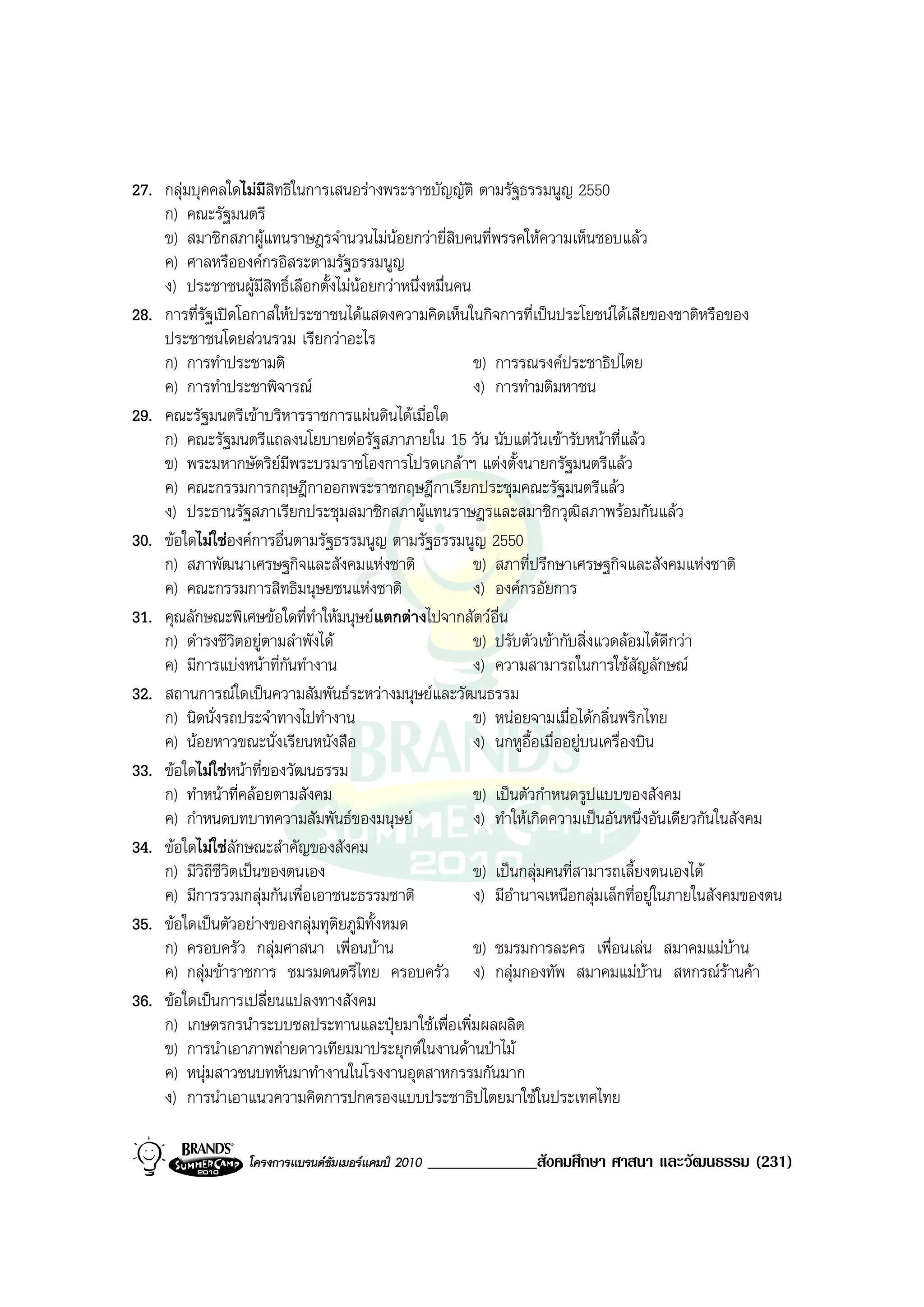 27. กลุมบุคคลใดไมมีสิทธิในการเสนอรางพระราชบัญญัติ ตามรัฐธรรมนูญ 2550
    ก) คณะรัฐมนตรี
    ข) สมาชิกสภาผูแทนราษฎรจํานวนไมนอยกวายี่สิบคนที่พรรคใหความเห็นชอบแลว
    ค) ศาลหรือองคกรอิสระตามรัฐธรรมนูญ
    ง) ประชาชนผูมีสิทธิ์เลือกตั้งไมนอยกวาหนึ่งหมื่นคน
28. การที่รัฐเปดโอกาสใหประชาชนไดแสดงความคิดเห็นในกิจการที่เปนประโยชนไดเสียของชาติหรือของ
    ประชาชนโดยสวนรวม เรียกวาอะไร
    ก) การทําประชามติ                                     ข) การรณรงคประชาธิปไตย
    ค) การทําประชาพิจารณ                                 ง) การทํามติมหาชน
29. คณะรัฐมนตรีเขาบริหารราชการแผนดินไดเมื่อใด
    ก) คณะรัฐมนตรีแถลงนโยบายตอรัฐสภาภายใน 15 วัน นับแตวันเขารับหนาที่แลว
    ข) พระมหากษัตริยมีพระบรมราชโองการโปรดเกลาฯ แตงตั้งนายกรัฐมนตรีแลว
                        
    ค) คณะกรรมการกฤษฎีกาออกพระราชกฤษฎีกาเรียกประชุมคณะรัฐมนตรีแลว
    ง) ประธานรัฐสภาเรียกประชุมสมาชิกสภาผูแทนราษฎรและสมาชิกวุฒิสภาพรอมกันแลว
30. ขอใดไมใชองคการอื่นตามรัฐธรรมนูญ ตามรัฐธรรมนูญ 2550
    ก) สภาพัฒนาเศรษฐกิจและสังคมแหงชาติ                   ข) สภาที่ปรึกษาเศรษฐกิจและสังคมแหงชาติ
    ค) คณะกรรมการสิทธิมนุษยชนแหงชาติ                     ง) องคกรอัยการ
31. คุณลักษณะพิเศษขอใดที่ทําใหมนุษยแตกตางไปจากสัตวอื่น
    ก) ดํารงชีวิตอยูตามลําพังได                         ข) ปรับตัวเขากับสิ่งแวดลอมไดดกวา
                                                                                            ี
    ค) มีการแบงหนาที่กันทํางาน                          ง) ความสามารถในการใชสัญลักษณ
32. สถานการณใดเปนความสัมพันธระหวางมนุษยและวัฒนธรรม
    ก) นิดนั่งรถประจําทางไปทํางาน                         ข) หนอยจามเมื่อไดกลิ่นพริกไทย
    ค) นอยหาวขณะนั่งเรียนหนังสือ                         ง) นกหูอื้อเมื่ออยูบนเครื่องบิน
33. ขอใดไมใชหนาที่ของวัฒนธรรม
    ก) ทําหนาที่คลอยตามสังคม                            ข) เปนตัวกําหนดรูปแบบของสังคม
    ค) กําหนดบทบาทความสัมพันธของมนุษย                   ง) ทําใหเกิดความเปนอันหนึ่งอันเดียวกันในสังคม
34. ขอใดไมใชลกษณะสําคัญของสังคม
                  ั
    ก) มีวิถีชีวิตเปนของตนเอง                            ข) เปนกลุมคนที่สามารถเลี้ยงตนเองได
    ค) มีการรวมกลุมกันเพื่อเอาชนะธรรมชาติ                ง) มีอํานาจเหนือกลุมเล็กที่อยูในภายในสังคมของตน
35. ขอใดเปนตัวอยางของกลุมทุติยภูมิทั้งหมด
    ก) ครอบครัว กลุมศาสนา เพื่อนบาน                     ข) ชมรมการละคร เพื่อนเลน สมาคมแมบาน
    ค) กลุมขาราชการ ชมรมดนตรีไทย ครอบครัว ง) กลุมกองทัพ สมาคมแมบาน สหกรณรานคา
36. ขอใดเปนการเปลี่ยนแปลงทางสังคม
    ก) เกษตรกรนําระบบชลประทานและปุยมาใชเพื่อเพิ่มผลผลิต
    ข) การนําเอาภาพถายดาวเทียมมาประยุกตในงานดานปาไม
    ค) หนุมสาวชนบทหันมาทํางานในโรงงานอุตสาหกรรมกันมาก
    ง) การนําเอาแนวความคิดการปกครองแบบประชาธิปไตยมาใชในประเทศไทย

                   โครงการแบรนดซัมเมอรแคมป 2010   _____________สังคมศึกษา ศาสนา และวัฒนธรรม (231)
 
