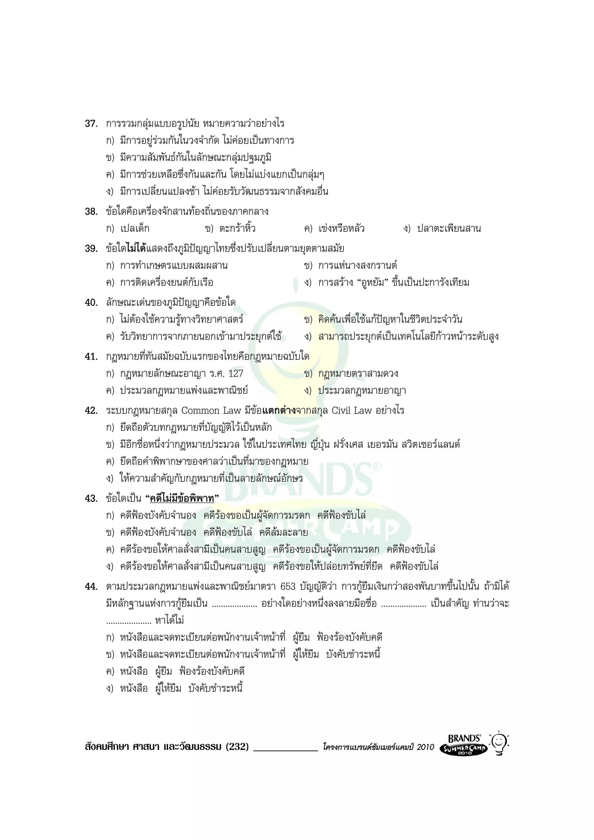 37. การรวมกลุมแบบอรูปนัย หมายความวาอยางไร
    ก) มีการอยูรวมกันในวงจํากัด ไมคอยเปนทางการ
    ข) มีความสัมพันธกนในลักษณะกลุมปฐมภูมิ
                                 ั
    ค) มีการชวยเหลือซึ่งกันและกัน โดยไมแบงแยกเปนกลุมๆ
    ง) มีการเปลี่ยนแปลงชา ไมคอยรับวัฒนธรรมจากสังคมอื่น
38. ขอใดคือเครื่องจักสานทองถิ่นของภาคกลาง
    ก) เปลเด็ก                     ข) ตะกราหิ้ว              ค) เขงหรือหลัว               ง) ปลาตะเพียนสาน
39. ขอใดไมไดแสดงถึงภูมิปญญาไทยซึ่งปรับเปลี่ยนตามยุตตามสมัย
    ก) การทําเกษตรแบบผสมผสาน                                  ข) การแหนางสงกรานต
    ค) การติดเครื่องยนตกับเรือ                               ง) การสราง “อูหยัม” ขึ้นเปนปะการังเทียม
40. ลักษณะเดนของภูมปญญาคือขอใด
                               ิ
    ก) ไมตองใชความรูทางวิทยาศาสตร
                                                             ข) คิดคนเพื่อใชแกปญหาในชีวิตประจําวัน
    ค) รับวิทยาการจากภายนอกเขามาประยุกตใช                  ง) สามารถประยุกตเปนเทคโนโลยีกาวหนาระดับสูง
41. กฎหมายที่ทันสมัยฉบับแรกของไทยคือกฎหมายฉบับใด
    ก) กฎหมายลักษณะอาญา ร.ศ. 127                              ข) กฎหมายตราสามดวง
    ค) ประมวลกฎหมายแพงและพาณิชย                             ง) ประมวลกฎหมายอาญา
42. ระบบกฎหมายสกุล Common Law มีขอแตกตางจากสกุล Civil Law อยางไร
    ก) ยึดถือตัวบทกฎหมายที่บญญัตไวเปนหลัก
                                    ั ิ
    ข) มีอีกชื่อหนึ่งวากฎหมายประมวล ใชในประเทศไทย ญี่ปุน ฝรั่งเศส เยอรมัน สวิตเซอรแลนด
    ค) ยึดถือคําพิพากษาของศาลวาเปนที่มาของกฎหมาย
    ง) ใหความสําคัญกับกฎหมายที่เปนลายลักษณอักษร
43. ขอใดเปน “คดีไมมีขอพิพาท”
    ก) คดีฟองบังคับจํานอง คดีรองขอเปนผูจัดการมรดก คดีฟองขับไล
    ข) คดีฟองบังคับจํานอง คดีฟองขับไล คดีลมละลาย
    ค) คดีรองขอใหศาลสั่งสามีเปนคนสาบสูญ คดีรองขอเปนผูจัดการมรดก คดีฟองขับไล
    ง) คดีรองขอใหศาลสั่งสามีเปนคนสาบสูญ คดีรองขอใหปลอยทรัพยที่ยึด คดีฟองขับไล
                   
44. ตามประมวลกฎหมายแพงและพาณิชยมาตรา 653 บัญญัติวา การกูยืมเงินกวาสองพันบาทขึ้นไปนั้น ถามิได
    มีหลักฐานแหงการกูยืมเปน .................... อยางใดอยางหนึ่งลงลายมือชื่อ .................... เปนสําคัญ ทานวาจะ
    .................... หาไดไม
    ก) หนังสือและจดทะเบียนตอพนักงานเจาหนาที่ ผูยืม ฟองรองบังคับคดี
    ข) หนังสือและจดทะเบียนตอพนักงานเจาหนาที่ ผูใหยืม บังคับชําระหนี้
    ค) หนังสือ ผูยม ฟองรองบังคับคดี
                           ื
    ง) หนังสือ ผูใหยืม บังคับชําระหนี้



สังคมศึกษา ศาสนา และวัฒนธรรม (232) ____________                     โครงการแบรนดซัมเมอรแคมป 2010
 