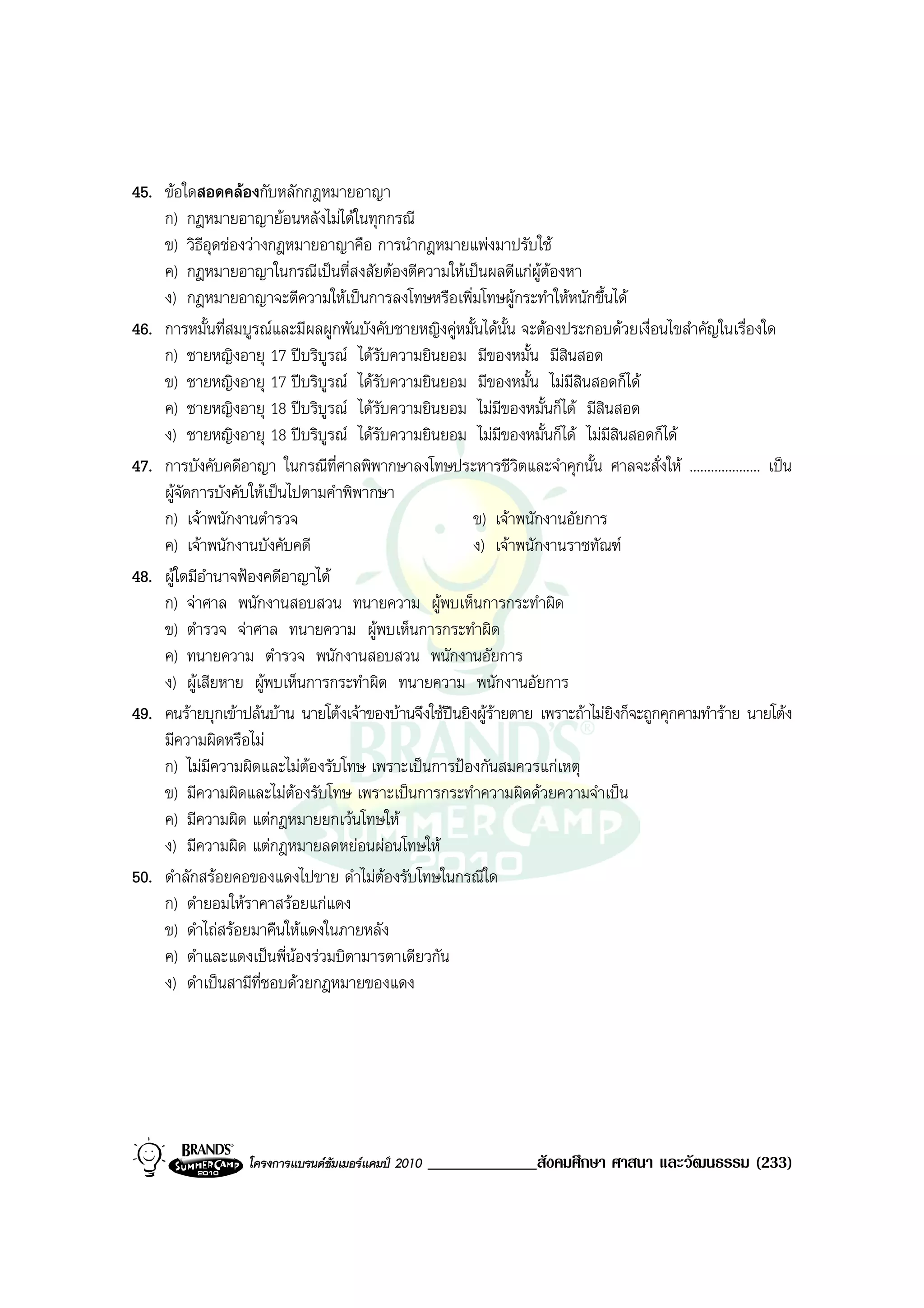 45. ขอใดสอดคลองกับหลักกฎหมายอาญา
    ก) กฎหมายอาญายอนหลังไมไดในทุกกรณี
    ข) วิธีอุดชองวางกฎหมายอาญาคือ การนํากฎหมายแพงมาปรับใช
    ค) กฎหมายอาญาในกรณีเปนที่สงสัยตองตีความใหเปนผลดีแกผูตองหา
    ง) กฎหมายอาญาจะตีความใหเปนการลงโทษหรือเพิ่มโทษผูกระทําใหหนักขึ้นได
46. การหมั้นที่สมบูรณและมีผลผูกพันบังคับชายหญิงคูหมั้นไดนั้น จะตองประกอบดวยเงื่อนไขสําคัญในเรื่องใด
    ก) ชายหญิงอายุ 17 ปบริบูรณ ไดรับความยินยอม มีของหมั้น มีสินสอด
    ข) ชายหญิงอายุ 17 ปบริบูรณ ไดรับความยินยอม มีของหมั้น ไมมีสินสอดก็ได
    ค) ชายหญิงอายุ 18 ปบริบรณ ไดรับความยินยอม ไมมีของหมั้นก็ได มีสินสอด
                               ู
    ง) ชายหญิงอายุ 18 ปบริบูรณ ไดรับความยินยอม ไมมีของหมั้นก็ได ไมมีสินสอดก็ได
47. การบังคับคดีอาญา ในกรณีที่ศาลพิพากษาลงโทษประหารชีวิตและจําคุกนั้น ศาลจะสั่งให .................... เปน
    ผูจัดการบังคับใหเปนไปตามคําพิพากษา
    ก) เจาพนักงานตํารวจ                               ข) เจาพนักงานอัยการ
    ค) เจาพนักงานบังคับคดี                            ง) เจาพนักงานราชทัณฑ
48. ผูใดมีอํานาจฟองคดีอาญาได
    ก) จาศาล พนักงานสอบสวน ทนายความ ผูพบเห็นการกระทําผิด
    ข) ตํารวจ จาศาล ทนายความ ผูพบเห็นการกระทําผิด
    ค) ทนายความ ตํารวจ พนักงานสอบสวน พนักงานอัยการ
    ง) ผูเสียหาย ผูพบเห็นการกระทําผิด ทนายความ พนักงานอัยการ
49. คนรายบุกเขาปลนบาน นายโตงเจาของบานจึงใชปนยิงผูรายตาย เพราะถาไมยิงก็จะถูกคุกคามทําราย นายโตง
                                                            
    มีความผิดหรือไม
    ก) ไมมีความผิดและไมตองรับโทษ เพราะเปนการปองกันสมควรแกเหตุ
    ข) มีความผิดและไมตองรับโทษ เพราะเปนการกระทําความผิดดวยความจําเปน
    ค) มีความผิด แตกฎหมายยกเวนโทษให
    ง) มีความผิด แตกฎหมายลดหยอนผอนโทษให
50. ดําลักสรอยคอของแดงไปขาย ดําไมตองรับโทษในกรณีใด
    ก) ดํายอมใหราคาสรอยแกแดง
    ข) ดําไถสรอยมาคืนใหแดงในภายหลัง
    ค) ดําและแดงเปนพี่นองรวมบิดามารดาเดียวกัน
    ง) ดําเปนสามีที่ชอบดวยกฎหมายของแดง




                   โครงการแบรนดซัมเมอรแคมป 2010   _____________สังคมศึกษา ศาสนา และวัฒนธรรม (233)
 