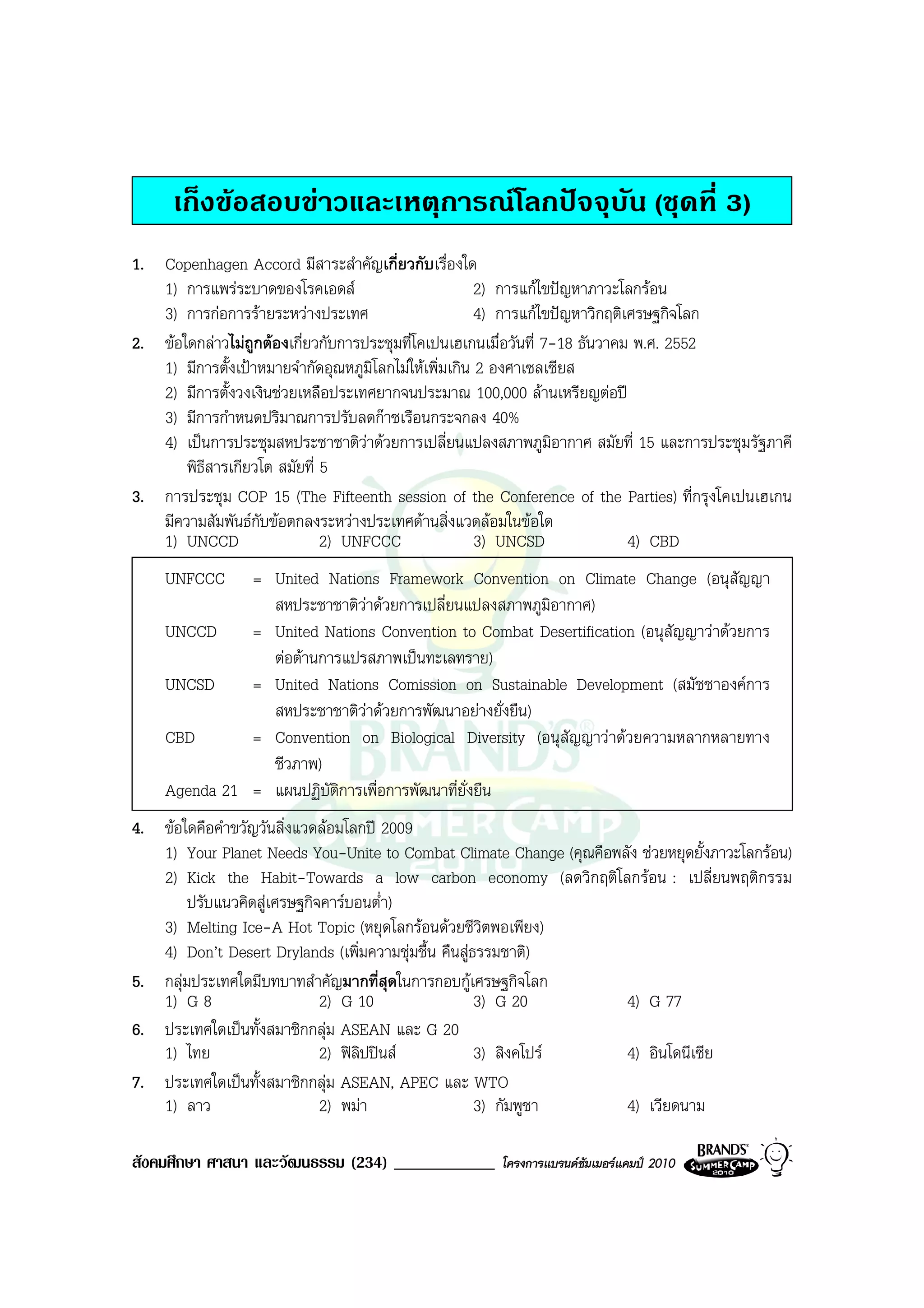 เก็งขอสอบขาวและเหตุการณโลกปจจุบัน (ชุดที่ 3)
1. Copenhagen Accord มีสาระสําคัญเกี่ยวกับเรื่องใด
   1) การแพรระบาดของโรคเอดส                           2) การแกไขปญหาภาวะโลกรอน
   3) การกอการรายระหวางประเทศ                        4) การแกไขปญหาวิกฤติเศรษฐกิจโลก
2. ขอใดกลาวไมถูกตองเกี่ยวกับการประชุมที่โคเปนเฮเกนเมื่อวันที่ 7-18 ธันวาคม พ.ศ. 2552
   1) มีการตั้งเปาหมายจํากัดอุณหภูมิโลกไมใหเพิ่มเกิน 2 องศาเซลเซียส
   2) มีการตั้งวงเงินชวยเหลือประเทศยากจนประมาณ 100,000 ลานเหรียญตอป
   3) มีการกําหนดปริมาณการปรับลดกาซเรือนกระจกลง 40%
   4) เปนการประชุมสหประชาชาติวาดวยการเปลี่ยนแปลงสภาพภูมอากาศ สมัยที่ 15 และการประชุมรัฐภาคี
                                                                   ิ
       พิธีสารเกียวโต สมัยที่ 5
3. การประชุม COP 15 (The Fifteenth session of the Conference of the Parties) ที่กรุงโคเปนเฮเกน
   มีความสัมพันธกับขอตกลงระหวางประเทศดานสิ่งแวดลอมในขอใด
   1) UNCCD                   2) UNFCCC                 3) UNCSD               4) CBD
    UNFCCC    = United Nations Framework Convention on Climate Change (อนุสัญญา
                สหประชาชาติวาดวยการเปลี่ยนแปลงสภาพภูมิอากาศ)
                             
    UNCCD     = United Nations Convention to Combat Desertification (อนุสัญญาวาดวยการ
                ตอตานการแปรสภาพเปนทะเลทราย)
    UNCSD     = United Nations Comission on Sustainable Development (สมัชชาองคการ
                สหประชาชาติวาดวยการพัฒนาอยางยั่งยืน)
                               
    CBD       = Convention on Biological Diversity (อนุสัญญาวาดวยความหลากหลายทาง
                ชีวภาพ)
    Agenda 21 = แผนปฏิบติการเพื่อการพัฒนาที่ยั่งยืน
                        ั
4. ขอใดคือคําขวัญวันสิ่งแวดลอมโลกป 2009
   1) Your Planet Needs You-Unite to Combat Climate Change (คุณคือพลัง ชวยหยุดยั้งภาวะโลกรอน)
   2) Kick the Habit-Towards a low carbon economy (ลดวิกฤติโลกรอน : เปลี่ยนพฤติกรรม
        ปรับแนวคิดสูเศรษฐกิจคารบอนต่ํา)
   3) Melting Ice-A Hot Topic (หยุดโลกรอนดวยชีวิตพอเพียง)
   4) Don’t Desert Drylands (เพิ่มความชุมชื้น คืนสูธรรมชาติ)
5. กลุมประเทศใดมีบทบาทสําคัญมากที่สดในการกอบกูเศรษฐกิจโลก
                                        ุ
   1) G 8                    2) G 10                  3) G 20       4) G 77
6. ประเทศใดเปนทั้งสมาชิกกลุม ASEAN และ G 20
   1) ไทย                    2) ฟลิปปนส            3) สิงคโปร   4) อินโดนีเซีย
7. ประเทศใดเปนทั้งสมาชิกกลุม ASEAN, APEC และ WTO
   1) ลาว                    2) พมา                  3) กัมพูชา    4) เวียดนาม

สังคมศึกษา ศาสนา และวัฒนธรรม (234) ____________      โครงการแบรนดซัมเมอรแคมป 2010
 