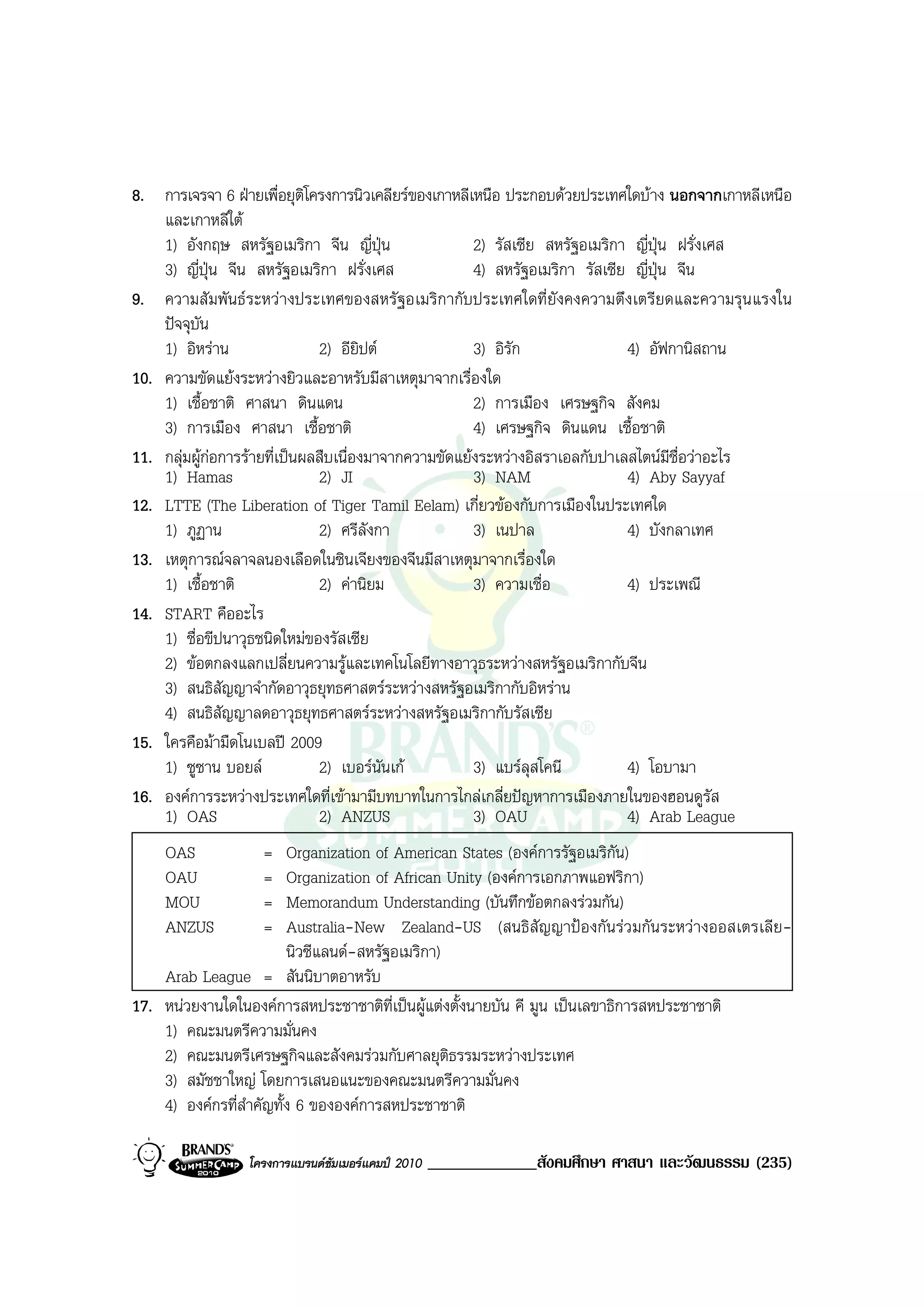 8. การเจรจา 6 ฝายเพื่อยุติโครงการนิวเคลียรของเกาหลีเหนือ ประกอบดวยประเทศใดบาง นอกจากเกาหลีเหนือ
    และเกาหลีใต
    1) อังกฤษ สหรัฐอเมริกา จีน ญี่ปุน                 2) รัสเซีย สหรัฐอเมริกา ญี่ปุน ฝรั่งเศส
    3) ญี่ปน จีน สหรัฐอเมริกา ฝรั่งเศส
             ุ                                         4) สหรัฐอเมริกา รัสเซีย ญี่ปุน จีน
9. ความสัมพันธระหวางประเทศของสหรัฐอเมริกากับประเทศใดที่ยังคงความตึงเตรียดและความรุนแรงใน
    ปจจุบัน
    1) อิหราน                 2) อียิปต              3) อิรัก               4) อัฟกานิสถาน
10. ความขัดแยงระหวางยิวและอาหรับมีสาเหตุมาจากเรื่องใด
    1) เชื้อชาติ ศาสนา ดินแดน                          2) การเมือง เศรษฐกิจ สังคม
    3) การเมือง ศาสนา เชื้อชาติ                        4) เศรษฐกิจ ดินแดน เชื้อชาติ
11. กลุมผูกอการรายที่เปนผลสืบเนื่องมาจากความขัดแยงระหวางอิสราเอลกับปาเลสไตนมีชื่อวาอะไร
    1) Hamas                   2) JI                   3) NAM                 4) Aby Sayyaf
12. LTTE (The Liberation of Tiger Tamil Eelam) เกี่ยวของกับการเมืองในประเทศใด
    1) ภูฏาน                   2) ศรีลังกา             3) เนปาล               4) บังกลาเทศ
13. เหตุการณจลาจลนองเลือดในซินเจียงของจีนมีสาเหตุมาจากเรื่องใด
    1) เชื้อชาติ               2) คานิยม              3) ความเชื่อ           4) ประเพณี
14. START คืออะไร
    1) ชื่อขีปนาวุธชนิดใหมของรัสเซีย
    2) ขอตกลงแลกเปลี่ยนความรูและเทคโนโลยีทางอาวุธระหวางสหรัฐอเมริกากับจีน
    3) สนธิสัญญาจํากัดอาวุธยุทธศาสตรระหวางสหรัฐอเมริกากับอิหราน
    4) สนธิสัญญาลดอาวุธยุทธศาสตรระหวางสหรัฐอเมริกากับรัสเซีย
15. ใครคือมามืดโนเบลป 2009
    1) ซูซาน บอยล             2) เบอรนนเก
                                          ั            3) แบรลุสโคนี         4) โอบามา
16. องคการระหวางประเทศใดที่เขามามีบทบาทในการไกลเกลี่ยปญหาการเมืองภายในของฮอนดูรัส
    1) OAS                     2) ANZUS                3) OAU                 4) Arab League
    OAS            =     Organization of American States (องคการรัฐอเมริกัน)
    OAU            =     Organization of African Unity (องคการเอกภาพแอฟริกา)
    MOU            =     Memorandum Understanding (บันทึกขอตกลงรวมกัน)
    ANZUS          =     Australia-New Zealand-US (สนธิสัญญาปองกันรวมกันระหวางออสเตรเลีย-
                         นิวซีแลนด-สหรัฐอเมริกา)
    Arab League = สันนิบาตอาหรับ
17. หนวยงานใดในองคการสหประชาชาติท่เปนผูแตงตั้งนายบัน คี มูน เปนเลขาธิการสหประชาชาติ
                                         ี
    1) คณะมนตรีความมั่นคง
    2) คณะมนตรีเศรษฐกิจและสังคมรวมกับศาลยุติธรรมระหวางประเทศ
    3) สมัชชาใหญ โดยการเสนอแนะของคณะมนตรีความมั่นคง
    4) องคกรที่สําคัญทั้ง 6 ขององคการสหประชาชาติ

                 โครงการแบรนดซัมเมอรแคมป 2010   _____________สังคมศึกษา ศาสนา และวัฒนธรรม (235)
 