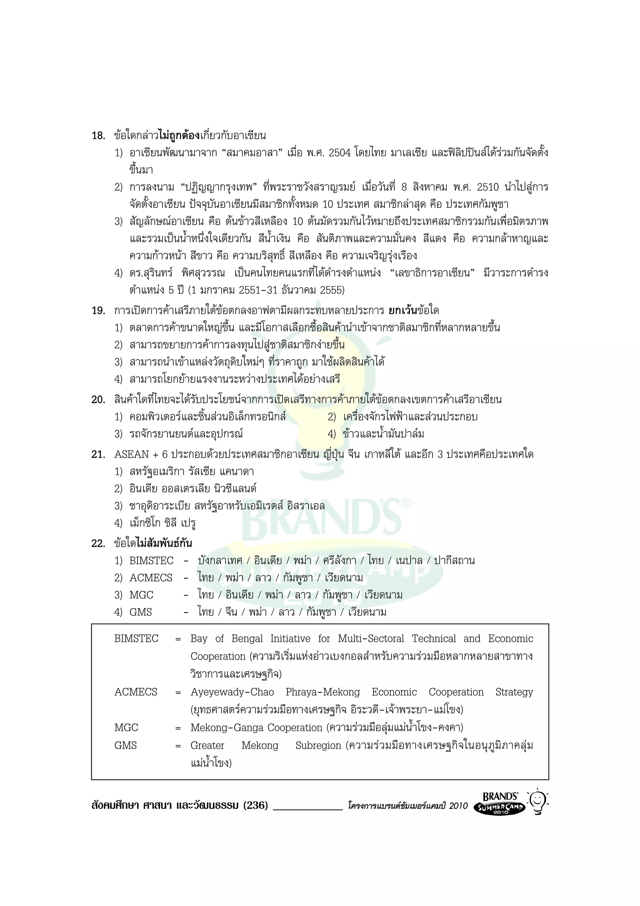 18. ขอใดกลาวไมถูกตองเกี่ยวกับอาเซียน
    1) อาเซียนพัฒนามาจาก “สมาคมอาสา” เมื่อ พ.ศ. 2504 โดยไทย มาเลเซีย และฟลิปปนสไดรวมกันจัดตั้ง
        ขึ้นมา
    2) การลงนาม “ปฏิญญากรุงเทพ” ที่พระราชวังสราญรมย เมื่อวันที่ 8 สิงหาคม พ.ศ. 2510 นําไปสูการ
        จัดตั้งอาเซียน ปจจุบันอาเซียนมีสมาชิกทั้งหมด 10 ประเทศ สมาชิกลาสุด คือ ประเทศกัมพูชา
    3) สัญลักษณอาเซียน คือ ตนขาวสีเหลือง 10 ตนมัดรวมกันไวหมายถึงประเทศสมาชิกรวมกันเพื่อมิตรภาพ
        และรวมเปนน้ําหนึ่งใจเดียวกัน สีนําเงิน คือ สันติภาพและความมั่นคง สีแดง คือ ความกลาหาญและ
                                          ้
        ความกาวหนา สีขาว คือ ความบริสุทธิ์ สีเหลือง คือ ความเจริญรุงเรือง
    4) ดร.สุรนทร พิศสุวรรณ เปนคนไทยคนแรกที่ไดดารงตําแหนง “เลขาธิการอาเซียน” มีวาระการดํารง
               ิ                                        ํ
        ตําแหนง 5 ป (1 มกราคม 2551-31 ธันวาคม 2555)
19. การเปดการคาเสรีภายใตขอตกลงอาฟตามีผลกระทบหลายประการ ยกเวนขอใด
    1) ตลาดการคาขนาดใหญขึ้น และมีโอกาสเลือกซื้อสินคานําเขาจากชาติสมาชิกที่หลากหลายขึ้น
    2) สามารถขยายการคาการลงทุนไปสูชาติสมาชิกงายขึ้น
    3) สามารถนําเขาแหลงวัตถุดิบใหมๆ ที่ราคาถูก มาใชผลิตสินคาได
    4) สามารถโยกยายแรงงานระหวางประเทศไดอยางเสรี
20. สินคาใดที่ไทยจะไดรบประโยชนจากการเปดเสรีทางการคาภายใตขอตกลงเขตการคาเสรีอาเซียน
                        ั
    1) คอมพิวเตอรและชิ้นสวนอิเล็กทรอนิกส            2) เครื่องจักรไฟฟาและสวนประกอบ
    3) รถจักรยานยนตและอุปกรณ                         4) ขาวและน้ํามันปาลม
21. ASEAN + 6 ประกอบดวยประเทศสมาชิกอาเซียน ญี่ปุน จีน เกาหลีใต และอีก 3 ประเทศคือประเทศใด
    1) สหรัฐอเมริกา รัสเซีย แคนาดา
    2) อินเดีย ออสเตรเลีย นิวซีแลนด
    3) ซาอุดิอาระเบีย สหรัฐอาหรับเอมิเรตส อิสราเอล
    4) เม็กซิโก ชิลี เปรู
22. ขอใดไมสัมพันธกัน
    1) BIMSTEC - บังกลาเทศ / อินเดีย / พมา / ศรีลังกา / ไทย / เนปาล / ปากีสถาน
    2) ACMECS - ไทย / พมา / ลาว / กัมพูชา / เวียดนาม
    3) MGC            - ไทย / อินเดีย / พมา / ลาว / กัมพูชา / เวียดนาม
    4) GMS            - ไทย / จีน / พมา / ลาว / กัมพูชา / เวียดนาม
    BIMSTEC       = Bay of Bengal Initiative for Multi-Sectoral Technical and Economic
                    Cooperation (ความริเริ่มแหงอาวเบงกอลสําหรับความรวมมือหลากหลายสาขาทาง
                    วิชาการและเศรษฐกิจ)
    ACMECS        = Ayeyewady-Chao Phraya-Mekong Economic Cooperation Strategy
                    (ยุทธศาสตรความรวมมือทางเศรษฐกิจ อิระวดี-เจาพระยา-แมโขง)
    MGC           = Mekong-Ganga Cooperation (ความรวมมือลุมแมน้ําโขง-คงคา)
    GMS           = Greater Mekong Subregion (ความร วมมือทางเศรษฐกิ จในอนุ ภูมิ ภาคลุ ม
                    แมน้ําโขง)

สังคมศึกษา ศาสนา และวัฒนธรรม (236) ____________        โครงการแบรนดซัมเมอรแคมป 2010
 