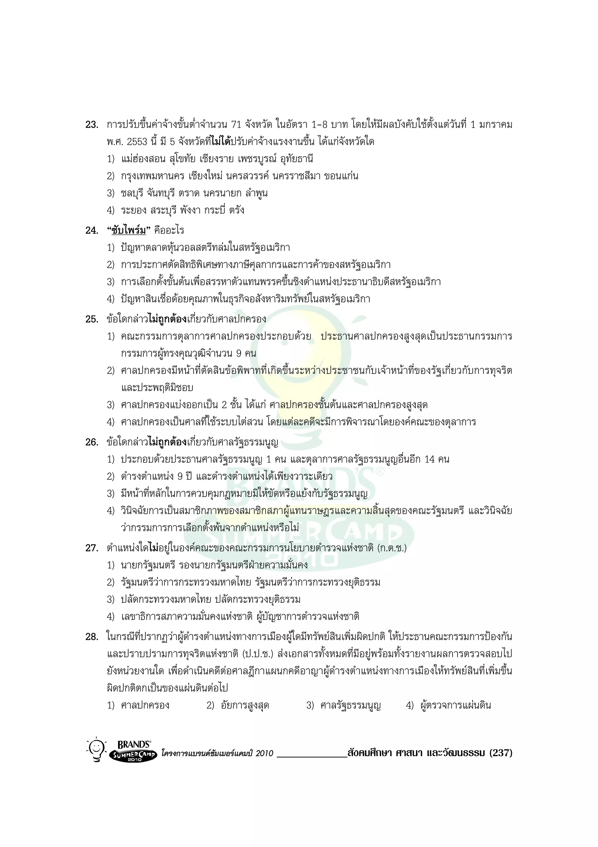 23. การปรับขึ้นคาจางขั้นต่ําจํานวน 71 จังหวัด ในอัตรา 1-8 บาท โดยใหมีผลบังคับใชต้ังแตวันที่ 1 มกราคม
    พ.ศ. 2553 นี้ มี 5 จังหวัดที่ไมไดปรับคาจางแรงงานขึ้น ไดแกจงหวัดใด
                                                                    ั
    1) แมฮองสอน สุโขทัย เชียงราย เพชรบูรณ อุทัยธานี
    2) กรุงเทพมหานคร เชียงใหม นครสวรรค นครราชสีมา ขอนแกน
    3) ชลบุรี จันทบุรี ตราด นครนายก ลําพูน
    4) ระยอง สระบุรี พังงา กระบี่ ตรัง
24. “ซับไพรม” คืออะไร
    1) ปญหาตลาดหุนวอลสตรีทลมในสหรัฐอเมริกา
    2) การประกาศตัดสิทธิพิเศษทางภาษีศุลกากรและการคาของสหรัฐอเมริกา
    3) การเลือกตั้งขั้นตนเพื่อสรรหาตัวแทนพรรคขึ้นชิงตําแหนงประธานาธิบดีสหรัฐอเมริกา
    4) ปญหาสินเชื่อดอยคุณภาพในธุรกิจอสังหาริมทรัพยในสหรัฐอเมริกา
25. ขอใดกลาวไมถูกตองเกี่ยวกับศาลปกครอง
    1) คณะกรรมการตุลาการศาลปกครองประกอบดวย ประธานศาลปกครองสูงสุดเปนประธานกรรมการ
        กรรมการผูทรงคุณวุฒิจํานวน 9 คน
    2) ศาลปกครองมีหนาที่ตัดสินขอพิพาทที่เกิดขึ้นระหวางประชาชนกับเจาหนาที่ของรัฐเกี่ยวกับการทุจริต
        และประพฤติมิชอบ
    3) ศาลปกครองแบงออกเปน 2 ชั้น ไดแก ศาลปกครองชั้นตนและศาลปกครองสูงสุด
    4) ศาลปกครองเปนศาลที่ใชระบบไตสวน โดยแตละคดีจะมีการพิจารณาโดยองคคณะของตุลาการ
26. ขอใดกลาวไมถูกตองเกี่ยวกับศาลรัฐธรรมนูญ
    1) ประกอบดวยประธานศาลรัฐธรรมนูญ 1 คน และตุลาการศาลรัฐธรรมนูญอื่นอีก 14 คน
    2) ดํารงตําแหนง 9 ป และดํารงตําแหนงไดเพียงวาระเดียว
    3) มีหนาที่หลักในการควบคุมกฎหมายมิใหขัดหรือแยงกับรัฐธรรมนูญ
    4) วินิจฉัยการเปนสมาชิกภาพของสมาชิกสภาผูแทนราษฎรและความสิ้นสุดของคณะรัฐมนตรี และวินิจฉัย
        วากรรมการการเลือกตั้งพนจากตําแหนงหรือไม
27. ตําแหนงใดไมอยูในองคคณะของคณะกรรมการนโยบายตํารวจแหงชาติ (ก.ต.ช.)
    1) นายกรัฐมนตรี รองนายกรัฐมนตรีฝายความมั่นคง
    2) รัฐมนตรีวาการกระทรวงมหาดไทย รัฐมนตรีวาการกระทรวงยุติธรรม
                                                      
    3) ปลัดกระทรวงมหาดไทย ปลัดกระทรวงยุติธรรม
    4) เลขาธิการสภาความมั่นคงแหงชาติ ผูบัญชาการตํารวจแหงชาติ
28. ในกรณีที่ปรากฏวาผูดํารงตําแหนงทางการเมืองผูใดมีทรัพยสินเพิ่มผิดปกติ ใหประธานคณะกรรมการปองกัน
    และปราบปรามการทุจริตแหงชาติ (ป.ป.ช.) สงเอกสารทั้งหมดที่มีอยูพรอมทั้งรายงานผลการตรวจสอบไป
    ยังหนวยงานใด เพื่อดําเนินคดีตอศาลฎีกาแผนกคดีอาญาผูดํารงตําแหนงทางการเมืองใหทรัพยสินที่เพิ่มขึ้น
    ผิดปกติตกเปนของแผนดินตอไป
    1) ศาลปกครอง                2) อัยการสูงสุด          3) ศาลรัฐธรรมนูญ        4) ผูตรวจการแผนดิน


                  โครงการแบรนดซัมเมอรแคมป 2010   _____________สังคมศึกษา ศาสนา และวัฒนธรรม (237)
 