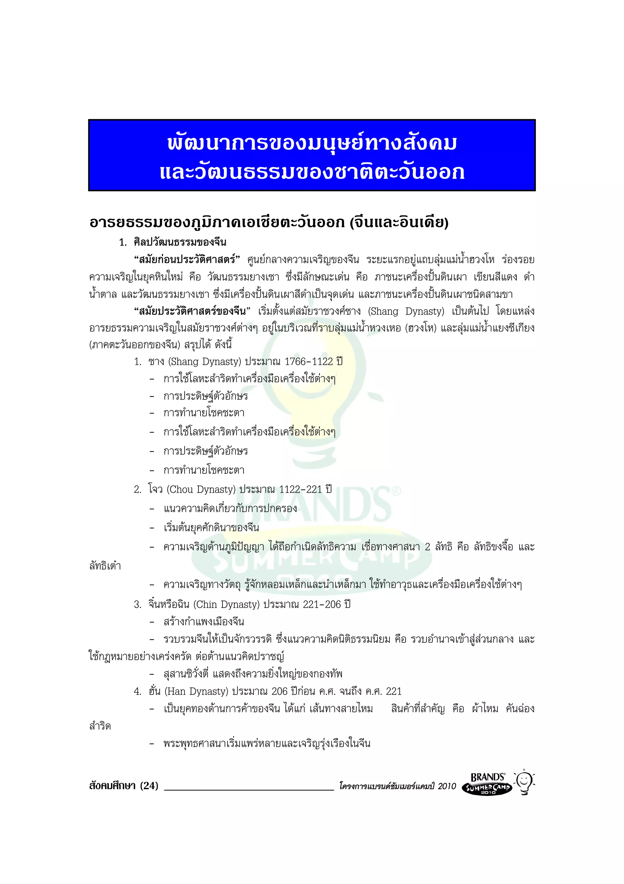 พัฒนาการของมนุษยทางสังคม
                และวัฒนธรรมของชาติตะวันออก
อารยธรรมของภูมิภาคเอเชียตะวันออก (จีนและอินเดีย)
         1. ศิลปวัฒนธรรมของจีน
            “สมัยกอนประวัติศาสตร” ศูนยกลางความเจริญของจีน ระยะแรกอยูแถบลุมแมน้ําฮวงโห รองรอย
ความเจริญในยุคหินใหม คือ วัฒนธรรมยางเชา ซึ่งมีลักษณะเดน คือ ภาชนะเครื่องปนดินเผา เขียนสีแดง ดํา
น้ําตาล และวัฒนธรรมยางเชา ซึ่งมีเครื่องปนดินเผาสีดําเปนจุดเดน และภาชนะเครื่องปนดินเผาชนิดสามขา
            “สมัยประวัติศาสตรของจีน” เริ่มตั้งแตสมัยราชวงศซาง (Shang Dynasty) เปนตนไป โดยแหลง
อารยธรรมความเจริญในสมัยราชวงศตางๆ อยูในบริเวณที่ราบลุมแมน้ําหวงเหอ (ฮวงโห) และลุมแมน้ําแยงซีเกียง
(ภาคตะวันออกของจีน) สรุปได ดังนี้
            1. ชาง (Shang Dynasty) ประมาณ 1766-1122 ป
               - การใชโลหะสําริดทําเครื่องมือเครื่องใชตางๆ
                                                         
               - การประดิษฐตวอักษร
                                 ั
               - การทํานายโชคชะตา
               - การใชโลหะสําริดทําเครื่องมือเครื่องใชตางๆ
               - การประดิษฐตวอักษรั
               - การทํานายโชคชะตา
            2. โจว (Chou Dynasty) ประมาณ 1122-221 ป
               - แนวความคิดเกี่ยวกับการปกครอง
               - เริ่มตนยุคศักดินาของจีน
               - ความเจริญดานภูมิปญญา ไดถือกําเนิดลัทธิความ เชื่อทางศาสนา 2 ลัทธิ คือ ลัทธิขงจื๊อ และ
ลัทธิเตา
               - ความเจริญทางวัตถุ รูจักหลอมเหล็กและนําเหล็กมา ใชทําอาวุธและเครื่องมือเครื่องใชตางๆ
            3. จิ๋นหรือฉิน (Chin Dynasty) ประมาณ 221-206 ป
               - สรางกําแพงเมืองจีน
               - รวบรวมจีนใหเปนจักรวรรดิ ซึ่งแนวความคิดนิติธรรมนิยม คือ รวบอํานาจเขาสูสวนกลาง และ
ใชกฎหมายอยางเครงครัด ตอตานแนวคิดปราชญ
               - สุสานซิวั่งตี่ แสดงถึงความยิ่งใหญของกองทัพ
            4. ฮั่น (Han Dynasty) ประมาณ 206 ปกอน ค.ศ. จนถึง ค.ศ. 221
               - เปนยุคทองดานการคาของจีน ไดแก เสนทางสายไหม สินคาที่สําคัญ คือ ผาไหม คันฉอง
สําริด
               - พระพุทธศาสนาเริ่มแพรหลายและเจริญรุงเรืองในจีน

สังคมศึกษา (24) ______________________________            โครงการแบรนดซัมเมอรแคมป 2010
 