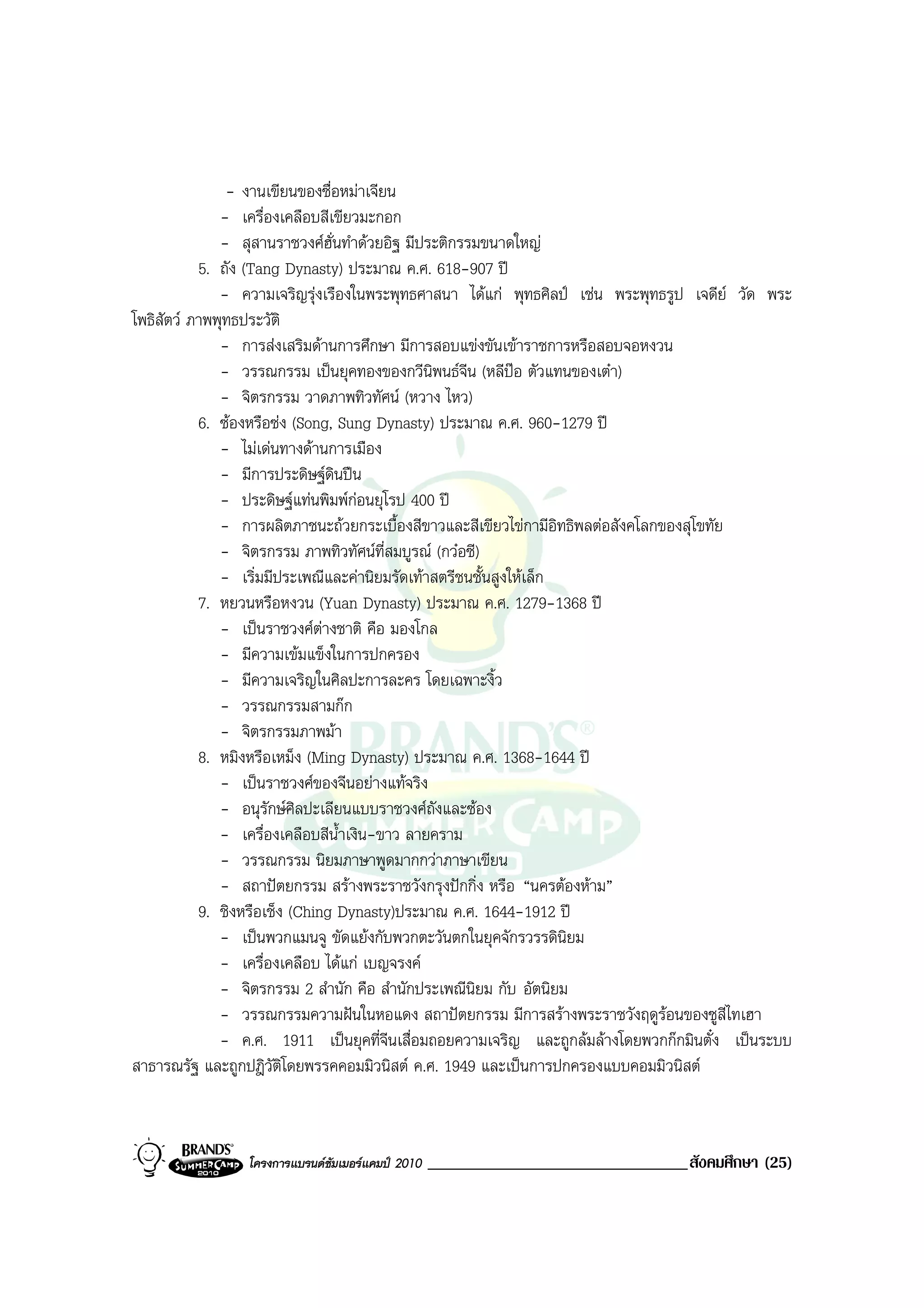 - งานเขียนของซื่อหมาเจียน
              - เครื่องเคลือบสีเขียวมะกอก
              - สุสานราชวงศฮั่นทําดวยอิฐ มีประติกรรมขนาดใหญ
           5. ถัง (Tang Dynasty) ประมาณ ค.ศ. 618-907 ป
              - ความเจริญรุงเรืองในพระพุทธศาสนา ไดแก พุทธศิลป เชน พระพุทธรูป เจดีย วัด พระ
โพธิสัตว ภาพพุทธประวัติ
              - การสงเสริมดานการศึกษา มีการสอบแขงขันเขาราชการหรือสอบจอหงวน
              - วรรณกรรม เปนยุคทองของกวีนพนธจีน (หลีปอ ตัวแทนของเตา)
                                               ิ
              - จิตรกรรม วาดภาพทิวทัศน (หวาง ไหว)
           6. ซองหรือซง (Song, Sung Dynasty) ประมาณ ค.ศ. 960-1279 ป
              - ไมเดนทางดานการเมือง
              - มีการประดิษฐดินปน
              - ประดิษฐแทนพิมพกอนยุโรป 400 ป
              - การผลิตภาชนะถวยกระเบื้องสีขาวและสีเขียวไขกามีอิทธิพลตอสังคโลกของสุโขทัย
              - จิตรกรรม ภาพทิวทัศนท่สมบูรณ (กวอซี)
                                         ี
              - เริ่มมีประเพณีและคานิยมรัดเทาสตรีชนชั้นสูงใหเล็ก
           7. หยวนหรือหงวน (Yuan Dynasty) ประมาณ ค.ศ. 1279-1368 ป
              - เปนราชวงศตางชาติ คือ มองโกล
              - มีความเขมแข็งในการปกครอง
              - มีความเจริญในศิลปะการละคร โดยเฉพาะงิ้ว
              - วรรณกรรมสามกก
              - จิตรกรรมภาพมา
           8. หมิงหรือเหม็ง (Ming Dynasty) ประมาณ ค.ศ. 1368-1644 ป
              - เปนราชวงศของจีนอยางแทจริง
              - อนุรักษศิลปะเลียนแบบราชวงศถังและซอง
              - เครื่องเคลือบสีน้ําเงิน-ขาว ลายคราม
              - วรรณกรรม นิยมภาษาพูดมากกวาภาษาเขียน
              - สถาปตยกรรม สรางพระราชวังกรุงปกกิ่ง หรือ “นครตองหาม”
           9. ชิงหรือเช็ง (Ching Dynasty)ประมาณ ค.ศ. 1644-1912 ป
              - เปนพวกแมนจู ขัดแยงกับพวกตะวันตกในยุคจักรวรรดินิยม
              - เครื่องเคลือบ ไดแก เบญจรงค
              - จิตรกรรม 2 สํานัก คือ สํานักประเพณีนยม กับ อัตนิยม
                                                     ิ
              - วรรณกรรมความฝนในหอแดง สถาปตยกรรม มีการสรางพระราชวังฤดูรอนของซูสีไทเฮา
              - ค.ศ. 1911 เปนยุคที่จีนเสื่อมถอยความเจริญ และถูกลมลางโดยพวกกกมินตั๋ง เปนระบบ
สาธารณรัฐ และถูกปฎิวัติโดยพรรคคอมมิวนิสต ค.ศ. 1949 และเปนการปกครองแบบคอมมิวนิสต



                โครงการแบรนดซัมเมอรแคมป 2010   _______________________________สังคมศึกษา (25)
 