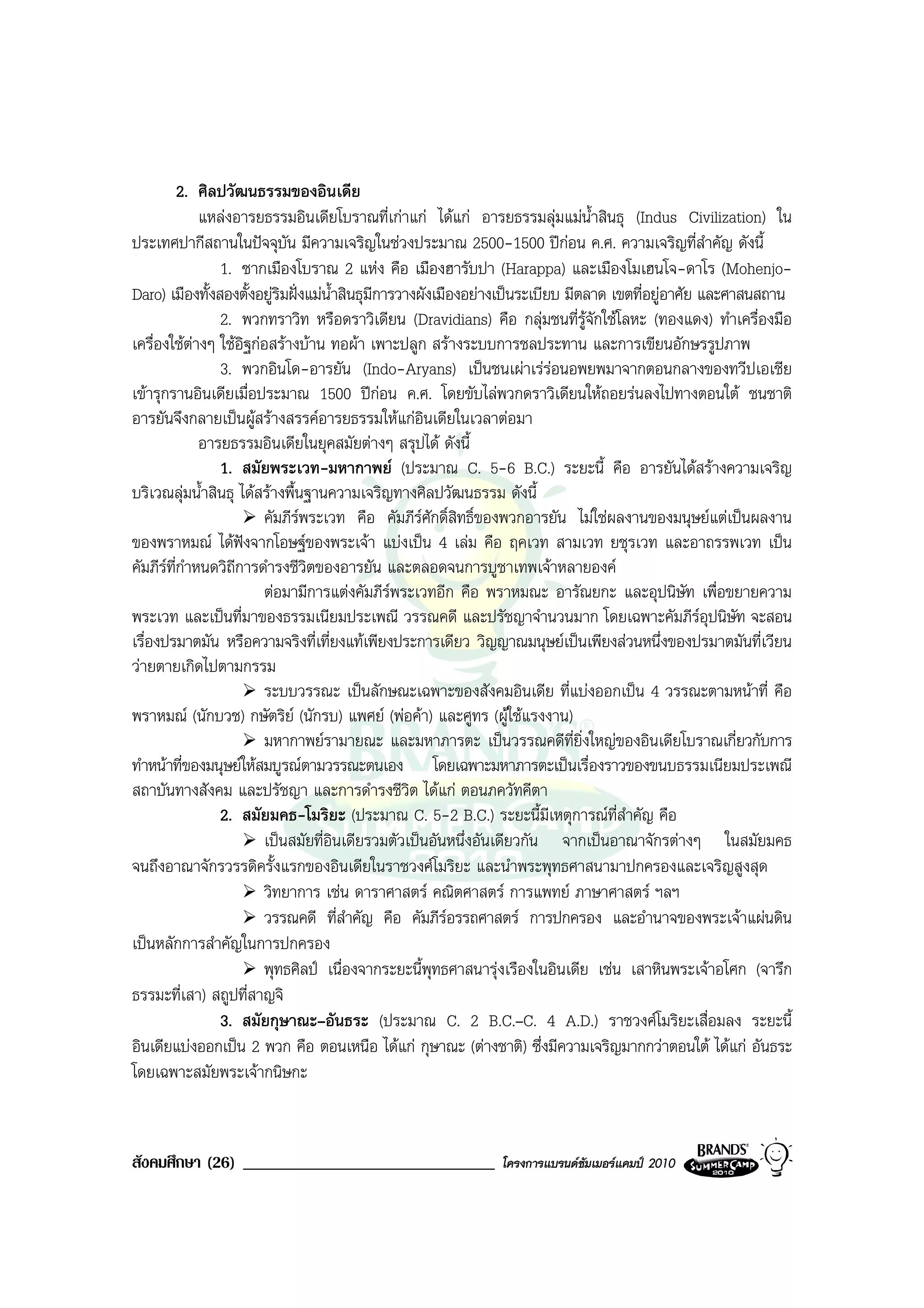 2. ศิลปวัฒนธรรมของอินเดีย
               แหลงอารยธรรมอินเดียโบราณที่เกาแก ไดแก อารยธรรมลุมแมน้ําสินธุ (Indus Civilization) ใน
ประเทศปากีสถานในปจจุบน มีความเจริญในชวงประมาณ 2500-1500 ปกอน ค.ศ. ความเจริญที่สําคัญ ดังนี้
                             ั
                  1. ซากเมืองโบราณ 2 แหง คือ เมืองฮารับปา (Harappa) และเมืองโมเฮนโจ-ดาโร (Mohenjo-
Daro) เมืองทั้งสองตั้งอยูริมฝงแมน้ําสินธุมการวางผังเมืองอยางเปนระเบียบ มีตลาด เขตที่อยูอาศัย และศาสนสถาน
                                              ี
                  2. พวกทราวิท หรือดราวิเดียน (Dravidians) คือ กลุมชนที่รูจักใชโลหะ (ทองแดง) ทําเครื่องมือ
เครื่องใชตางๆ ใชอิฐกอสรางบาน ทอผา เพาะปลูก สรางระบบการชลประทาน และการเขียนอักษรรูปภาพ
             
                  3. พวกอินโด-อารยัน (Indo-Aryans) เปนชนเผาเรรอนอพยพมาจากตอนกลางของทวีปเอเชีย
เขารุกรานอินเดียเมื่อประมาณ 1500 ปกอน ค.ศ. โดยขับไลพวกดราวิเดียนใหถอยรนลงไปทางตอนใต ชนชาติ
อารยันจึงกลายเปนผูสรางสรรคอารยธรรมใหแกอินเดียในเวลาตอมา
               อารยธรรมอินเดียในยุคสมัยตางๆ สรุปได ดังนี้
                  1. สมัยพระเวท-มหากาพย (ประมาณ C. 5-6 B.C.) ระยะนี้ คือ อารยันไดสรางความเจริญ
บริเวณลุมน้ําสินธุ ไดสรางพื้นฐานความเจริญทางศิลปวัฒนธรรม ดังนี้
                        คัมภีรพระเวท คือ คัมภีรศักดิ์สิทธิ์ของพวกอารยัน ไมใชผลงานของมนุษยแตเปนผลงาน
ของพราหมณ ไดฟงจากโอษฐของพระเจา แบงเปน 4 เลม คือ ฤคเวท สามเวท ยชุรเวท และอาถรรพเวท เปน
คัมภีรที่กําหนดวิถีการดํารงชีวิตของอารยัน และตลอดจนการบูชาเทพเจาหลายองค
                        ตอมามีการแตงคัมภีรพระเวทอีก คือ พราหมณะ อารัณยกะ และอุปนิษัท เพื่อขยายความ
พระเวท และเปนที่มาของธรรมเนียมประเพณี วรรณคดี และปรัชญาจํานวนมาก โดยเฉพาะคัมภีรอุปนิษัท จะสอน
เรื่องปรมาตมัน หรือความจริงที่เที่ยงแทเพียงประการเดียว วิญญาณมนุษยเปนเพียงสวนหนึ่งของปรมาตมันที่เวียน
วายตายเกิดไปตามกรรม
                        ระบบวรรณะ เปนลักษณะเฉพาะของสังคมอินเดีย ที่แบงออกเปน 4 วรรณะตามหนาที่ คือ
พราหมณ (นักบวช) กษัตริย (นักรบ) แพศย (พอคา) และศูทร (ผูใชแรงงาน)
                        มหากาพยรามายณะ และมหาภารตะ เปนวรรณคดีที่ยิ่งใหญของอินเดียโบราณเกี่ยวกับการ
ทําหนาที่ของมนุษยใหสมบูรณตามวรรณะตนเอง โดยเฉพาะมหาภารตะเปนเรื่องราวของขนบธรรมเนียมประเพณี
สถาบันทางสังคม และปรัชญา และการดํารงชีวิต ไดแก ตอนภควัทคีตา
                  2. สมัยมคธ-โมริยะ (ประมาณ C. 5-2 B.C.) ระยะนี้มีเหตุการณที่สําคัญ คือ
                        เปนสมัยที่อินเดียรวมตัวเปนอันหนึ่งอันเดียวกัน จากเปนอาณาจักรตางๆ ในสมัยมคธ
จนถึงอาณาจักรวรรดิครั้งแรกของอินเดียในราชวงศโมริยะ และนําพระพุทธศาสนามาปกครองและเจริญสูงสุด
                        วิทยาการ เชน ดาราศาสตร คณิตศาสตร การแพทย ภาษาศาสตร ฯลฯ
                        วรรณคดี ที่สําคัญ คือ คัมภีรอรรถศาสตร การปกครอง และอํานาจของพระเจาแผนดิน
เปนหลักการสําคัญในการปกครอง
                        พุทธศิลป เนื่องจากระยะนี้พุทธศาสนารุงเรืองในอินเดีย เชน เสาหินพระเจาอโศก (จารึก
ธรรมะที่เสา) สถูปที่สาญจิ
                  3. สมัยกุษาณะ–อันธระ (ประมาณ C. 2 B.C.–C. 4 A.D.) ราชวงศโมริยะเสื่อมลง ระยะนี้
อินเดียแบงออกเปน 2 พวก คือ ตอนเหนือ ไดแก กุษาณะ (ตางชาติ) ซึ่งมีความเจริญมากกวาตอนใต ไดแก อันธระ
โดยเฉพาะสมัยพระเจากนิษกะ


สังคมศึกษา (26) ______________________________                โครงการแบรนดซัมเมอรแคมป 2010
 