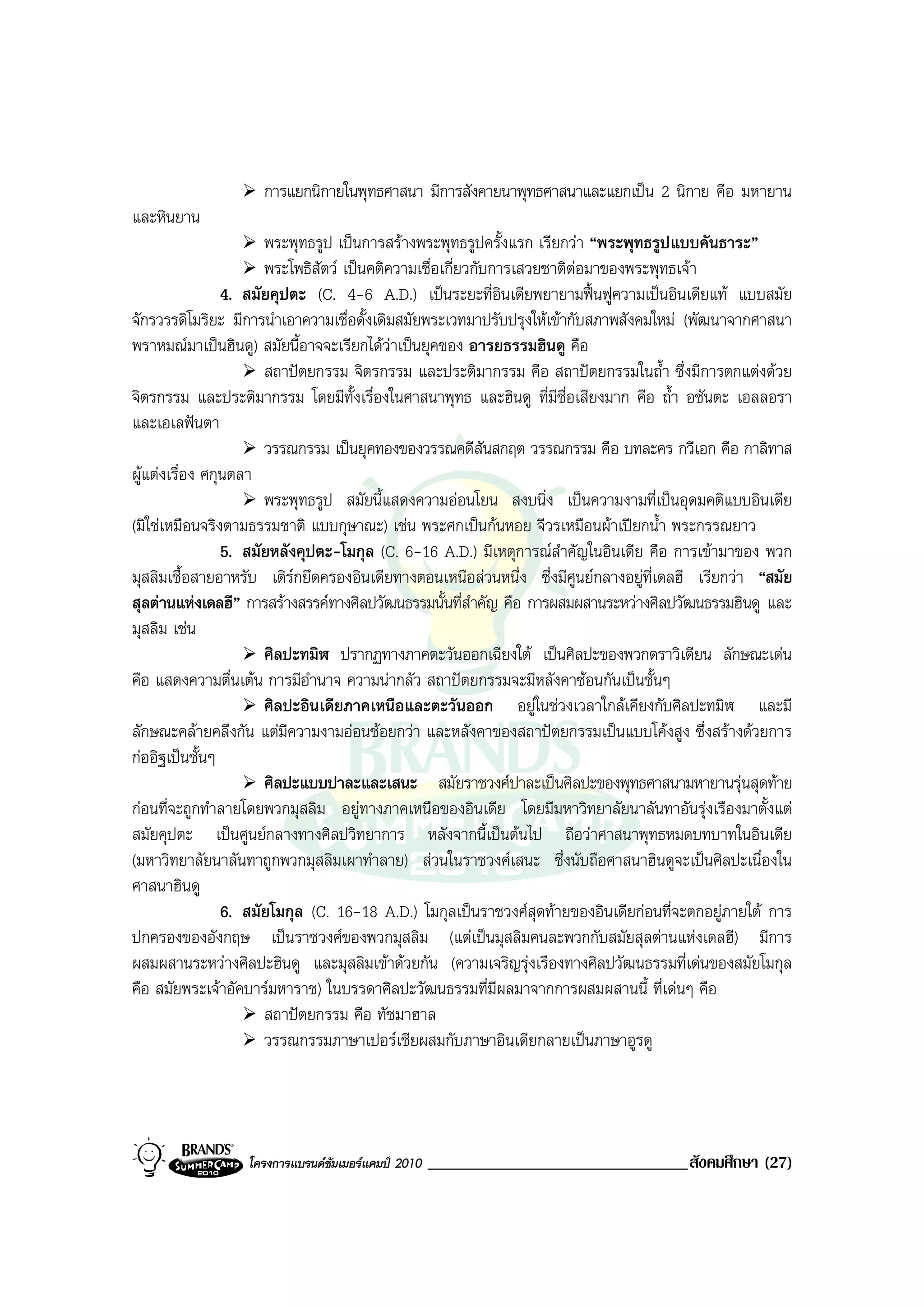 การแยกนิกายในพุทธศาสนา มีการสังคายนาพุทธศาสนาและแยกเปน 2 นิกาย คือ มหายาน
และหินยาน
                       พระพุทธรูป เปนการสรางพระพุทธรูปครั้งแรก เรียกวา “พระพุทธรูปแบบคันธาระ”
                       พระโพธิสัตว เปนคติความเชื่อเกี่ยวกับการเสวยชาติตอมาของพระพุทธเจา
                 4. สมัยคุปตะ (C. 4-6 A.D.) เปนระยะที่อินเดียพยายามฟนฟูความเปนอินเดียแท แบบสมัย
จักรวรรดิโมริยะ มีการนําเอาความเชื่อดั้งเดิมสมัยพระเวทมาปรับปรุงใหเขากับสภาพสังคมใหม (พัฒนาจากศาสนา
พราหมณมาเปนฮินดู) สมัยนี้อาจจะเรียกไดวาเปนยุคของ อารยธรรมฮินดู คือ
                       สถาปตยกรรม จิตรกรรม และประติมากรรม คือ สถาปตยกรรมในถ้ํา ซึ่งมีการตกแตงดวย
จิตรกรรม และประติมากรรม โดยมีท้งเรื่องในศาสนาพุทธ และฮินดู ที่มีชื่อเสียงมาก คือ ถ้ํา อชันตะ เอลลอรา
                                      ั
และเอเลฟนตา
                       วรรณกรรม เปนยุคทองของวรรณคดีสันสกฤต วรรณกรรม คือ บทละคร กวีเอก คือ กาลิทาส
ผูแตงเรื่อง ศกุนตลา
                       พระพุทธรูป สมัยนี้แสดงความออนโยน สงบนิ่ง เปนความงามที่เปนอุดมคติแบบอินเดีย
(มิใชเหมือนจริงตามธรรมชาติ แบบกุษาณะ) เชน พระศกเปนกนหอย จีวรเหมือนผาเปยกน้ํา พระกรรณยาว
                 5. สมัยหลังคุปตะ-โมกุล (C. 6-16 A.D.) มีเหตุการณสําคัญในอินเดีย คือ การเขามาของ พวก
มุสลิมเชื้อสายอาหรับ เติรกยึดครองอินเดียทางตอนเหนือสวนหนึ่ง ซึ่งมีศูนยกลางอยูที่เดลฮี เรียกวา “สมัย
สุลตานแหงเดลฮี” การสรางสรรคทางศิลปวัฒนธรรมนั้นที่สําคัญ คือ การผสมผสานระหวางศิลปวัฒนธรรมฮินดู และ
มุสลิม เชน
                       ศิลปะทมิฬ ปรากฏทางภาคตะวันออกเฉียงใต เปนศิลปะของพวกดราวิเดียน ลักษณะเดน
คือ แสดงความตื่นเตน การมีอํานาจ ความนากลัว สถาปตยกรรมจะมีหลังคาซอนกันเปนชั้นๆ
                       ศิลปะอินเดียภาคเหนือและตะวันออก อยูในชวงเวลาใกลเคียงกับศิลปะทมิฬ และมี
ลักษณะคลายคลึงกัน แตมีความงามออนชอยกวา และหลังคาของสถาปตยกรรมเปนแบบโคงสูง ซึ่งสรางดวยการ
กออิฐเปนชั้นๆ
                       ศิลปะแบบปาละและเสนะ สมัยราชวงศปาละเปนศิลปะของพุทธศาสนามหายานรุนสุดทาย
กอนที่จะถูกทําลายโดยพวกมุสลิม อยูทางภาคเหนือของอินเดีย โดยมีมหาวิทยาลัยนาลันทาอันรุงเรืองมาตั้งแต
สมัยคุปตะ เปนศูนยกลางทางศิลปวิทยาการ หลังจากนี้เปนตนไป ถือวาศาสนาพุทธหมดบทบาทในอินเดีย
(มหาวิทยาลัยนาลันทาถูกพวกมุสลิมเผาทําลาย) สวนในราชวงศเสนะ ซึ่งนับถือศาสนาฮินดูจะเปนศิลปะเนื่องใน
ศาสนาฮินดู
                 6. สมัยโมกุล (C. 16-18 A.D.) โมกุลเปนราชวงศสุดทายของอินเดียกอนที่จะตกอยูภายใต การ
ปกครองของอังกฤษ เปนราชวงศของพวกมุสลิม (แตเปนมุสลิมคนละพวกกับสมัยสุลตานแหงเดลฮี) มีการ
ผสมผสานระหวางศิลปะฮินดู และมุสลิมเขาดวยกัน (ความเจริญรุงเรืองทางศิลปวัฒนธรรมที่เดนของสมัยโมกุล
คือ สมัยพระเจาอัคบารมหาราช) ในบรรดาศิลปะวัฒนธรรมที่มีผลมาจากการผสมผสานนี้ ที่เดนๆ คือ
                       สถาปตยกรรม คือ ทัชมาฮาล
                       วรรณกรรมภาษาเปอรเชียผสมกับภาษาอินเดียกลายเปนภาษาอูรดู




                  โครงการแบรนดซัมเมอรแคมป 2010   _______________________________สังคมศึกษา (27)
 