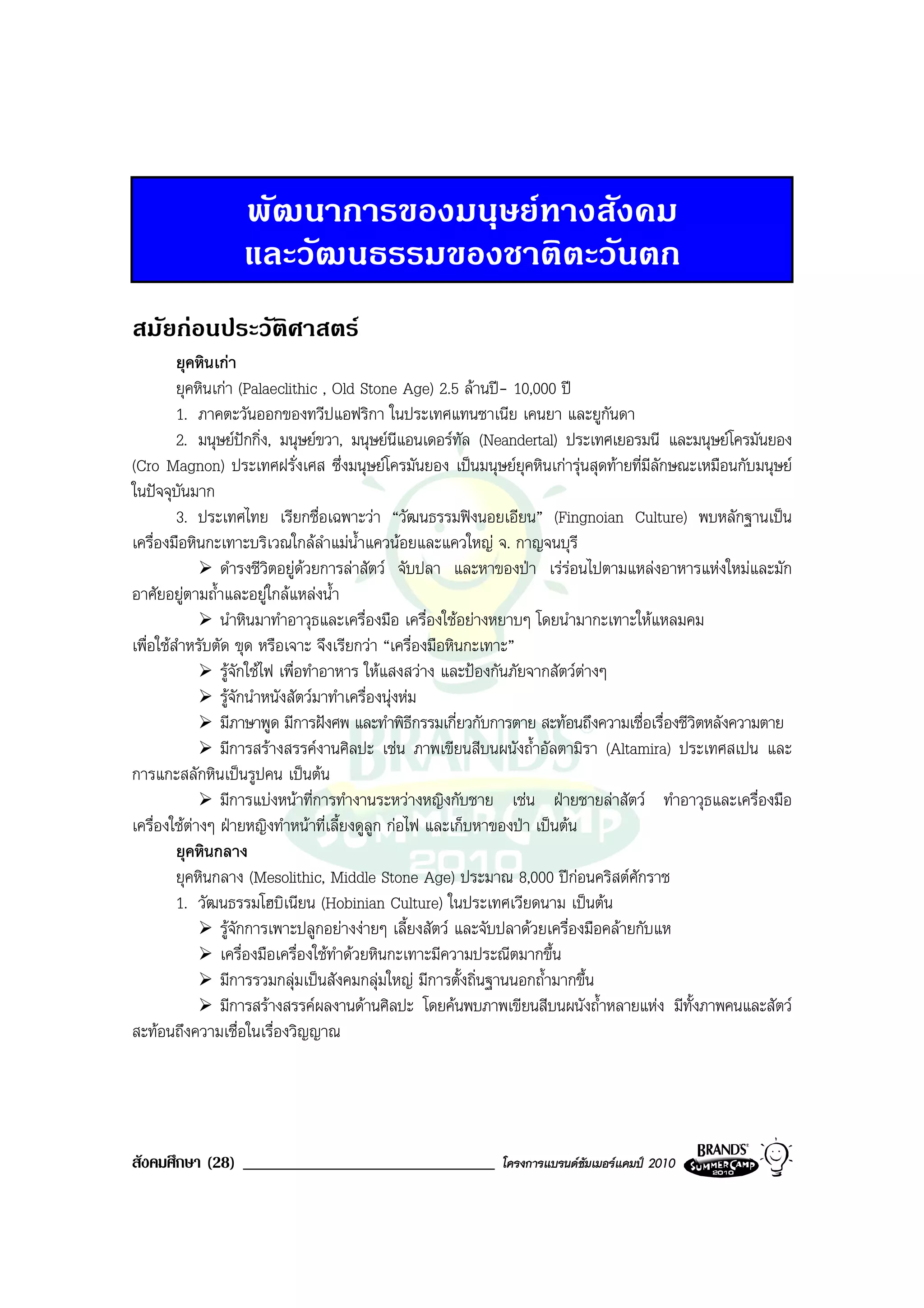พัฒนาการของมนุษยทางสังคม
                  และวัฒนธรรมของชาติตะวันตก
สมัยกอนประวัติศาสตร
         ยุคหินเกา
         ยุคหินเกา (Palaeclithic , Old Stone Age) 2.5 ลานป- 10,000 ป
         1. ภาคตะวันออกของทวีปแอฟริกา ในประเทศแทนซาเนีย เคนยา และยูกันดา
         2. มนุษยปกกิ่ง, มนุษยขวา, มนุษยนีแอนเดอรทัล (Neandertal) ประเทศเยอรมนี และมนุษยโครมันยอง
(Cro Magnon) ประเทศฝรั่งเศส ซึ่งมนุษยโครมันยอง เปนมนุษยยุคหินเการุนสุดทายที่มลักษณะเหมือนกับมนุษย
                                                                                       ี
ในปจจุบันมาก
         3. ประเทศไทย เรียกชื่อเฉพาะวา “วัฒนธรรมฟงนอยเอียน” (Fingnoian Culture) พบหลักฐานเปน
เครื่องมือหินกะเทาะบริเวณใกลลําแมน้ําแควนอยและแควใหญ จ. กาญจนบุรี
                ดํารงชีวิตอยูดวยการลาสัตว จับปลา และหาของปา เรรอนไปตามแหลงอาหารแหงใหมและมัก
อาศัยอยูตามถ้ําและอยูใกลแหลงน้ํา
                นําหินมาทําอาวุธและเครื่องมือ เครื่องใชอยางหยาบๆ โดยนํามากะเทาะใหแหลมคม
เพื่อใชสําหรับตัด ขุด หรือเจาะ จึงเรียกวา “เครื่องมือหินกะเทาะ”
                รูจักใชไฟ เพื่อทําอาหาร ใหแสงสวาง และปองกันภัยจากสัตวตางๆ
                รูจักนําหนังสัตวมาทําเครื่องนุงหม
                มีภาษาพูด มีการฝงศพ และทําพิธีกรรมเกี่ยวกับการตาย สะทอนถึงความเชื่อเรื่องชีวิตหลังความตาย
                มีการสรางสรรคงานศิลปะ เชน ภาพเขียนสีบนผนังถ้ําอัลตามิรา (Altamira) ประเทศสเปน และ
การแกะสลักหินเปนรูปคน เปนตน
                มีการแบงหนาที่การทํางานระหวางหญิงกับชาย เชน ฝายชายลาสัตว ทําอาวุธและเครื่องมือ
เครื่องใชตางๆ ฝายหญิงทําหนาที่เลี้ยงดูลูก กอไฟ และเก็บหาของปา เปนตน
         ยุคหินกลาง
         ยุคหินกลาง (Mesolithic, Middle Stone Age) ประมาณ 8,000 ปกอนคริสตศักราช
         1. วัฒนธรรมโฮบิเนียน (Hobinian Culture) ในประเทศเวียดนาม เปนตน
                รูจักการเพาะปลูกอยางงายๆ เลี้ยงสัตว และจับปลาดวยเครื่องมือคลายกับแห
                เครื่องมือเครื่องใชทําดวยหินกะเทาะมีความประณีตมากขึ้น
                มีการรวมกลุมเปนสังคมกลุมใหญ มีการตั้งถิ่นฐานนอกถ้ํามากขึ้น
                มีการสรางสรรคผลงานดานศิลปะ โดยคนพบภาพเขียนสีบนผนังถ้ําหลายแหง มีทั้งภาพคนและสัตว
สะทอนถึงความเชื่อในเรื่องวิญญาณ




สังคมศึกษา (28) ______________________________             โครงการแบรนดซัมเมอรแคมป 2010
 