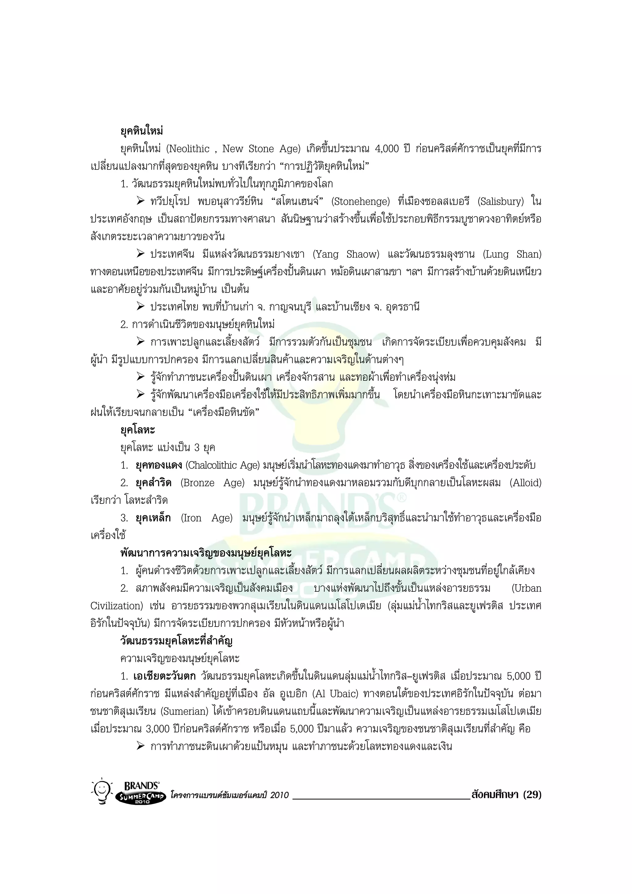 ยุคหินใหม
          ยุคหินใหม (Neolithic , New Stone Age) เกิดขึ้นประมาณ 4,000 ป กอนคริสตศักราชเปนยุคที่มีการ
เปลี่ยนแปลงมากที่สุดของยุคหิน บางทีเรียกวา “การปฏิวัติยุคหินใหม”
          1. วัฒนธรรมยุคหินใหมพบทั่วไปในทุกภูมิภาคของโลก
                 ทวีปยุโรป พบอนุสาวรียหิน “สโตนเฮนจ” (Stonehenge) ที่เมืองซอลสเบอรี (Salisbury) ใน
ประเทศอังกฤษ เปนสถาปตยกรรมทางศาสนา สันนิษฐานวาสรางขึ้นเพื่อใชประกอบพิธีกรรมบูชาดวงอาทิตยหรือ
สังเกตระยะเวลาความยาวของวัน
                 ประเทศจีน มีแหลงวัฒนธรรมยางเชา (Yang Shaow) และวัฒนธรรมลุงชาน (Lung Shan)
ทางตอนเหนือของประเทศจีน มีการประดิษฐเครื่องปนดินเผา หมอดินเผาสามขา ฯลฯ มีการสรางบานดวยดินเหนียว
และอาศัยอยูรวมกันเปนหมูบาน เปนตน
                 ประเทศไทย พบที่บานเกา จ. กาญจนบุรี และบานเชียง จ. อุดรธานี
          2. การดําเนินชีวิตของมนุษยยคหินใหม
                                         ุ
                 การเพาะปลูกและเลี้ยงสัตว มีการรวมตัวกันเปนชุมชน เกิดการจัดระเบียบเพื่อควบคุมสังคม มี
ผูนํา มีรูปแบบการปกครอง มีการแลกเปลี่ยนสินคาและความเจริญในดานตางๆ
                 รูจักทําภาชนะเครื่องปนดินเผา เครื่องจักรสาน และทอผาเพื่อทําเครื่องนุงหม
                 รูจักพัฒนาเครื่องมือเครื่องใชใหมีประสิทธิภาพเพิ่มมากขึ้น โดยนําเครื่องมือหินกะเทาะมาขัดและ
ฝนใหเรียบจนกลายเปน “เครื่องมือหินขัด”
          ยุคโลหะ
          ยุคโลหะ แบงเปน 3 ยุค
          1. ยุคทองแดง (Chalcolithic Age) มนุษยเริ่มนําโลหะทองแดงมาทําอาวุธ สิ่งของเครื่องใชและเครื่องประดับ
          2. ยุคสําริด (Bronze Age) มนุษยรูจักนําทองแดงมาหลอมรวมกับดีบุกกลายเปนโลหะผสม (Alloid)
เรียกวา โลหะสําริด
          3. ยุคเหล็ก (Iron Age) มนุษยรูจักนําเหล็กมาถลุงใตเหล็กบริสุทธิ์และนํามาใชทําอาวุธและเครื่องมือ
เครื่องใช
          พัฒนาการความเจริญของมนุษยยุคโลหะ
          1. ผูคนดํารงชีวิตดวยการเพาะเปลูกและเลี้ยงสัตว มีการแลกเปลี่ยนผลผลิตระหวางชุมชนที่อยูใกลเคียง
          2. สภาพสังคมมีความเจริญเปนสังคมเมือง บางแหงพัฒนาไปถึงขั้นเปนแหลงอารยธรรม (Urban
Civilization) เชน อารยธรรมของพวกสุเมเรียนในดินแดนเมโสโปเตเมีย (ลุมแมน้ําไทกริสและยูเฟรติส ประเทศ
อิรกในปจจุบัน) มีการจัดระเบียบการปกครอง มีหัวหนาหรือผูนํา
    ั
          วัฒนธรรมยุคโลหะที่สําคัญ
          ความเจริญของมนุษยยคโลหะุ
          1. เอเชียตะวันตก วัฒนธรรมยุคโลหะเกิดขึ้นในดินแดนลุมแมน้ําไทกริส–ยูเฟรติส เมื่อประมาณ 5,000 ป
กอนคริสตศักราช มีแหลงสําคัญอยูที่เมือง อัล อูเบอิก (Al Ubaic) ทางตอนใตของประเทศอิรักในปจจุบัน ตอมา
ชนชาติสุเมเรียน (Sumerian) ไดเขาครอบดินแดนแถบนี้และพัฒนาความเจริญเปนแหลงอารยธรรมเมโสโปเตเมีย
เมื่อประมาณ 3,000 ปกอนคริสตศกราช หรือเมื่อ 5,000 ปมาแลว ความเจริญของชนชาติสุเมเรียนที่สําคัญ คือ
                                     ั
                 การทําภาชนะดินเผาดวยแปนหมุน และทําภาชนะดวยโลหะทองแดงและเงิน


                   โครงการแบรนดซัมเมอรแคมป 2010   _______________________________สังคมศึกษา (29)
 