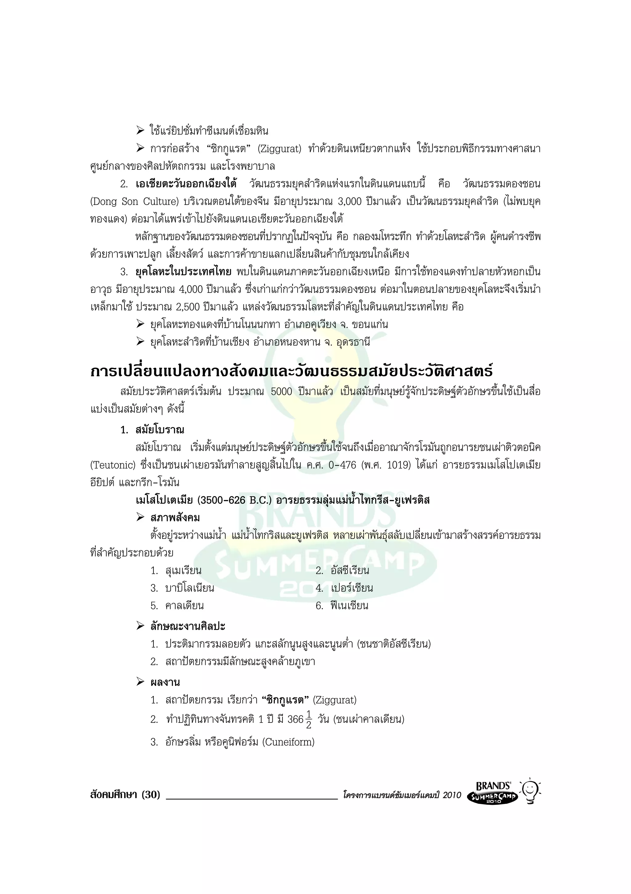 ใชแรยิปซั่มทําซีเมนตเชื่อมหิน
               การกอสราง “ซิกกูแรต” (Ziggurat) ทําดวยดินเหนียวตากแหง ใชประกอบพิธีกรรมทางศาสนา
ศูนยกลางของศิลปหัตถกรรม และโรงพยาบาล
       2. เอเชียตะวันออกเฉียงใต วัฒนธรรมยุคสําริดแหงแรกในดินแดนแถบนี้ คือ วัฒนธรรมดองซอน
(Dong Son Culture) บริเวณตอนใตของจีน มีอายุประมาณ 3,000 ปมาแลว เปนวัฒนธรรมยุคสําริด (ไมพบยุค
ทองแดง) ตอมาไดแพรเขาไปยังดินแดนเอเชียตะวันออกเฉียงใต
           หลักฐานของวัฒนธรรมดองซอนที่ปรากฏในปจจุบัน คือ กลองมโหระทึก ทําดวยโลหะสําริด ผูคนดํารงชีพ
ดวยการเพาะปลูก เลี้ยงสัตว และการคาขายแลกเปลี่ยนสินคากับชุมชนใกลเคียง
       3. ยุคโลหะในประเทศไทย พบในดินแดนภาคตะวันออกเฉียงเหนือ มีการใชทองแดงทําปลายหัวหอกเปน
อาวุธ มีอายุประมาณ 4,000 ปมาแลว ซึ่งเกาแกกวาวัฒนธรรมดองซอน ตอมาในตอนปลายของยุคโลหะจึงเริ่มนํา
เหล็กมาใช ประมาณ 2,500 ปมาแลว แหลงวัฒนธรรมโลหะที่สําคัญในดินแดนประเทศไทย คือ
               ยุคโลหะทองแดงที่บานโนนนกทา อําเภอคูเวียง จ. ขอนแกน
               ยุคโลหะสําริดที่บานเชียง อําเภอหนองหาน จ. อุดรธานี
การเปลี่ยนแปลงทางสังคมและวัฒนธรรมสมัยประวัติศาสตร
        สมัยประวัติศาสตรเริ่มตน ประมาณ 5000 ปมาแลว เปนสมัยที่มนุษยรูจักประดิษฐตัวอักษรขึ้นใชเปนสื่อ
แบงเปนสมัยตางๆ ดังนี้
        1. สมัยโบราณ
            สมัยโบราณ เริ่มตั้งแตมนุษยประดิษฐตวอักษรขึ้นใชจนถึงเมื่ออาณาจักรโรมันถูกอนารยชนเผาติวตอนิค
                                                      ั
(Teutonic) ซึ่งเปนชนเผาเยอรมันทําลายสูญสิ้นไปใน ค.ศ. 0-476 (พ.ศ. 1019) ไดแก อารยธรรมเมโสโปเตเมีย
อียิปต และกรีก-โรมัน
            เมโสโปเตเมีย (3500-626 B.C.) อารยธรรมลุมแมน้ําไทกรีส-ยูเฟรติส
                สภาพสังคม
                ตั้งอยูระหวางแมน้ํา แมน้ําไทกริสและยูเฟรติส หลายเผาพันธุสลับเปลี่ยนเขามาสรางสรรคอารยธรรม
ที่สาคัญประกอบดวย
    ํ
                1. สุเมเรียน                                2. อัสซีเรียน
                3. บาบิโลเนียน                              4. เปอรเชียน
                5. คาลเดียน                                 6. ฟเนเชียน
                ลักษณะงานศิลปะ
                1. ประติมากรรมลอยตัว แกะสลักนูนสูงและนูนต่ํา (ชนชาติอัสซีเรียน)
                2. สถาปตยกรรมมีลักษณะสูงคลายภูเขา
                ผลงาน
                1. สถาปตยกรรม เรียกวา “ซิกกูแรต” (Ziggurat)
                2. ทําปฏิทินทางจันทรคติ 1 ป มี 366 1 วัน (ชนเผาคาลเดียน)
                                                          2
                3. อักษรลิ่ม หรือคูนิฟอรม (Cuneiform)


สังคมศึกษา (30) ______________________________                 โครงการแบรนดซัมเมอรแคมป 2010
 