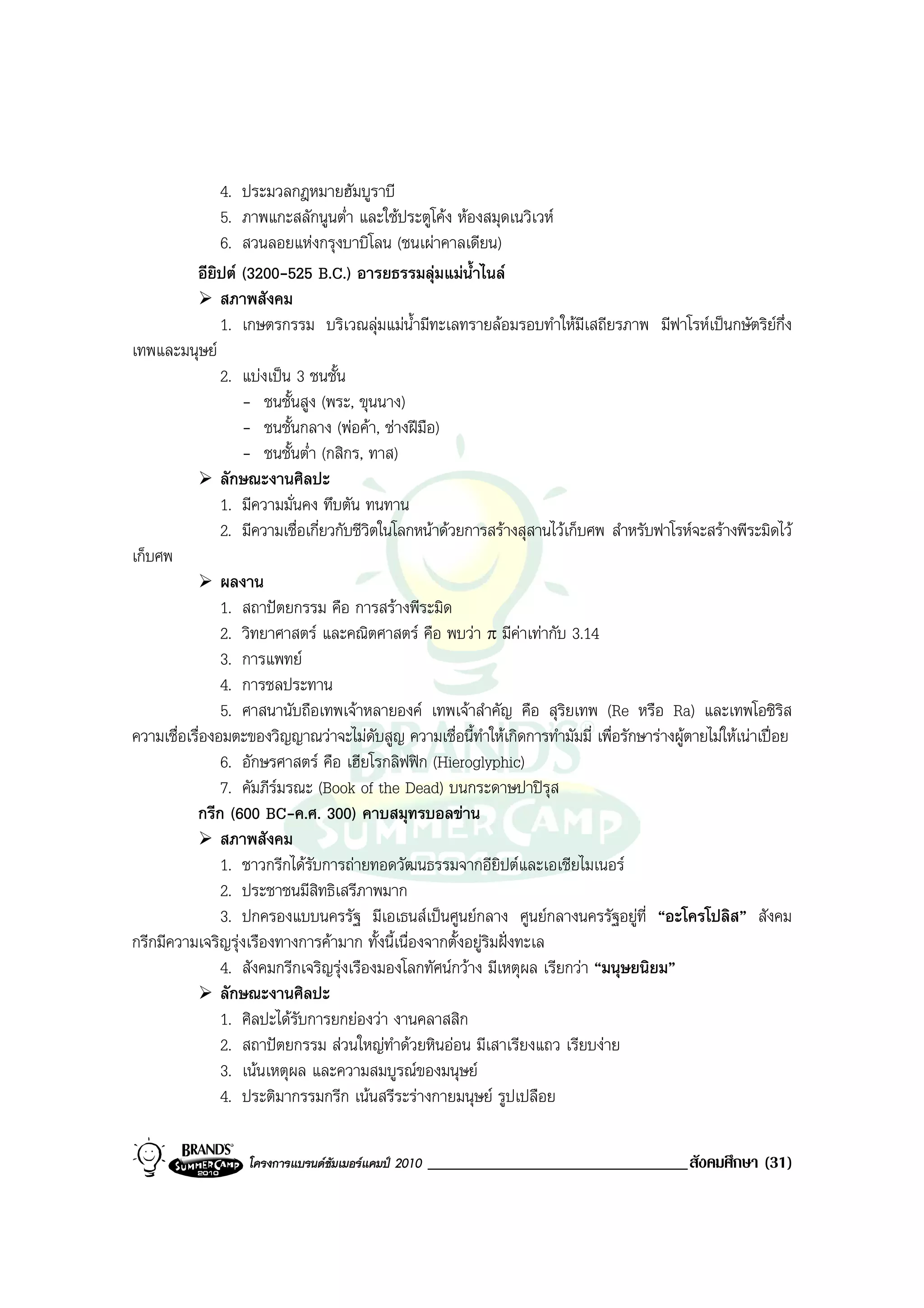 4. ประมวลกฎหมายฮัมบูราบี
                5. ภาพแกะสลักนูนต่ํา และใชประตูโคง หองสมุดเนวิเวห
                6. สวนลอยแหงกรุงบาบิโลน (ชนเผาคาลเดียน)
           อียิปต (3200-525 B.C.) อารยธรรมลุมแมน้ําไนล
                สภาพสังคม
                1. เกษตรกรรม บริเวณลุมแมน้ํามีทะเลทรายลอมรอบทําใหมีเสถียรภาพ มีฟาโรหเปนกษัตริยกึ่ง
เทพและมนุษย
                2. แบงเปน 3 ชนชั้น
                   - ชนชั้นสูง (พระ, ขุนนาง)
                   - ชนชั้นกลาง (พอคา, ชางฝมือ)
                   - ชนชั้นต่ํา (กสิกร, ทาส)
                ลักษณะงานศิลปะ
                1. มีความมั่นคง ทึบตัน ทนทาน
                2. มีความเชื่อเกี่ยวกับชีวิตในโลกหนาดวยการสรางสุสานไวเก็บศพ สําหรับฟาโรหจะสรางพีระมิดไว
เก็บศพ
                ผลงาน
                1. สถาปตยกรรม คือ การสรางพีระมิด
                2. วิทยาศาสตร และคณิตศาสตร คือ พบวา π มีคาเทากับ 3.14
                3. การแพทย
                4. การชลประทาน
                5. ศาสนานับถือเทพเจาหลายองค เทพเจาสําคัญ คือ สุริยเทพ (Re หรือ Ra) และเทพโอซิริส
ความเชื่อเรื่องอมตะของวิญญาณวาจะไมดับสูญ ความเชื่อนี้ทําใหเกิดการทํามัมมี่ เพื่อรักษารางผูตายไมใหเนาเปอย
                6. อักษรศาสตร คือ เฮียโรกลิฟฟก (Hieroglyphic)
                7. คัมภีรมรณะ (Book of the Dead) บนกระดาษปาปรุส
           กรีก (600 BC-ค.ศ. 300) คาบสมุทรบอลขาน
                สภาพสังคม
                1. ชาวกรีกไดรับการถายทอดวัฒนธรรมจากอียิปตและเอเชียไมเนอร
                2. ประชาชนมีสิทธิเสรีภาพมาก
                3. ปกครองแบบนครรัฐ มีเอเธนสเปนศูนยกลาง ศูนยกลางนครรัฐอยูที่ “อะโครโปลิส” สังคม
กรีกมีความเจริญรุงเรืองทางการคามาก ทั้งนี้เนื่องจากตั้งอยูริมฝงทะเล
                4. สังคมกรีกเจริญรุงเรืองมองโลกทัศนกวาง มีเหตุผล เรียกวา “มนุษยนิยม”
                ลักษณะงานศิลปะ
                1. ศิลปะไดรบการยกยองวา งานคลาสสิก
                             ั
                2. สถาปตยกรรม สวนใหญทําดวยหินออน มีเสาเรียงแถว เรียบงาย
                3. เนนเหตุผล และความสมบูรณของมนุษย
                4. ประติมากรรมกรีก เนนสรีระรางกายมนุษย รูปเปลือย

                    โครงการแบรนดซัมเมอรแคมป 2010   _______________________________สังคมศึกษา (31)
 