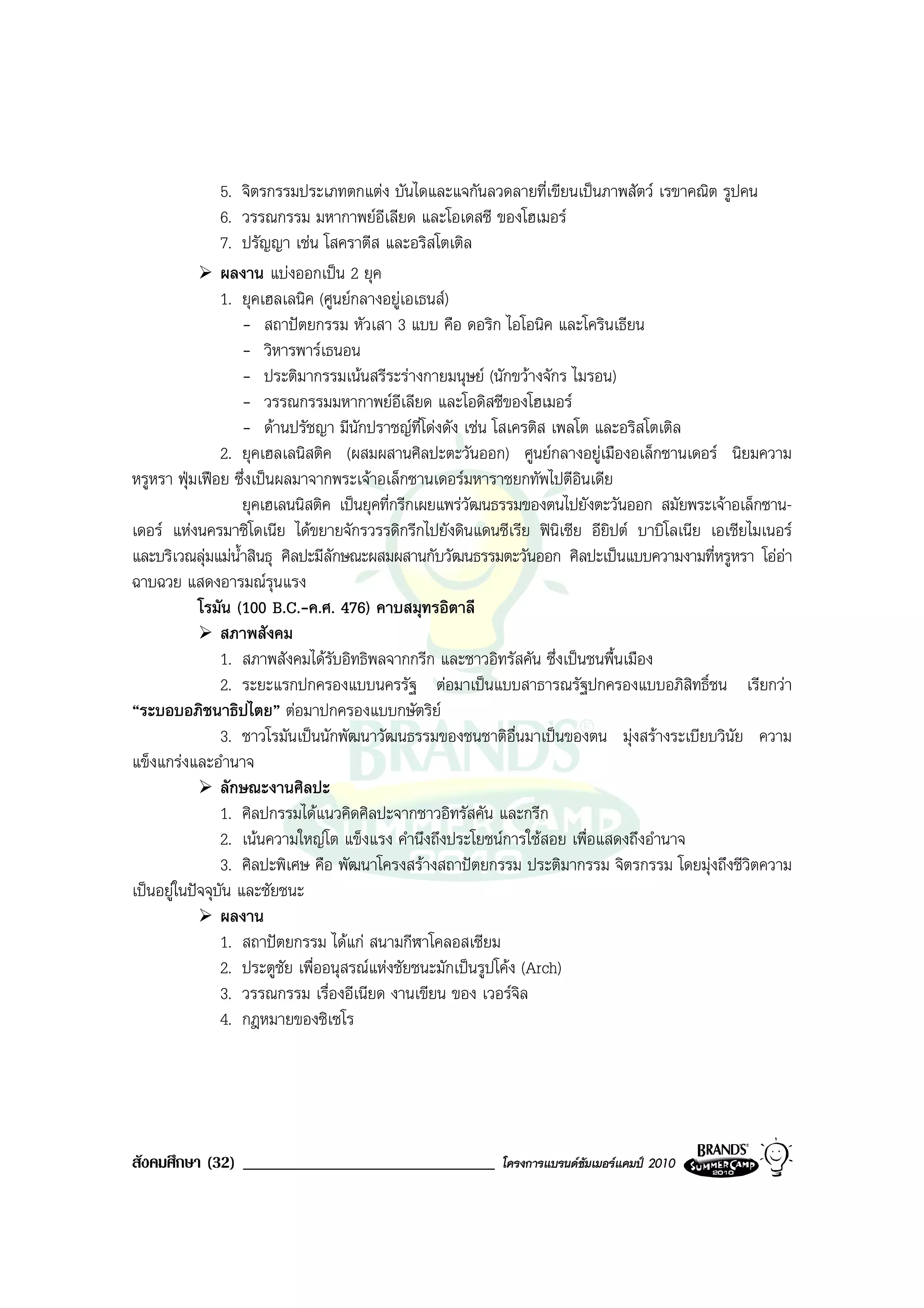 5. จิตรกรรมประเภทตกแตง บันไดและแจกันลวดลายที่เขียนเปนภาพสัตว เรขาคณิต รูปคน
                6. วรรณกรรม มหากาพยอีเลียด และโอเดสซี ของโฮเมอร
                7. ปรัญญา เชน โสคราตีส และอริสโตเติล
                ผลงาน แบงออกเปน 2 ยุค
                1. ยุคเฮลเลนิค (ศูนยกลางอยูเอเธนส)
                    - สถาปตยกรรม หัวเสา 3 แบบ คือ ดอริก ไอโอนิค และโครินเธียน
                    - วิหารพารเธนอน
                    - ประติมากรรมเนนสรีระรางกายมนุษย (นักขวางจักร ไมรอน)
                    - วรรณกรรมมหากาพยอเลียด และโอดิสซีของโฮเมอร
                                              ี
                    - ดานปรัชญา มีนักปราชญที่โดงดัง เชน โสเครติส เพลโต และอริสโตเติล
                2. ยุคเฮลเลนิสติค (ผสมผสานศิลปะตะวันออก) ศูนยกลางอยูเมืองอเล็กซานเดอร นิยมความ
หรูหรา ฟุมเฟอย ซึ่งเปนผลมาจากพระเจาอเล็กซานเดอรมหาราชยกทัพไปตีอินเดีย
                    ยุคเฮเลนนิสติค เปนยุคที่กรีกเผยแพรวัฒนธรรมของตนไปยังตะวันออก สมัยพระเจาอเล็กซาน-
เดอร แหงนครมาซิโดเนีย ไดขยายจักรวรรดิกรีกไปยังดินแดนซีเรีย ฟนเซีย อียิปต บาบิโลเนีย เอเชียไมเนอร
                                                                      ิ
และบริเวณลุมแมน้ําสินธุ ศิลปะมีลักษณะผสมผสานกับวัฒนธรรมตะวันออก ศิลปะเปนแบบความงามที่หรูหรา โออา
ฉาบฉวย แสดงอารมณรุนแรง
            โรมัน (100 B.C.-ค.ศ. 476) คาบสมุทรอิตาลี
                สภาพสังคม
                1. สภาพสังคมไดรับอิทธิพลจากกรีก และชาวอิทรัสคัน ซึ่งเปนชนพื้นเมือง
                2. ระยะแรกปกครองแบบนครรัฐ ตอมาเปนแบบสาธารณรัฐปกครองแบบอภิสิทธิ์ชน เรียกวา
“ระบอบอภิชนาธิปไตย” ตอมาปกครองแบบกษัตริย
                3. ชาวโรมันเปนนักพัฒนาวัฒนธรรมของชนชาติอื่นมาเปนของตน มุงสรางระเบียบวินัย ความ
แข็งแกรงและอํานาจ
                ลักษณะงานศิลปะ
                1. ศิลปกรรมไดแนวคิดศิลปะจากชาวอิทรัสคัน และกรีก
                2. เนนความใหญโต แข็งแรง คํานึงถึงประโยชนการใชสอย เพื่อแสดงถึงอํานาจ
                3. ศิลปะพิเศษ คือ พัฒนาโครงสรางสถาปตยกรรม ประติมากรรม จิตรกรรม โดยมุงถึงชีวิตความ
เปนอยูในปจจุบัน และชัยชนะ
                ผลงาน
                1. สถาปตยกรรม ไดแก สนามกีฬาโคลอสเซียม
                2. ประตูชัย เพื่ออนุสรณแหงชัยชนะมักเปนรูปโคง (Arch)
                3. วรรณกรรม เรื่องอีเนียด งานเขียน ของ เวอรจิล
                4. กฎหมายของซิเซโร




สังคมศึกษา (32) ______________________________           โครงการแบรนดซัมเมอรแคมป 2010
 