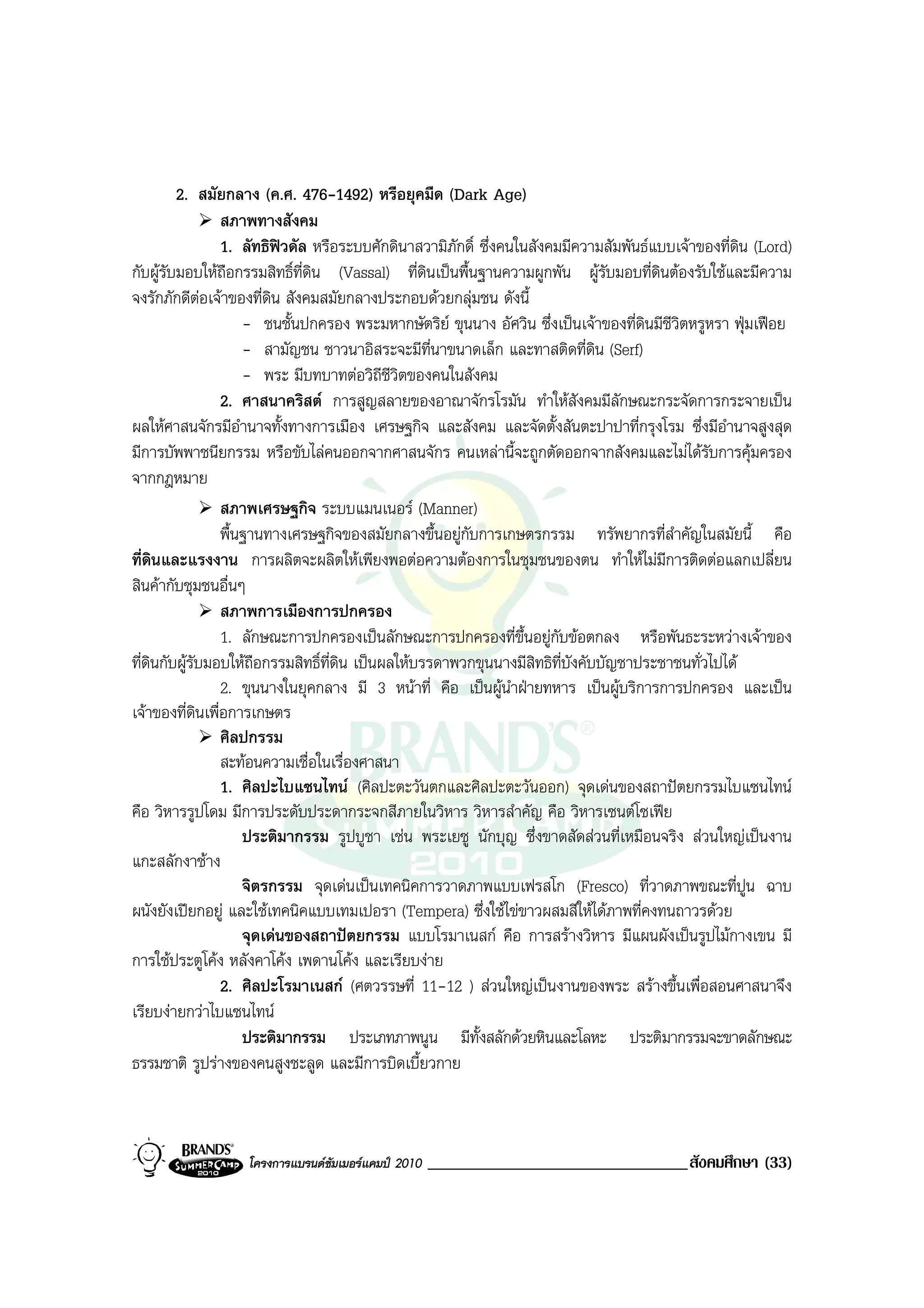 2. สมัยกลาง (ค.ศ. 476-1492) หรือยุคมืด (Dark Age)
                 สภาพทางสังคม
                 1. ลัทธิฟวดัล หรือระบบศักดินาสวามิภักดิ์ ซึ่งคนในสังคมมีความสัมพันธแบบเจาของที่ดิน (Lord)
กับผูรับมอบใหถือกรรมสิทธิ์ที่ดิน (Vassal) ที่ดนเปนพื้นฐานความผูกพัน ผูรับมอบที่ดนตองรับใชและมีความ
                                                    ิ                                   ิ
จงรักภักดีตอเจาของที่ดิน สังคมสมัยกลางประกอบดวยกลุมชน ดังนี้
                     - ชนชั้นปกครอง พระมหากษัตริย ขุนนาง อัศวิน ซึ่งเปนเจาของที่ดินมีชีวิตหรูหรา ฟุมเฟอย
                     - สามัญชน ชาวนาอิสระจะมีท่นาขนาดเล็ก และทาสติดที่ดิน (Serf)
                                                      ี
                     - พระ มีบทบาทตอวิถีชีวิตของคนในสังคม
                 2. ศาสนาคริสต การสูญสลายของอาณาจักรโรมัน ทําใหสังคมมีลักษณะกระจัดการกระจายเปน
ผลใหศาสนจักรมีอํานาจทั้งทางการเมือง เศรษฐกิจ และสังคม และจัดตั้งสันตะปาปาที่กรุงโรม ซึ่งมีอํานาจสูงสุด
มีการบัพพาชนียกรรม หรือขับไลคนออกจากศาสนจักร คนเหลานี้จะถูกตัดออกจากสังคมและไมไดรบการคุมครอง
                                                                                                ั
จากกฎหมาย
                 สภาพเศรษฐกิจ ระบบแมนเนอร (Manner)
                 พื้นฐานทางเศรษฐกิจของสมัยกลางขึ้นอยูกับการเกษตรกรรม ทรัพยากรที่สําคัญในสมัยนี้ คือ
ที่ดนและแรงงาน การผลิตจะผลิตใหเพียงพอตอความตองการในชุมชนของตน ทําใหไมมีการติดตอแลกเปลี่ยน
     ิ
สินคากับชุมชนอื่นๆ
                 สภาพการเมืองการปกครอง
                 1. ลักษณะการปกครองเปนลักษณะการปกครองที่ขึ้นอยูกับขอตกลง หรือพันธะระหวางเจาของ
ที่ดินกับผูรับมอบใหถือกรรมสิทธิ์ที่ดิน เปนผลใหบรรดาพวกขุนนางมีสิทธิที่บังคับบัญชาประชาชนทั่วไปได
                 2. ขุนนางในยุคกลาง มี 3 หนาที่ คือ เปนผูนําฝายทหาร เปนผูบริการการปกครอง และเปน
เจาของที่ดินเพื่อการเกษตร
                 ศิลปกรรม
                 สะทอนความเชื่อในเรื่องศาสนา
                 1. ศิลปะไบแซนไทน (ศิลปะตะวันตกและศิลปะตะวันออก) จุดเดนของสถาปตยกรรมไบแซนไทน
คือ วิหารรูปโดม มีการประดับประดากระจกสีภายในวิหาร วิหารสําคัญ คือ วิหารเซนตโซเฟย
                     ประติมากรรม รูปบูชา เชน พระเยซู นักบุญ ซึ่งขาดสัดสวนที่เหมือนจริง สวนใหญเปนงาน
แกะสลักงาชาง
                     จิตรกรรม จุดเดนเปนเทคนิคการวาดภาพแบบเฟรสโก (Fresco) ที่วาดภาพขณะที่ปูน ฉาบ
ผนังยังเปยกอยู และใชเทคนิคแบบเทมเปอรา (Tempera) ซึ่งใชไขขาวผสมสีใหไดภาพที่คงทนถาวรดวย
                     จุดเดนของสถาปตยกรรม แบบโรมาเนสก คือ การสรางวิหาร มีแผนผังเปนรูปไมกางเขน มี
การใชประตูโคง หลังคาโคง เพดานโคง และเรียบงาย
                 2. ศิลปะโรมาเนสก (ศตวรรษที่ 11-12 ) สวนใหญเปนงานของพระ สรางขึ้นเพื่อสอนศาสนาจึง
เรียบงายกวาไบแซนไทน
                     ประติมากรรม ประเภทภาพนูน มีทั้งสลักดวยหินและโลหะ ประติมากรรมจะขาดลักษณะ
ธรรมชาติ รูปรางของคนสูงชะลูด และมีการบิดเบี้ยวกาย



                   โครงการแบรนดซัมเมอรแคมป 2010   _______________________________สังคมศึกษา (33)
 