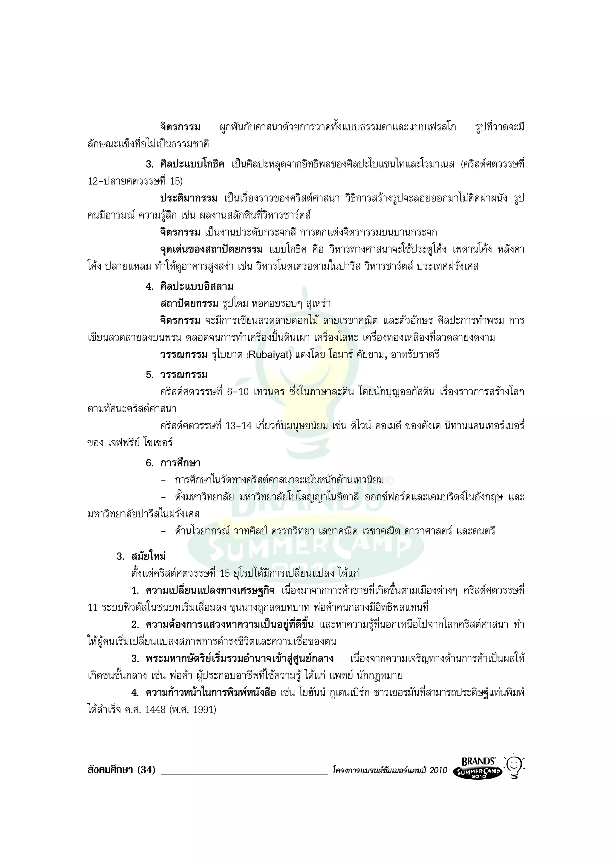 จิตรกรรม ผูกพันกับศาสนาดวยการวาดทั้งแบบธรรมดาและแบบเฟรสโก รูปที่วาดจะมี
ลักษณะแข็งทื่อไมเปนธรรมชาติ
              3. ศิลปะแบบโกธิค เปนศิลปะหลุดจากอิทธิพลของศิลปะไบแซนไทและโรมาเนส (คริสตศตวรรษที่
12-ปลายศตวรรษที่ 15)
                  ประติมากรรม เปนเรื่องราวของคริสตศาสนา วิธีการสรางรูปจะลอยออกมาไมติดฝาผนัง รูป
คนมีอารมณ ความรูสึก เชน ผลงานสลักหินที่วิหารชารตส
                  จิตรกรรม เปนงานประดับกระจกสี การตกแตงจิตรกรรมบนบานกระจก
                  จุดเดนของสถาปตยกรรม แบบโกธิค คือ วิหารทางศาสนาจะใชประตูโคง เพดานโคง หลังคา
โคง ปลายแหลม ทําใหดอาคารสูงสงา เชน วิหารโนตเตรอดามในปารีส วิหารชารตส ประเทศฝรั่งเศส
                       ู
              4. ศิลปะแบบอิสลาม
                  สถาปตยกรรม รูปโดม หอคอยรอบๆ สุเหรา
                  จิตรกรรม จะมีการเขียนลวดลายดอกไม ลายเรขาคณิต และตัวอักษร ศิลปะการทําพรม การ
เขียนลวดลายลงบนพรม ตลอดจนการทําเครื่องปนดินเผา เครื่องโลหะ เครื่องทองเหลืองที่ลวดลายงดงาม
                  วรรณกรรม รุไบยาต (Rubaiyat) แตงโดย โอมาร คัยยาม, อาหรับราตรี
              5. วรรณกรรม
                  คริสตศตวรรษที่ 6-10 เทวนคร ซึ่งในภาษาละติน โดยนักบุญออกัสติน เรื่องราวการสรางโลก
ตามทัศนะคริสตศาสนา
                  คริสตศตวรรษที่ 13-14 เกี่ยวกับมนุษยนิยม เชน ดิไวน คอเมดี ของตังเต นิทานแคนเทอรเบอรี่
ของ เจฟฟรีย โซเซอร
              6. การศึกษา
                  - การศึกษาในวัดทางคริสตศาสนาจะเนนหนักดานเทวนิยม
                  - ตั้งมหาวิทยาลัย มหาวิทยาลัยโบโลญญาในอิตาลี ออกซฟอรดและเคมบริดจในอังกฤษ และ
มหาวิทยาลัยปารีสในฝรั่งเศส
                  - ดานไวยากรณ วาทศิลป ตรรกวิทยา เลขาคณิต เรขาคณิต ดาราศาสตร และดนตรี
         3. สมัยใหม
              ตั้งแตคริสตศตวรรษที่ 15 ยุโรปไดมีการเปลี่ยนแปลง ไดแก
              1. ความเปลี่ยนแปลงทางเศรษฐกิจ เนื่องมาจากการคาขายที่เกิดขึ้นตามเมืองตางๆ คริสตศตวรรษที่
11 ระบบฟวดัลในชนบทเริ่มเสื่อมลง ขุนนางถูกลดบทบาท พอคาคนกลางมีอิทธิพลแทนที่
              2. ความตองการแสวงหาความเปนอยูที่ดขึ้น และหาความรูที่นอกเหนือไปจากโลกคริสตศาสนา ทํา
                                                          ี
ใหผูคนเริ่มเปลี่ยนแปลงสภาพการดํารงชีวิตและความเชื่อของตน
              3. พระมหากษัตริยเริ่มรวมอํานาจเขาสูศูนยกลาง เนื่องจากความเจริญทางดานการคาเปนผลให
เกิดชนชั้นกลาง เชน พอคา ผูประกอบอาชีพที่ใชความรู ไดแก แพทย นักกฎหมาย
              4. ความกาวหนาในการพิมพหนังสือ เชน โยฮันน กูเตนเบิรก ชาวเยอรมันที่สามารถประดิษฐแทนพิมพ
ไดสําเร็จ ค.ศ. 1448 (พ.ศ. 1991)



สังคมศึกษา (34) ______________________________              โครงการแบรนดซัมเมอรแคมป 2010
 