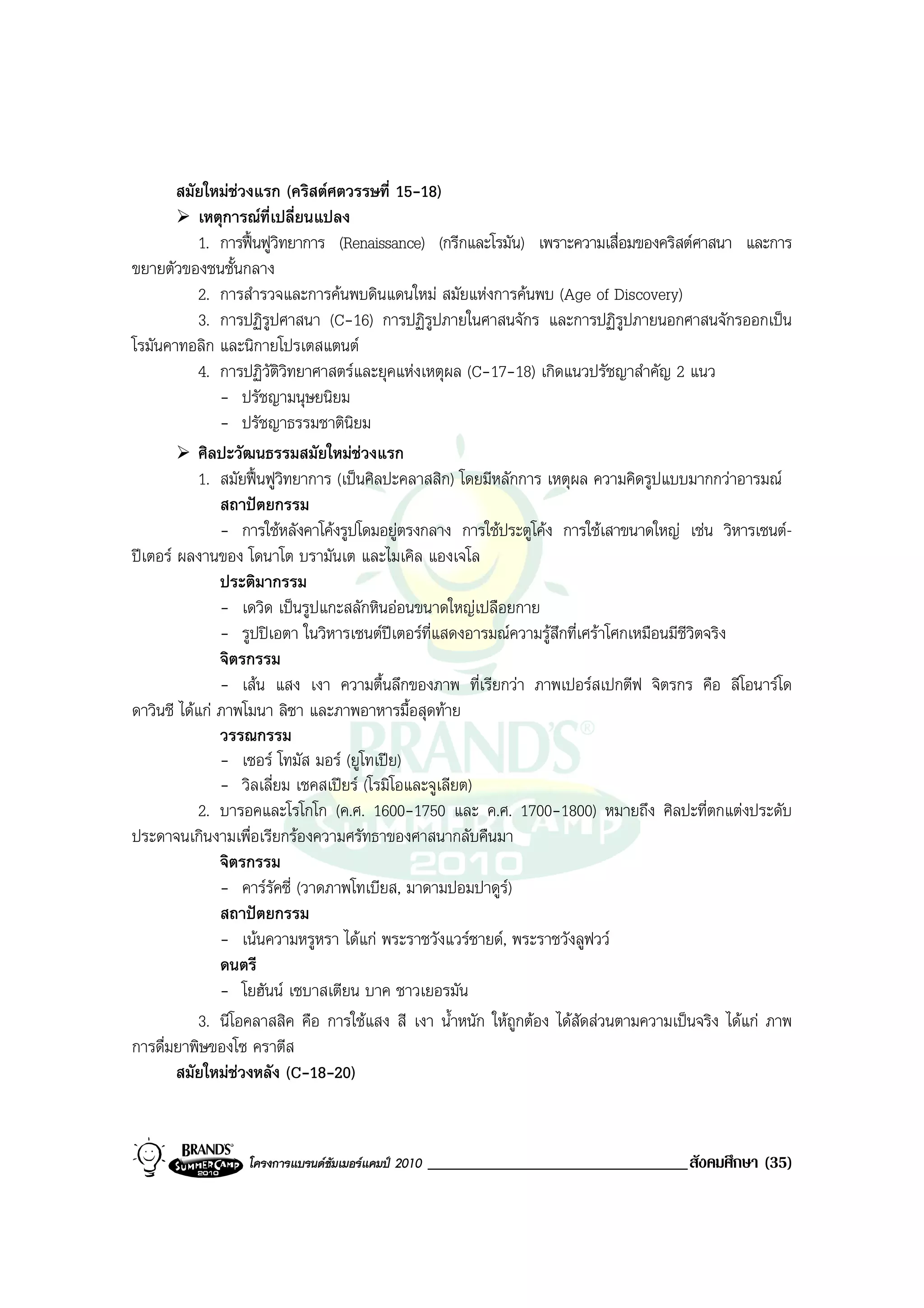 สมัยใหมชวงแรก (คริสตศตวรรษที่ 15-18)
            เหตุการณที่เปลี่ยนแปลง
            1. การฟนฟูวิทยาการ (Renaissance) (กรีกและโรมัน) เพราะความเสื่อมของคริสตศาสนา และการ
ขยายตัวของชนชั้นกลาง
            2. การสํารวจและการคนพบดินแดนใหม สมัยแหงการคนพบ (Age of Discovery)
            3. การปฏิรูปศาสนา (C-16) การปฏิรูปภายในศาสนจักร และการปฏิรูปภายนอกศาสนจักรออกเปน
โรมันคาทอลิก และนิกายโปรเตสแตนต
            4. การปฏิวัติวิทยาศาสตรและยุคแหงเหตุผล (C-17-18) เกิดแนวปรัชญาสําคัญ 2 แนว
               - ปรัชญามนุษยนิยม
               - ปรัชญาธรรมชาตินิยม
            ศิลปะวัฒนธรรมสมัยใหมชวงแรก
            1. สมัยฟนฟูวิทยาการ (เปนศิลปะคลาสสิก) โดยมีหลักการ เหตุผล ความคิดรูปแบบมากกวาอารมณ
               สถาปตยกรรม
               - การใชหลังคาโคงรูปโดมอยูตรงกลาง การใชประตูโคง การใชเสาขนาดใหญ เชน วิหารเซนต-
ปเตอร ผลงานของ โดนาโต บรามันเต และไมเคิล แองเจโล
               ประติมากรรม
               - เดวิด เปนรูปแกะสลักหินออนขนาดใหญเปลือยกาย
               - รูปปเอตา ในวิหารเซนตปเตอรท่แสดงอารมณความรูสึกที่เศราโศกเหมือนมีชีวิตจริง
                                                ี
               จิตรกรรม
               - เสน แสง เงา ความตื้นลึกของภาพ ที่เรียกวา ภาพเปอรสเปกตีฟ จิตรกร คือ ลีโอนารโด
ดาวินชี ไดแก ภาพโมนา ลิซา และภาพอาหารมื้อสุดทาย
               วรรณกรรม
               - เซอร โทมัส มอร (ยูโทเปย)
               - วิลเลี่ยม เชคสเปยร (โรมิโอและจูเลียต)
            2. บารอคและโรโกโก (ค.ศ. 1600-1750 และ ค.ศ. 1700-1800) หมายถึง ศิลปะที่ตกแตงประดับ
ประดาจนเกินงามเพื่อเรียกรองความศรัทธาของศาสนากลับคืนมา
               จิตรกรรม
               - คารรัคซี่ (วาดภาพโทเบียส, มาดามปอมปาดูร)
               สถาปตยกรรม
               - เนนความหรูหรา ไดแก พระราชวังแวรซายด, พระราชวังลูฟวว
               ดนตรี
               - โยฮันน เซบาสเตียน บาค ชาวเยอรมัน
            3. นีโอคลาสสิค คือ การใชแสง สี เงา น้ําหนัก ใหถูกตอง ไดสัดสวนตามความเปนจริง ไดแก ภาพ
การดื่มยาพิษของโซ คราตีส
        สมัยใหมชวงหลัง (C-18-20)


                  โครงการแบรนดซัมเมอรแคมป 2010   _______________________________สังคมศึกษา (35)
 