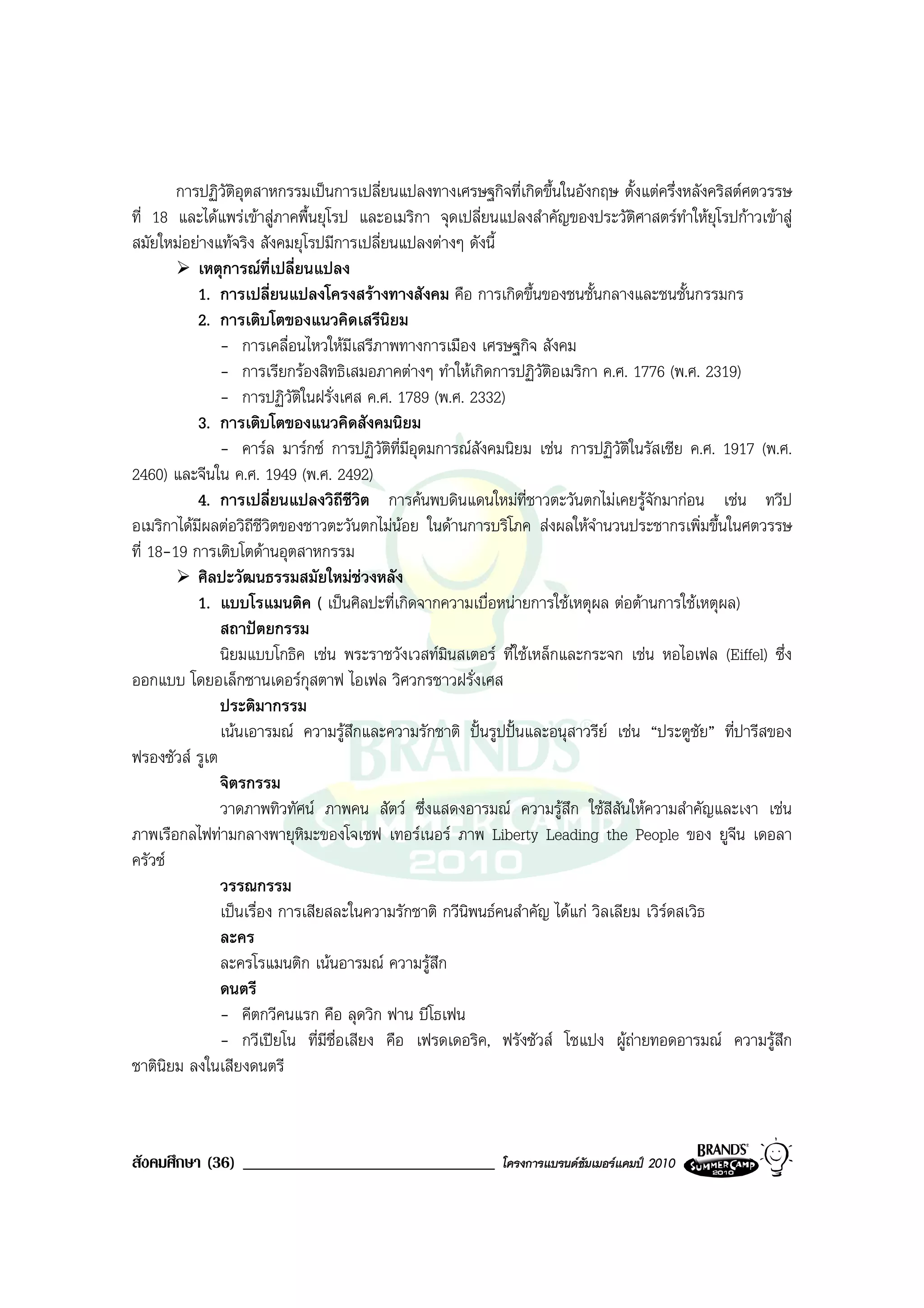 การปฏิวัติอุตสาหกรรมเปนการเปลี่ยนแปลงทางเศรษฐกิจที่เกิดขึ้นในอังกฤษ ตั้งแตครึ่งหลังคริสตศตวรรษ
ที่ 18 และไดแพรเขาสูภาคพื้นยุโรป และอเมริกา จุดเปลี่ยนแปลงสําคัญของประวัติศาสตรทําใหยุโรปกาวเขาสู
สมัยใหมอยางแทจริง สังคมยุโรปมีการเปลี่ยนแปลงตางๆ ดังนี้
           เหตุการณที่เปลี่ยนแปลง
           1. การเปลี่ยนแปลงโครงสรางทางสังคม คือ การเกิดขึ้นของชนชั้นกลางและชนชั้นกรรมกร
           2. การเติบโตของแนวคิดเสรีนิยม
               - การเคลื่อนไหวใหมีเสรีภาพทางการเมือง เศรษฐกิจ สังคม
               - การเรียกรองสิทธิเสมอภาคตางๆ ทําใหเกิดการปฏิวัตอเมริกา ค.ศ. 1776 (พ.ศ. 2319)
                                                                   ิ
               - การปฏิวัติในฝรั่งเศส ค.ศ. 1789 (พ.ศ. 2332)
           3. การเติบโตของแนวคิดสังคมนิยม
               - คารล มารกซ การปฏิวัติที่มีอุดมการณสังคมนิยม เชน การปฏิวัติในรัสเซีย ค.ศ. 1917 (พ.ศ.
2460) และจีนใน ค.ศ. 1949 (พ.ศ. 2492)
           4. การเปลี่ยนแปลงวิถีชีวิต การคนพบดินแดนใหมที่ชาวตะวันตกไมเคยรูจักมากอน เชน ทวีป
อเมริกาไดมีผลตอวิถีชีวิตของชาวตะวันตกไมนอย ในดานการบริโภค สงผลใหจานวนประชากรเพิ่มขึ้นในศตวรรษ
                                                                          ํ
ที่ 18-19 การเติบโตดานอุตสาหกรรม
           ศิลปะวัฒนธรรมสมัยใหมชวงหลัง
           1. แบบโรแมนติค ( เปนศิลปะที่เกิดจากความเบื่อหนายการใชเหตุผล ตอตานการใชเหตุผล)
               สถาปตยกรรม
               นิยมแบบโกธิค เชน พระราชวังเวสทมนสเตอร ที่ใชเหล็กและกระจก เชน หอไอเฟล (Eiffel) ซึ่ง
                                                   ิ
ออกแบบ โดยอเล็กซานเดอรกุสตาฟ ไอเฟล วิศวกรชาวฝรั่งเศส
               ประติมากรรม
               เนนเอารมณ ความรูสึกและความรักชาติ ปนรูปปนและอนุสาวรีย เชน “ประตูชัย” ที่ปารีสของ
ฟรองซัวส รูเต
               จิตรกรรม
               วาดภาพทิวทัศน ภาพคน สัตว ซึ่งแสดงอารมณ ความรูสึก ใชสีสันใหความสําคัญและเงา เชน
ภาพเรือกลไฟทามกลางพายุหิมะของโจเซฟ เทอรเนอร ภาพ Liberty Leading the People ของ ยูจน เดอลา     ี
ครัวซ
               วรรณกรรม
               เปนเรื่อง การเสียสละในความรักชาติ กวีนพนธคนสําคัญ ไดแก วิลเลียม เวิรดสเวิธ
                                                      ิ                                
               ละคร
               ละครโรแมนติก เนนอารมณ ความรูสึก
               ดนตรี
               - คีตกวีคนแรก คือ ลุดวิก ฟาน บีโธเฟน
               - กวีเปยโน ที่มีชื่อเสียง คือ เฟรดเดอริค, ฟรังซัวส โชแปง ผูถายทอดอารมณ ความรูสึก
ชาตินิยม ลงในเสียงดนตรี



สังคมศึกษา (36) ______________________________             โครงการแบรนดซัมเมอรแคมป 2010
 