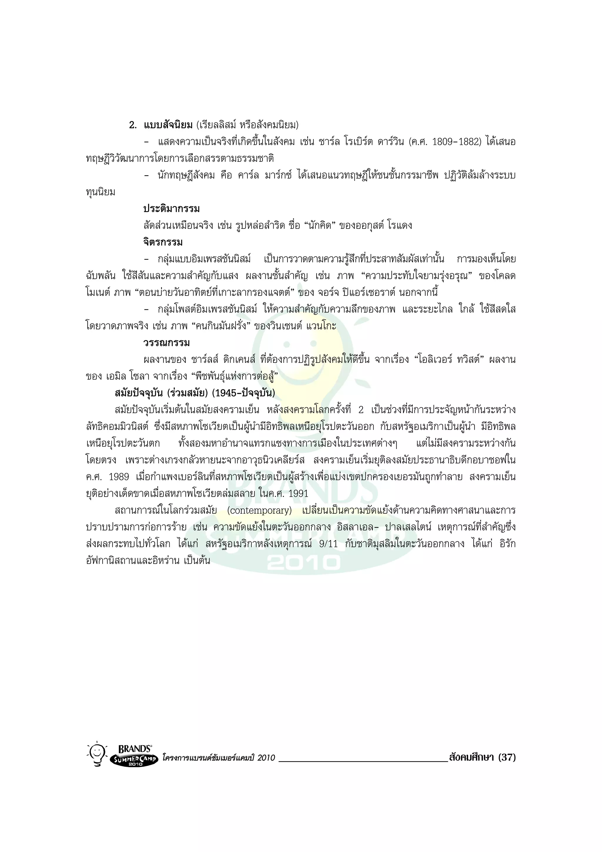 2. แบบสัจนิยม (เรียลลิสม หรือสังคมนิยม)
               - แสดงความเปนจริงที่เกิดขึ้นในสังคม เชน ชารล โรเบิรต ดารวิน (ค.ศ. 1809-1882) ไดเสนอ
ทฤษฎีวิวัฒนาการโดยการเลือกสรรตามธรรมชาติ
               - นักทฤษฎีสังคม คือ คารล มารกซ ไดเสนอแนวทฤษฎีใหชนชั้นกรรมาชีพ ปฏิวัติลมลางระบบ
ทุนนิยม
               ประติมากรรม
               สัดสวนเหมือนจริง เชน รูปหลอสําริด ชื่อ “นักคิด” ของออกุสต โรแดง
               จิตรกรรม
               - กลุมแบบอิมเพรสชันนิสม เปนการวาดตามความรูสึกที่ประสาทสัมผัสเทานั้น การมองเห็นโดย
ฉับพลัน ใชสีสันและความสําคัญกับแสง ผลงานชั้นสําคัญ เชน ภาพ “ความประทับใจยามรุงอรุณ” ของโคลด
โมเนต ภาพ “ตอนบายวันอาทิตยท่เกาะลากรองแจตต” ของ จอรจ ปแอรเซอราต นอกจากนี้
                                   ี
               - กลุมโพสตอิมเพรสชันนิสม ใหความสําคัญกับความลึกของภาพ และระยะไกล ใกล ใชสีสดใส
โดยวาดภาพจริง เชน ภาพ “คนกินมันฝรั่ง” ของวินเซนต แวนโกะ
               วรรณกรรม
               ผลงานของ ชารลส ดิกเคนส ที่ตองการปฏิรูปสังคมใหดีขึ้น จากเรื่อง “โอลิเวอร ทวิสต” ผลงาน
ของ เอมิล โซลา จากเรื่อง “พืชพันธุแหงการตอสู”
        สมัยปจจุบัน (รวมสมัย) (1945-ปจจุบัน)
        สมัยปจจุบันเริ่มตนในสมัยสงครามเย็น หลังสงครามโลกครั้งที่ 2 เปนชวงที่มีการประจัญหนากันระหวาง
ลัทธิคอมมิวนิสต ซึ่งมีสหภาพโซเวียตเปนผูนํามีอิทธิพลเหนือยุโรปตะวันออก กับสหรัฐอเมริกาเปนผูนํา มีอิทธิพล
เหนือยุโรปตะวันตก ทั้งสองมหาอํานาจแทรกแซงทางการเมืองในประเทศตางๆ แตไมมีสงครามระหวางกัน
โดยตรง เพราะตางเกรงกลัวหายนะจากอาวุธนิวเคลียรส สงครามเย็นเริ่มยุติลงสมัยประธานาธิบดีกอบาชอฟใน
ค.ศ. 1989 เมื่อกําแพงเบอรลินที่สหภาพโซเวียตเปนผูสรางเพื่อแบงเขตปกครองเยอรมันถูกทําลาย สงครามเย็น
ยุติอยางเด็ดขาดเมื่อสหภาพโซเวียตลมสลาย ในค.ศ. 1991
        สถานการณในโลกรวมสมัย (contemporary) เปลี่ยนเปนความขัดแยงดานความคิดทางศาสนาและการ
ปราบปรามการกอการราย เชน ความขัดแยงในตะวันออกกลาง อิสลาเอล- ปาลเสลไตน เหตุการณที่สําคัญซึ่ง
สงผลกระทบไปทั่วโลก ไดแก สหรัฐอเมริกาหลังเหตุการณ 9/11 กับชาติมุสลิมในตะวันออกกลาง ไดแก อิรัก
อัฟกานิสถานและอิหราน เปนตน




                   โครงการแบรนดซัมเมอรแคมป 2010   _______________________________สังคมศึกษา (37)
 