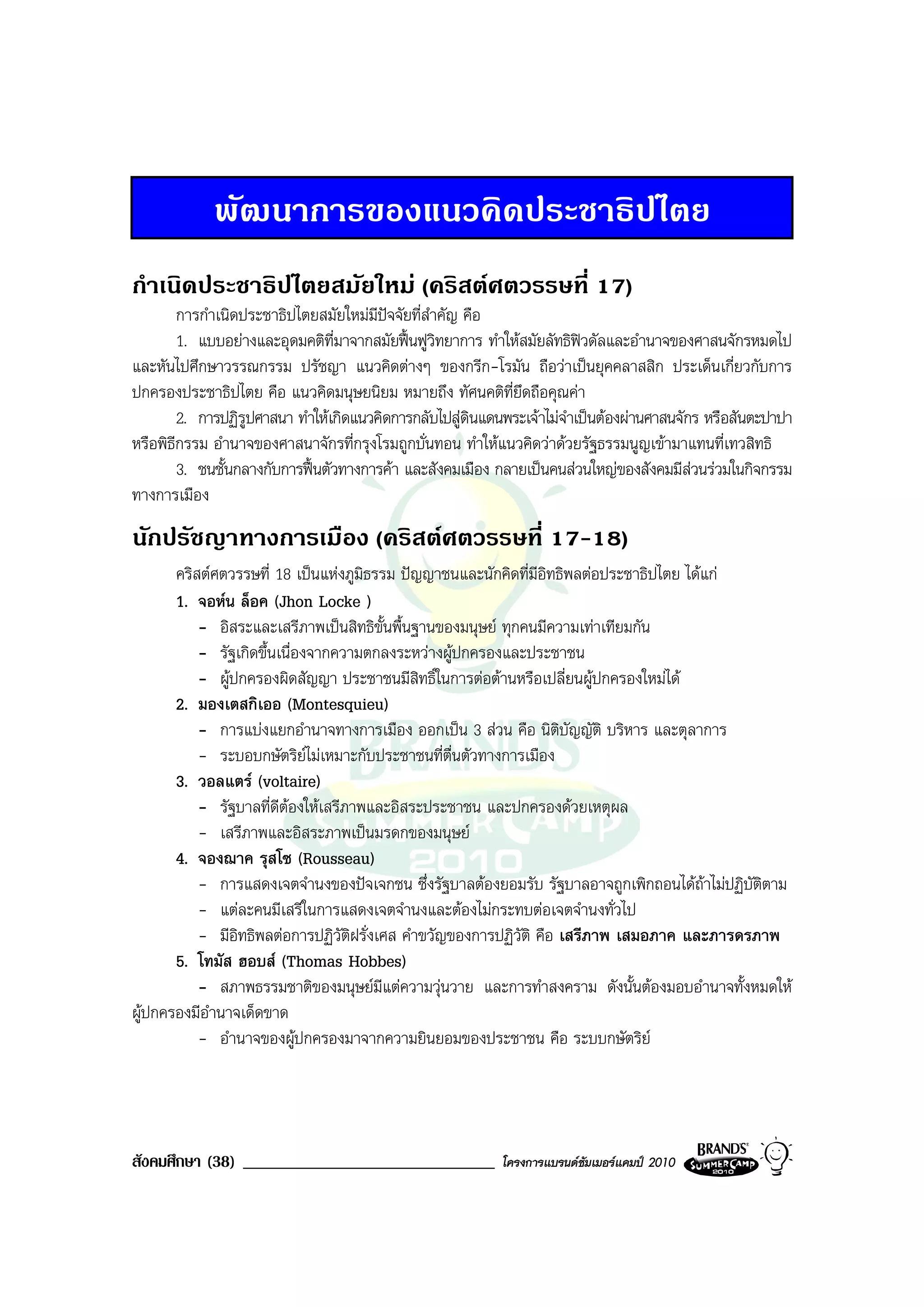 พัฒนาการของแนวคิดประชาธิปไตย
กําเนิดประชาธิปไตยสมัยใหม (คริสตศตวรรษที่ 17)
        การกําเนิดประชาธิปไตยสมัยใหมมีปจจัยที่สําคัญ คือ
        1. แบบอยางและอุดมคติท่มาจากสมัยฟนฟูวิทยาการ ทําใหสมัยลัทธิฟวดัลและอํานาจของศาสนจักรหมดไป
                                 ี
และหันไปศึกษาวรรณกรรม ปรัชญา แนวคิดตางๆ ของกรีก-โรมัน ถือวาเปนยุคคลาสสิก ประเด็นเกี่ยวกับการ
ปกครองประชาธิปไตย คือ แนวคิดมนุษยนิยม หมายถึง ทัศนคติที่ยึดถือคุณคา
        2. การปฏิรูปศาสนา ทําใหเกิดแนวคิดการกลับไปสูดินแดนพระเจาไมจําเปนตองผานศาสนจักร หรือสันตะปาปา
หรือพิธีกรรม อํานาจของศาสนาจักรที่กรุงโรมถูกบั่นทอน ทําใหแนวคิดวาดวยรัฐธรรมนูญเขามาแทนที่เทวสิทธิ
        3. ชนชั้นกลางกับการฟนตัวทางการคา และสังคมเมือง กลายเปนคนสวนใหญของสังคมมีสวนรวมในกิจกรรม
ทางการเมือง
นักปรัชญาทางการเมือง (คริสตศตวรรษที่ 17-18)
       คริสตศตวรรษที่ 18 เปนแหงภูมิธรรม ปญญาชนและนักคิดที่มีอิทธิพลตอประชาธิปไตย ไดแก
       1. จอหน ล็อค (Jhon Locke )
           - อิสระและเสรีภาพเปนสิทธิขั้นพื้นฐานของมนุษย ทุกคนมีความเทาเทียมกัน
           - รัฐเกิดขึ้นเนื่องจากความตกลงระหวางผูปกครองและประชาชน
           - ผูปกครองผิดสัญญา ประชาชนมีสิทธิ์ในการตอตานหรือเปลี่ยนผูปกครองใหมได
       2. มองเตสกิเออ (Montesquieu)
           - การแบงแยกอํานาจทางการเมือง ออกเปน 3 สวน คือ นิติบัญญัติ บริหาร และตุลาการ
           - ระบอบกษัตริยไมเหมาะกับประชาชนที่ตื่นตัวทางการเมือง
       3. วอลแตร (voltaire)
           - รัฐบาลที่ดีตองใหเสรีภาพและอิสระประชาชน และปกครองดวยเหตุผล
           - เสรีภาพและอิสระภาพเปนมรดกของมนุษย
       4. จองฌาค รุสโซ (Rousseau)
           - การแสดงเจตจํานงของปจเจกชน ซึ่งรัฐบาลตองยอมรับ รัฐบาลอาจถูกเพิกถอนไดถาไมปฏิบัติตาม
                                                                                         
           - แตละคนมีเสรีในการแสดงเจตจํานงและตองไมกระทบตอเจตจํานงทั่วไป
           - มีอิทธิพลตอการปฏิวัติฝรั่งเศส คําขวัญของการปฏิวัติ คือ เสรีภาพ เสมอภาค และภารดรภาพ
       5. โทมัส ฮอบส (Thomas Hobbes)
           - สภาพธรรมชาติของมนุษยมีแตความวุนวาย และการทําสงคราม ดังนั้นตองมอบอํานาจทั้งหมดให
ผูปกครองมีอํานาจเด็ดขาด
           - อํานาจของผูปกครองมาจากความยินยอมของประชาชน คือ ระบบกษัตริย




สังคมศึกษา (38) ______________________________             โครงการแบรนดซัมเมอรแคมป 2010
 