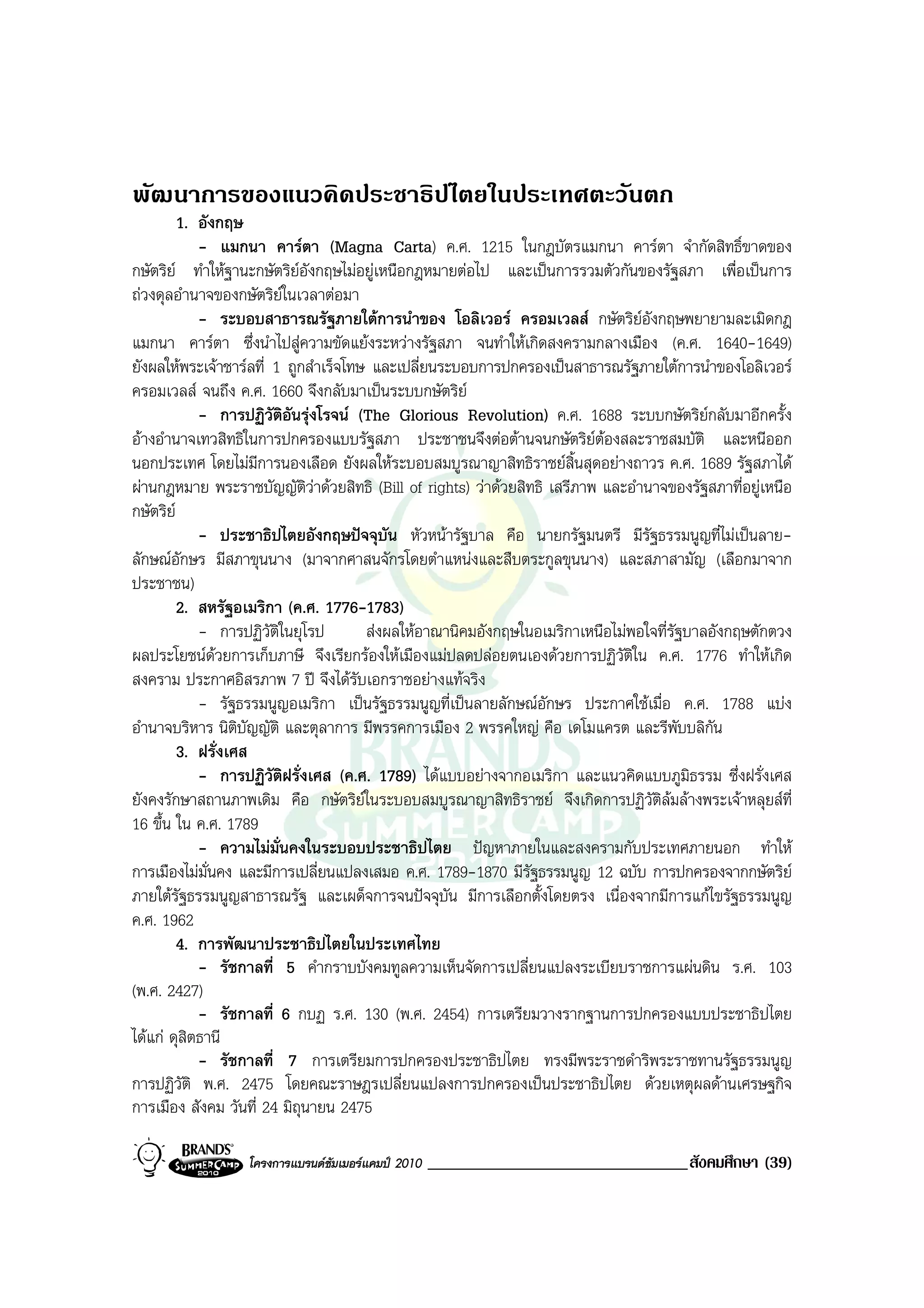 พัฒนาการของแนวคิดประชาธิปไตยในประเทศตะวันตก
         1. อังกฤษ
            - แมกนา คารตา (Magna Carta) ค.ศ. 1215 ในกฎบัตรแมกนา คารตา จํากัดสิทธิ์ขาดของ
กษัตริย ทําใหฐานะกษัตริยอังกฤษไมอยูเหนือกฎหมายตอไป และเปนการรวมตัวกันของรัฐสภา เพื่อเปนการ
ถวงดุลอํานาจของกษัตริยในเวลาตอมา
                           
            - ระบอบสาธารณรัฐภายใตการนําของ โอลิเวอร ครอมเวลส กษัตริยอังกฤษพยายามละเมิดกฎ
แมกนา คารตา ซึ่งนําไปสูความขัดแยงระหวางรัฐสภา จนทําใหเกิดสงครามกลางเมือง (ค.ศ. 1640-1649)
ยังผลใหพระเจาชารลที่ 1 ถูกสําเร็จโทษ และเปลี่ยนระบอบการปกครองเปนสาธารณรัฐภายใตการนําของโอลิเวอร
ครอมเวลส จนถึง ค.ศ. 1660 จึงกลับมาเปนระบบกษัตริย
            - การปฏิวัติอันรุงโรจน (The Glorious Revolution) ค.ศ. 1688 ระบบกษัตริยกลับมาอีกครั้ง
อางอํานาจเทวสิทธิในการปกครองแบบรัฐสภา ประชาชนจึงตอตานจนกษัตริยตองสละราชสมบัติ และหนีออก
นอกประเทศ โดยไมมีการนองเลือด ยังผลใหระบอบสมบูรณาญาสิทธิราชยสิ้นสุดอยางถาวร ค.ศ. 1689 รัฐสภาได
ผานกฎหมาย พระราชบัญญัติวาดวยสิทธิ (Bill of rights) วาดวยสิทธิ เสรีภาพ และอํานาจของรัฐสภาที่อยูเหนือ
กษัตริย
            - ประชาธิปไตยอังกฤษปจจุบัน หัวหนารัฐบาล คือ นายกรัฐมนตรี มีรัฐธรรมนูญที่ไมเปนลาย-
ลักษณอักษร มีสภาขุนนาง (มาจากศาสนจักรโดยตําแหนงและสืบตระกูลขุนนาง) และสภาสามัญ (เลือกมาจาก
ประชาชน)
         2. สหรัฐอเมริกา (ค.ศ. 1776-1783)
            - การปฏิวัติในยุโรป        สงผลใหอาณานิคมอังกฤษในอเมริกาเหนือไมพอใจที่รัฐบาลอังกฤษตักตวง
ผลประโยชนดวยการเก็บภาษี จึงเรียกรองใหเมืองแมปลดปลอยตนเองดวยการปฏิวัติใน ค.ศ. 1776 ทําใหเกิด
สงคราม ประกาศอิสรภาพ 7 ป จึงไดรับเอกราชอยางแทจริง
            - รัฐธรรมนูญอเมริกา เปนรัฐธรรมนูญที่เปนลายลักษณอักษร ประกาศใชเมื่อ ค.ศ. 1788 แบง
อํานาจบริหาร นิติบัญญัติ และตุลาการ มีพรรคการเมือง 2 พรรคใหญ คือ เดโมแครต และรีพับบลิกน    ั
         3. ฝรั่งเศส
            - การปฏิวัติฝรั่งเศส (ค.ศ. 1789) ไดแบบอยางจากอเมริกา และแนวคิดแบบภูมธรรม ซึ่งฝรั่งเศส
                                                                                         ิ
ยังคงรักษาสถานภาพเดิม คือ กษัตริยในระบอบสมบูรณาญาสิทธิราชย จึงเกิดการปฏิวัตลมลางพระเจาหลุยสที่
                                                                                   ิ
16 ขึ้น ใน ค.ศ. 1789
            - ความไมม่นคงในระบอบประชาธิปไตย ปญหาภายในและสงครามกับประเทศภายนอก ทําให
                         ั
การเมืองไมมั่นคง และมีการเปลี่ยนแปลงเสมอ ค.ศ. 1789-1870 มีรัฐธรรมนูญ 12 ฉบับ การปกครองจากกษัตริย
ภายใตรัฐธรรมนูญสาธารณรัฐ และเผด็จการจนปจจุบัน มีการเลือกตั้งโดยตรง เนื่องจากมีการแกไขรัฐธรรมนูญ
ค.ศ. 1962
         4. การพัฒนาประชาธิปไตยในประเทศไทย
            - รัชกาลที่ 5 คํากราบบังคมทูลความเห็นจัดการเปลี่ยนแปลงระเบียบราชการแผนดิน ร.ศ. 103
(พ.ศ. 2427)
            - รัชกาลที่ 6 กบฏ ร.ศ. 130 (พ.ศ. 2454) การเตรียมวางรากฐานการปกครองแบบประชาธิปไตย
ไดแก ดุสิตธานี
            - รัชกาลที่ 7 การเตรียมการปกครองประชาธิปไตย ทรงมีพระราชดําริพระราชทานรัฐธรรมนูญ
การปฏิวัติ พ.ศ. 2475 โดยคณะราษฎรเปลี่ยนแปลงการปกครองเปนประชาธิปไตย ดวยเหตุผลดานเศรษฐกิจ
การเมือง สังคม วันที่ 24 มิถุนายน 2475

                  โครงการแบรนดซัมเมอรแคมป 2010   _______________________________สังคมศึกษา (39)
 