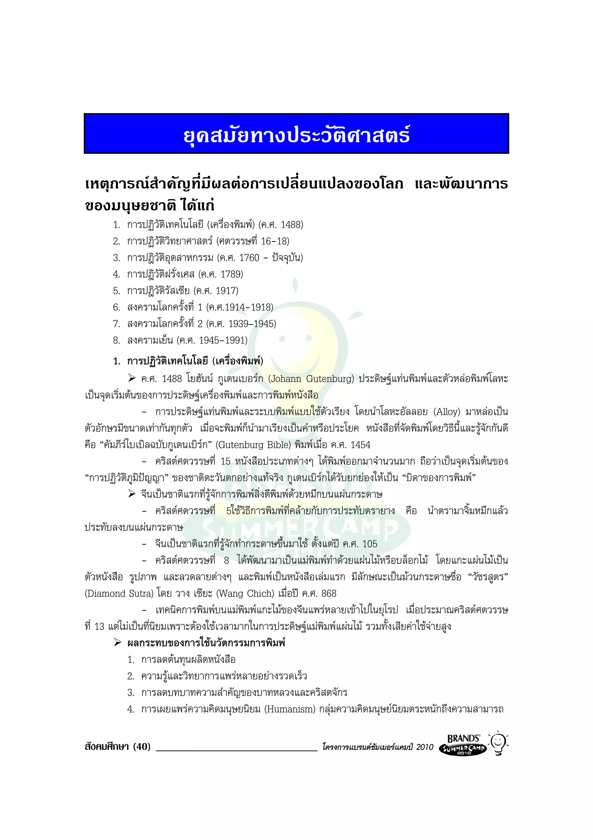 ยุคสมัยทางประวัติศาสตร
เหตุการณสาคัญที่มีผลตอการเปลี่ยนแปลงของโลก และพัฒนาการ
          ํ
ของมนุษยชาติ ไดแก
       1.   การปฏิวัติเทคโนโลยี (เครื่องพิมพ) (ค.ศ. 1488)
       2.   การปฏิวัติวิทยาศาสตร (ศตวรรษที่ 16-18)
       3.   การปฎิวัติอุตสาหกรรม (ค.ศ. 1760 - ปจจุบัน)
       4.   การปฎิวัติฝรั่งเศส (ค.ศ. 1789)
       5.   การปฎิวัติรัสเซีย (ค.ศ. 1917)
       6.   สงครามโลกครั้งที่ 1 (ค.ศ.1914-1918)
       7.   สงครามโลกครั้งที่ 2 (ค.ศ. 1939–1945)
       8.   สงครามเย็น (ค.ศ. 1945-1991)
       1.   การปฏิวัติเทคโนโลยี (เครื่องพิมพ)
                 ค.ศ. 1488 โยฮันน กูเตนเบอรก (Johann Gutenburg) ประดิษฐแทนพิมพและตัวหลอพิมพโลหะ
เปนจุดเริ่มตนของการประดิษฐเครื่องพิมพและการพิมพหนังสือ
                 - การประดิษฐแทนพิมพและระบบพิมพแบบใชตัวเรียง โดยนําโลหะอัลลอย (Alloy) มาหลอเปน
ตัวอักษรมีขนาดเทากันทุกตัว เมื่อจะพิมพก็นํามาเรียงเปนคําหรือประโยค หนังสือที่จัดพิมพโดยวิธีนี้และรูจักกันดี
คือ “คัมภีรไบเบิลฉบับกูเตนเบิรก” (Gutenburg Bible) พิมพเมื่อ ค.ศ. 1454
                 - คริสตศตวรรษที่ 15 หนังสือประเภทตางๆ ไดพิมพออกมาจํานวนมาก ถือวาเปนจุดเริ่มตนของ
“การปฏิวัติภูมิปญญา” ของชาติตะวันตกอยางแทจริง กูเตนเบิรกไดรับยกยองใหเปน “บิดาของการพิมพ”
                 จีนเปนชาติแรกที่รูจักการพิมพสิ่งตีพิมพดวยหมึกบนแผนกระดาษ
                                                            
                 - คริสตศตวรรษที่ 5ใชวิธีการพิมพที่คลายกับการประทับตรายาง คือ นําตรามาจิ้มหมึกแลว
ประทับลงบนแผนกระดาษ
                 - จีนเปนชาติแรกที่รูจักทํากระดาษขึ้นมาใช ตั้งแตป ค.ศ. 105
                 - คริสตศตวรรษที่ 8 ไดพัฒนามาเปนแมพิมพทําดวยแผนไมหรือบล็อกไม โดยแกะแผนไมเปน
ตัวหนังสือ รูปภาพ และลวดลายตางๆ และพิมพเปนหนังสือเลมแรก มีลักษณะเปนมวนกระดาษชื่อ “วัชรสูตร”
(Diamond Sutra) โดย วาง เซียะ (Wang Chich) เมื่อป ค.ศ. 868
                 - เทคนิคการพิมพบนแมพิมพแกะไมของจีนแพรหลายเขาไปในยุโรป เมื่อประมาณคริสตศตวรรษ
ที่ 13 แตไมเปนที่นิยมเพราะตองใชเวลามากในการประดิษฐแมพิมพแผนไม รวมทั้งเสียคาใชจายสูง
            ผลกระทบของการใชนวัตกรรมการพิมพ
            1. การลดตนทุนผลิตหนังสือ
            2. ความรูและวิทยาการแพรหลายอยางรวดเร็ว
            3. การลดบทบาทความสําคัญของบาทหลวงและคริสตจักร
            4. การเผยแพรความคิดมนุษยนิยม (Humanism) กลุมความคิดมนุษยนิยมตระหนักถึงความสามารถ

สังคมศึกษา (40) ______________________________                โครงการแบรนดซัมเมอรแคมป 2010
 