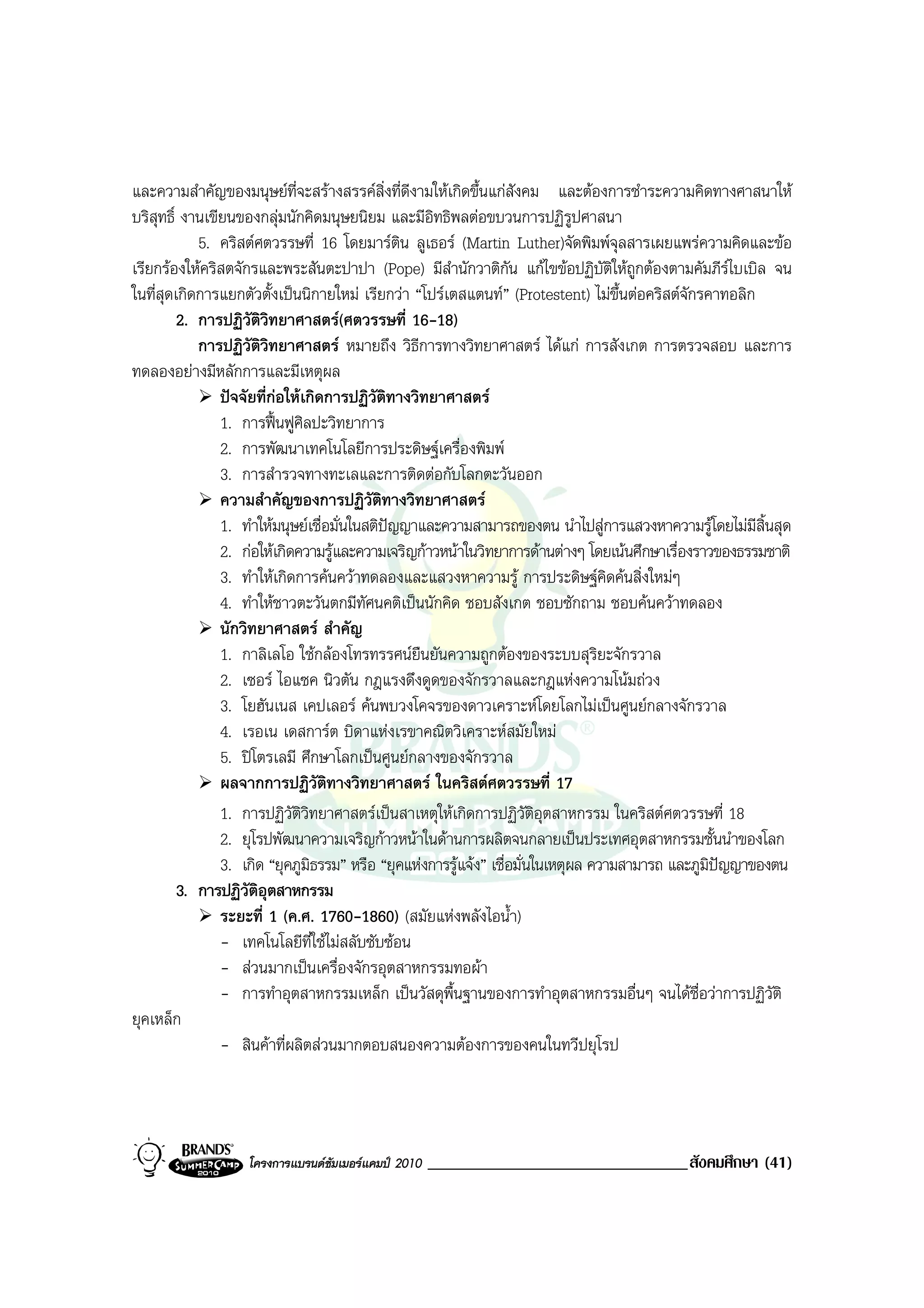 และความสําคัญของมนุษยที่จะสรางสรรคสิ่งที่ดีงามใหเกิดขึ้นแกสังคม และตองการชําระความคิดทางศาสนาให
บริสุทธิ์ งานเขียนของกลุมนักคิดมนุษยนิยม และมีอิทธิพลตอขบวนการปฏิรูปศาสนา
            5. คริสตศตวรรษที่ 16 โดยมารติน ลูเธอร (Martin Luther)จัดพิมพจุลสารเผยแพรความคิดและขอ
เรียกรองใหคริสตจักรและพระสันตะปาปา (Pope) มีสํานักวาติกัน แกไขขอปฏิบัติใหถกตองตามคัมภีรไบเบิล จน
                                                                                       ู
ในที่สุดเกิดการแยกตัวตั้งเปนนิกายใหม เรียกวา “โปรเตสแตนท” (Protestent) ไมขึ้นตอคริสตจักรคาทอลิก
         2. การปฏิวัติวิทยาศาสตร(ศตวรรษที่ 16-18)
            การปฏิวัติวิทยาศาสตร หมายถึง วิธีการทางวิทยาศาสตร ไดแก การสังเกต การตรวจสอบ และการ
ทดลองอยางมีหลักการและมีเหตุผล
                ปจจัยที่กอใหเกิดการปฏิวัติทางวิทยาศาสตร
                1. การฟนฟูศิลปะวิทยาการ
                2. การพัฒนาเทคโนโลยีการประดิษฐเครื่องพิมพ
                3. การสํารวจทางทะเลและการติดตอกับโลกตะวันออก
                ความสําคัญของการปฏิวัติทางวิทยาศาสตร
                1. ทําใหมนุษยเชื่อมั่นในสติปญญาและความสามารถของตน นําไปสูการแสวงหาความรูโดยไมมีสิ้นสุด
                2. กอใหเกิดความรูและความเจริญกาวหนาในวิทยาการดานตางๆ โดยเนนศึกษาเรื่องราวของธรรมชาติ
                3. ทําใหเกิดการคนควาทดลองและแสวงหาความรู การประดิษฐคิดคนสิ่งใหมๆ
                4. ทําใหชาวตะวันตกมีทัศนคติเปนนักคิด ชอบสังเกต ชอบซักถาม ชอบคนควาทดลอง
                นักวิทยาศาสตร สําคัญ
                1. กาลิเลโอ ใชกลองโทรทรรศนยืนยันความถูกตองของระบบสุริยะจักรวาล
                2. เซอร ไอแซค นิวตัน กฎแรงดึงดูดของจักรวาลและกฎแหงความโนมถวง
                3. โยฮันเนส เคปเลอร คนพบวงโคจรของดาวเคราะหโดยโลกไมเปนศูนยกลางจักรวาล
                4. เรอเน เดสการต บิดาแหงเรขาคณิตวิเคราะหสมัยใหม
                5. ปโตรเลมี ศึกษาโลกเปนศูนยกลางของจักรวาล
                ผลจากการปฏิวัติทางวิทยาศาสตร ในคริสตศตวรรษที่ 17
                1. การปฏิวัติวิทยาศาสตรเปนสาเหตุใหเกิดการปฏิวัติอุตสาหกรรม ในคริสตศตวรรษที่ 18
                2. ยุโรปพัฒนาความเจริญกาวหนาในดานการผลิตจนกลายเปนประเทศอุตสาหกรรมชั้นนําของโลก
                3. เกิด “ยุคภูมิธรรม” หรือ “ยุคแหงการรูแจง” เชื่อมั่นในเหตุผล ความสามารถ และภูมิปญญาของตน
         3. การปฏิวัติอุตสาหกรรม
                ระยะที่ 1 (ค.ศ. 1760-1860) (สมัยแหงพลังไอน้ํา)
                - เทคโนโลยีที่ใชไมสลับซับซอน
                - สวนมากเปนเครื่องจักรอุตสาหกรรมทอผา
                - การทําอุตสาหกรรมเหล็ก เปนวัสดุพื้นฐานของการทําอุตสาหกรรมอื่นๆ จนไดชื่อวาการปฏิวัติ
ยุคเหล็ก
                - สินคาที่ผลิตสวนมากตอบสนองความตองการของคนในทวีปยุโรป




                   โครงการแบรนดซัมเมอรแคมป 2010   _______________________________สังคมศึกษา (41)
 