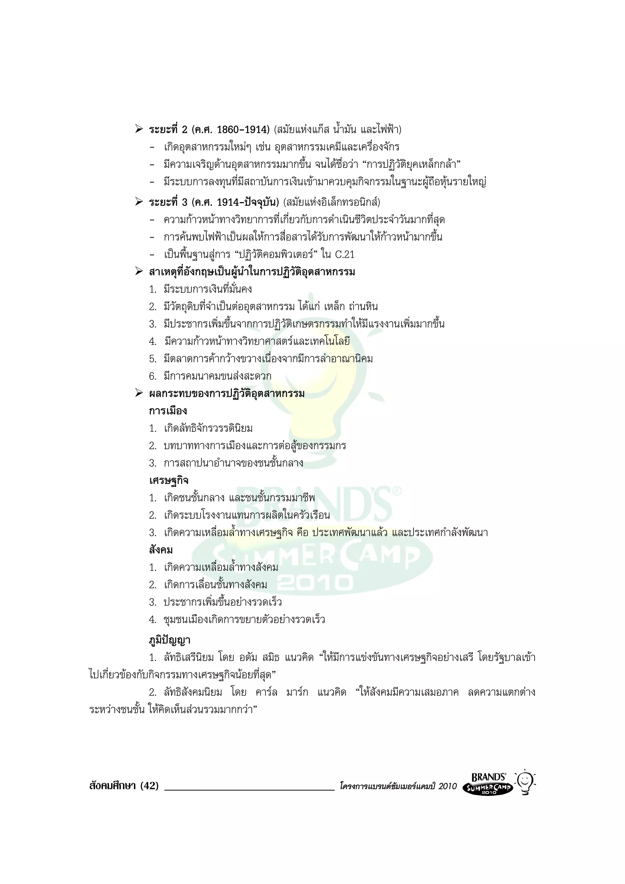 ระยะที่ 2 (ค.ศ. 1860-1914) (สมัยแหงแกส น้ํามัน และไฟฟา)
               - เกิดอุตสาหกรรมใหมๆ เชน อุตสาหกรรมเคมีและเครื่องจักร
               - มีความเจริญดานอุตสาหกรรมมากขึ้น จนไดชื่อวา “การปฏิวัติยุคเหล็กกลา”
               - มีระบบการลงทุนที่มีสถาบันการเงินเขามาควบคุมกิจกรรมในฐานะผูถือหุนรายใหญ
               ระยะที่ 3 (ค.ศ. 1914-ปจจุบัน) (สมัยแหงอิเล็กทรอนิกส)
               - ความกาวหนาทางวิทยาการที่เกี่ยวกับการดําเนินชีวิตประจําวันมากที่สุด
               - การคนพบไฟฟาเปนผลใหการสื่อสารไดรับการพัฒนาใหกาวหนามากขึ้น
               - เปนพื้นฐานสูการ “ปฏิวัติคอมพิวเตอร” ใน C.21
               สาเหตุที่อังกฤษเปนผูนําในการปฏิวติอุตสาหกรรม
                                                     ั
               1. มีระบบการเงินที่มั่นคง
               2. มีวัตถุดิบที่จําเปนตออุตสาหกรรม ไดแก เหล็ก ถานหิน
               3. มีประชากรเพิ่มขึ้นจากการปฏิวัตเกษตรกรรมทําใหมีแรงงานเพิ่มมากขึ้น
                                                   ิ
               4. มีความกาวหนาทางวิทยาศาสตรและเทคโนโลยี
               5. มีตลาดการคากวางขวางเนื่องจากมีการลาอาณานิคม
               6. มีการคมนาคมขนสงสะดวก
               ผลกระทบของการปฏิวัติอุตสาหกรรม
               การเมือง
               1. เกิดลัทธิจักรวรรดินิยม
               2. บทบาททางการเมืองและการตอสูของกรรมกร
               3. การสถาปนาอํานาจของชนชั้นกลาง
               เศรษฐกิจ
               1. เกิดชนชั้นกลาง และชนชั้นกรรมมาชีพ
               2. เกิดระบบโรงงานแทนการผลิตในครัวเรือน
               3. เกิดความเหลื่อมล้ําทางเศรษฐกิจ คือ ประเทศพัฒนาแลว และประเทศกําลังพัฒนา
               สังคม
               1. เกิดความเหลื่อมล้ําทางสังคม
               2. เกิดการเลื่อนชั้นทางสังคม
               3. ประชากรเพิ่มขึ้นอยางรวดเร็ว
               4. ชุมชนเมืองเกิดการขยายตัวอยางรวดเร็ว
               ภูมิปญญา
               1. ลัทธิเสรีนิยม โดย อดัม สมิธ แนวคิด “ใหมีการแขงขันทางเศรษฐกิจอยางเสรี โดยรัฐบาลเขา
ไปเกี่ยวของกับกิจกรรมทางเศรษฐกิจนอยที่สุด”
               2. ลัทธิสังคมนิยม โดย คารล มารก แนวคิด “ใหสังคมมีความเสมอภาค ลดความแตกตาง
ระหวางชนชั้น ใหคิดเห็นสวนรวมมากกวา”



สังคมศึกษา (42) ______________________________           โครงการแบรนดซัมเมอรแคมป 2010
 