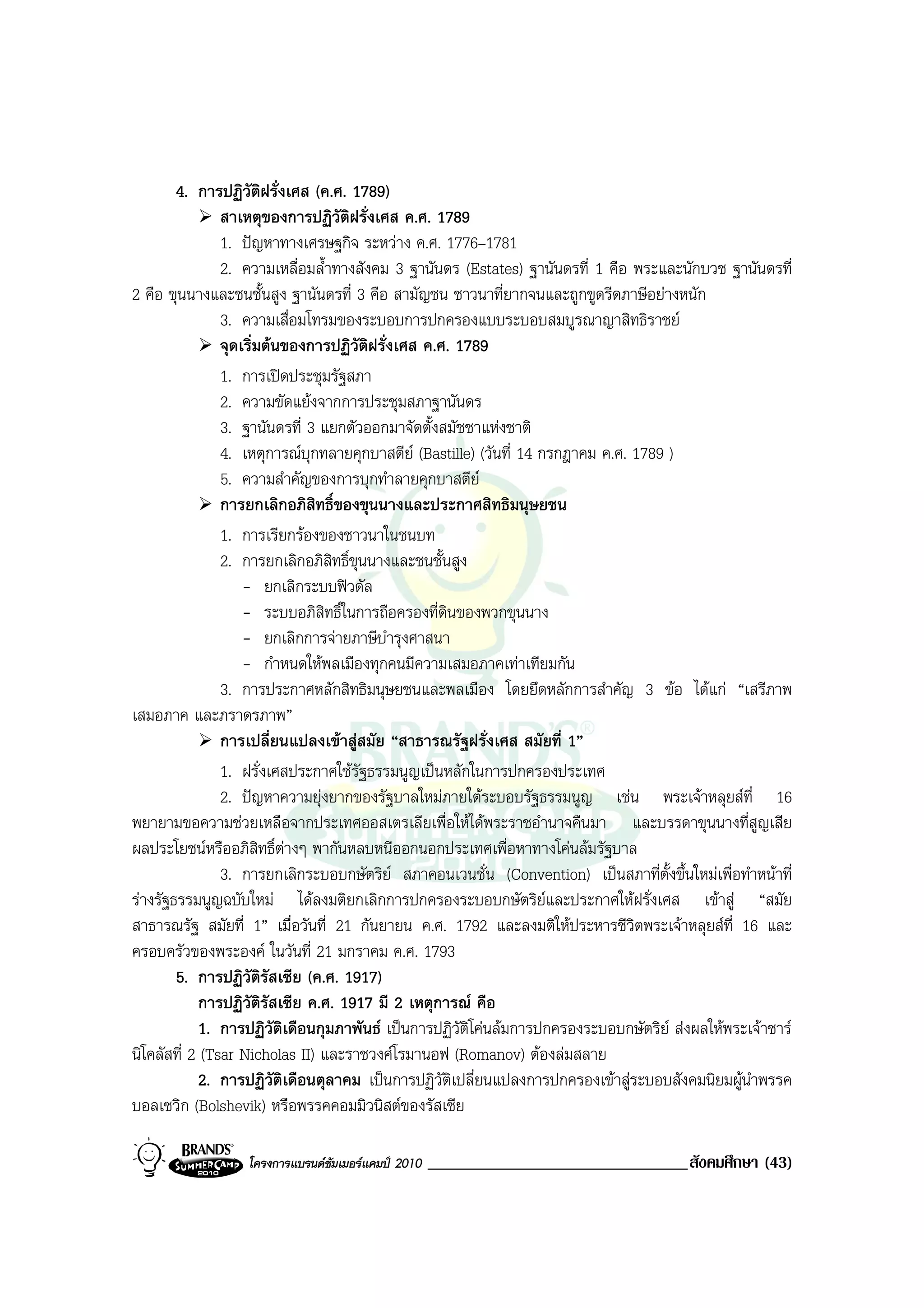 4. การปฏิวัตฝรั่งเศส (ค.ศ. 1789)
                          ิ
                สาเหตุของการปฏิวัติฝรั่งเศส ค.ศ. 1789
                1. ปญหาทางเศรษฐกิจ ระหวาง ค.ศ. 1776–1781
                2. ความเหลื่อมล้ําทางสังคม 3 ฐานันดร (Estates) ฐานันดรที่ 1 คือ พระและนักบวช ฐานันดรที่
2 คือ ขุนนางและชนชั้นสูง ฐานันดรที่ 3 คือ สามัญชน ชาวนาที่ยากจนและถูกขูดรีดภาษีอยางหนัก
                3. ความเสื่อมโทรมของระบอบการปกครองแบบระบอบสมบูรณาญาสิทธิราชย
                จุดเริ่มตนของการปฏิวัติฝรั่งเศส ค.ศ. 1789
                1. การเปดประชุมรัฐสภา
                2. ความขัดแยงจากการประชุมสภาฐานันดร
                3. ฐานันดรที่ 3 แยกตัวออกมาจัดตั้งสมัชชาแหงชาติ
                4. เหตุการณบกทลายคุกบาสตีย (Bastille) (วันที่ 14 กรกฎาคม ค.ศ. 1789 )
                               ุ
                5. ความสําคัญของการบุกทําลายคุกบาสตีย
                การยกเลิกอภิสิทธิ์ของขุนนางและประกาศสิทธิมนุษยชน
                1. การเรียกรองของชาวนาในชนบท
                2. การยกเลิกอภิสิทธิ์ขุนนางและชนชั้นสูง
                    - ยกเลิกระบบฟวดัล
                    - ระบบอภิสิทธิ์ในการถือครองที่ดนของพวกขุนนาง
                                                    ิ
                    - ยกเลิกการจายภาษีบํารุงศาสนา
                    - กําหนดใหพลเมืองทุกคนมีความเสมอภาคเทาเทียมกัน
                3. การประกาศหลักสิทธิมนุษยชนและพลเมือง โดยยึดหลักการสําคัญ 3 ขอ ไดแก “เสรีภาพ
เสมอภาค และภราดรภาพ”
                การเปลี่ยนแปลงเขาสูสมัย “สาธารณรัฐฝรั่งเศส สมัยที่ 1”
                1. ฝรั่งเศสประกาศใชรัฐธรรมนูญเปนหลักในการปกครองประเทศ
                2. ปญหาความยุงยากของรัฐบาลใหมภายใตระบอบรัฐธรรมนูญ เชน พระเจาหลุยสที่ 16
พยายามขอความชวยเหลือจากประเทศออสเตรเลียเพื่อใหไดพระราชอํานาจคืนมา และบรรดาขุนนางที่สูญเสีย
ผลประโยชนหรืออภิสิทธิ์ตางๆ พากันหลบหนีออกนอกประเทศเพื่อหาทางโคนลมรัฐบาล
                3. การยกเลิกระบอบกษัตริย สภาคอนเวนชั่น (Convention) เปนสภาที่ตั้งขึ้นใหมเพื่อทําหนาที่
รางรัฐธรรมนูญฉบับใหม ไดลงมติยกเลิกการปกครองระบอบกษัตริยและประกาศใหฝรั่งเศส เขาสู “สมัย
สาธารณรัฐ สมัยที่ 1” เมื่อวันที่ 21 กันยายน ค.ศ. 1792 และลงมติใหประหารชีวิตพระเจาหลุยสที่ 16 และ
ครอบครัวของพระองค ในวันที่ 21 มกราคม ค.ศ. 1793
        5. การปฏิวัตรัสเซีย (ค.ศ. 1917)
                        ิ
             การปฏิวัติรัสเซีย ค.ศ. 1917 มี 2 เหตุการณ คือ
             1. การปฏิวัติเดือนกุมภาพันธ เปนการปฏิวัติโคนลมการปกครองระบอบกษัตริย สงผลใหพระเจาซาร
นิโคลัสที่ 2 (Tsar Nicholas II) และราชวงศโรมานอฟ (Romanov) ตองลมสลาย
             2. การปฏิวัติเดือนตุลาคม เปนการปฏิวัติเปลี่ยนแปลงการปกครองเขาสูระบอบสังคมนิยมผูนําพรรค
บอลเซวิก (Bolshevik) หรือพรรคคอมมิวนิสตของรัสเซีย

                  โครงการแบรนดซัมเมอรแคมป 2010   _______________________________สังคมศึกษา (43)
 
